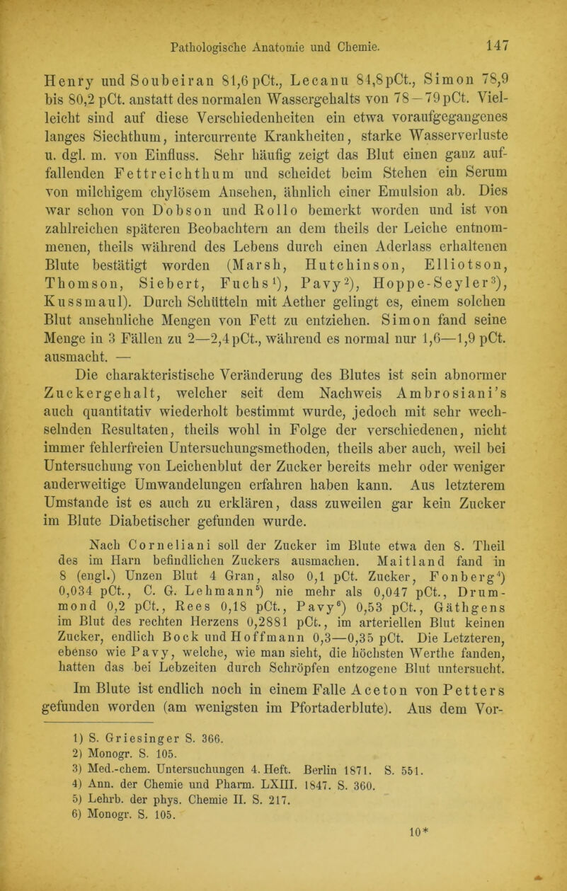 Henry und Soubeiran 81,6 pCt., Lecanu 84,8pCt., Simon 78,9 bis 80,2 pCt. anstatt des normalen Wassergehalts von 78 —79pCt. Viel- leicht sind auf diese Verschiedenheiten ein etwa voraufgegangenes langes Siechthum, intercurrente Krankheiten, starke Wasserverluste u. dgl. m. von Einfluss. Sehr häufig zeigt das Blut einen ganz auf- fallenden Fettreichthum und scheidet beim Stehen ein Serum von milchigem chylösem Ansehen, ähnlich einer Emulsion ab. Dies war schon von Dobson und Rollo bemerkt worden und ist von zahlreichen späteren Beobachtern an dem theils der Leiche entnom- menen, theils während des Lebens durch einen Aderlass erhaltenen Blute bestätigt worden (Marsh, Hutchinson, Elliotson, Thomson, Siebert, Fuchs1), Pavy2), Hoppe-Seyler3), Kuss maul). Durch Schütteln mit Aether gelingt es, einem solchen Blut ansehnliche Mengen von Fett zu entziehen. Simon fand seine Menge in 3 Fällen zu 2—2,4pCt., während es normal nur 1,6—1,9 pCt. ausmacht. — Die charakteristische Veränderung des Blutes ist sein abnormer Zuckergehalt, welcher seit dem Nachweis Ambrosiani’s auch quantitativ wiederholt bestimmt wurde, jedoch mit sehr wech- selnden Resultaten, theils wohl in Folge der verschiedenen, nicht immer fehlerfreien Untersuchungsmethoden, theils aber auch, weil bei Untersuchung von Leichenblut der Zucker bereits mehr oder weniger anderweitige Umwandelungen erfahren haben kann. Aus letzterem Umstande ist es auch zu erklären, dass zuweilen gar kein Zucker im Blute Diabetischer gefunden wurde. Nach Corneliani soll der Zucker im Blute etwa den 8. Tlieil des im Harn befindlichen Zuckers ausmachen. Maitland fand in 8 (engl.) Unzen Blut 4 Gran, also 0,1 pCt. Zucker, Fonberg4) 0,034 pCt., C. G. Lehmann5) nie mehr als 0,047 pCt., Drum- mond 0,2 pCt., Rees 0,18 pCt., Pavy6) 0,53 pCt., Gäthgens im Blut des rechten Herzens 0,2881 pCt., im arteriellen Blut keinen Zucker, endlich Bock und Ho ff mann 0,3—0,35 pCt. Die Letzteren, ebenso wie Pavy, welche, wie man sieht, die höchsten Werthe fanden, hatten das bei Lebzeiten durch Schröpfen entzogene Blut untersucht. Im Blute ist endlich noch in einem Falle Aceton vonPetters gefunden worden (am wenigsten im Pfortaderblute). Aus dem Vor- 1) S. Griesinger S. 366. 2) Monogr. S. 105. 3) Med.-chem. Untersuchungen 4. Heft. Berlin 1871. S. 551. 4) Ann. der Chemie und Pharm. LXIII. 1847. S. 360. 5) Lehrb. der phys. Chemie II. S. 217. 6) Monogr. S. 105.