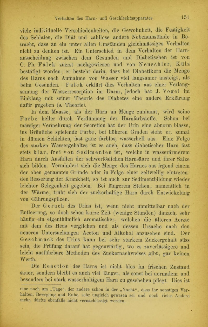 viele individuelle Verschiedenheiten, die Gewohnheit, die Festigkeit des Schlafes, die Diät und zahllose andere Nebenumstände in Be- tracht, dass an ein unter allen Umständen gleichmässiges Verhalten nicht zu denken ist. Ein Unterschied in dem Verhalten der Harn- ausscheidung zwischen dem Gesunden und Diabetischen ist von C. Ph. Fa Ick zuerst nachgewiesen und von Neu schier, Ktilz bestätigt worden; er besteht darin, dass bei Diabetikern die Menge des Harns nach Aufnahme von Wasser viel langsamer ansteigt, als beim Gesunden. Falck erklärt dies Verhalten aus einer Verlang- samung der Wasserresorption im Darm, jedoch hat J. Vogel im Einklang mit seiner Theorie des Diabetes eine andere Erklärung dafür gegeben (s. Theorie). In dem Maasse, als der Harn an Menge zunimmt, wird seine Farbe heller durch Verdünnung der Harnfarbstoffe. Schon bei mässiger Vermehrung der Secretion hat der Urin eine abnorm blasse, ins Grünliche spielende Farbe, bei höheren Graden sieht er, zumal in dünnen Schichten, fast ganz farblos, wasserhell aus. Eine Folge des starken Wassergehaltes ist es auch, dass diabetischer Harn fast stets klar, frei von Sedimenten ist, welche in wasserärmerem Harn durch Ausfallen der schwerlöslichen Harnsäure und ihrer Salze sich bilden. Vermindert sich die Menge des Harnes aus irgend einem der oben genannten Gründe oder in Folge einer zeitweilig eintreten- den Besserung der Krankheit, so ist auch zur Sedimentbildung wieder leichter Gelegenheit gegeben. Bei längerem Stehen, namentlich in der Wärme, trübt sich der zuckerhaltige Harn durch Entwickelung von Gährungspilzen. Der Geruch des Urins ist, wenn nicht unmittelbar nach der Entleerung, so doch schon kurze Zeit (wenige Stunden) danach, sehr häufig ein eigentümlich aromatischer, welchen die älteren Aerzte mit dem des Heus verglichen und als dessen Ursache nach den neueren Untersuchungen Aceton und Alkohol anzusehen sind. Der Geschmack des Urins kann bei sehr starkem Zuckergehalt süss sein, die Prüfung darauf hat gegenwärtig, wo es zuverlässigere und leicht ausführbare Methoden des Zuckernachweises gibt, gar keinen Werth. Die Reaction des Harns ist nicht blos im frischen Zustand sauer, sondern bleibt es auch viel länger, als sonst bei normalem und besonders bei stark wasserhaltigem Harn zu geschehen pflegt. Dies ist eine noch am „Tage“, der andere schon in der „Nacht“, dass ihr sonstiges Ver- halten, Bewegung und Ruhe sehr ungleich gewesen sei und noch vieles Andere mehr, dürfte ebenfalls nicht vernachlässigt werden.