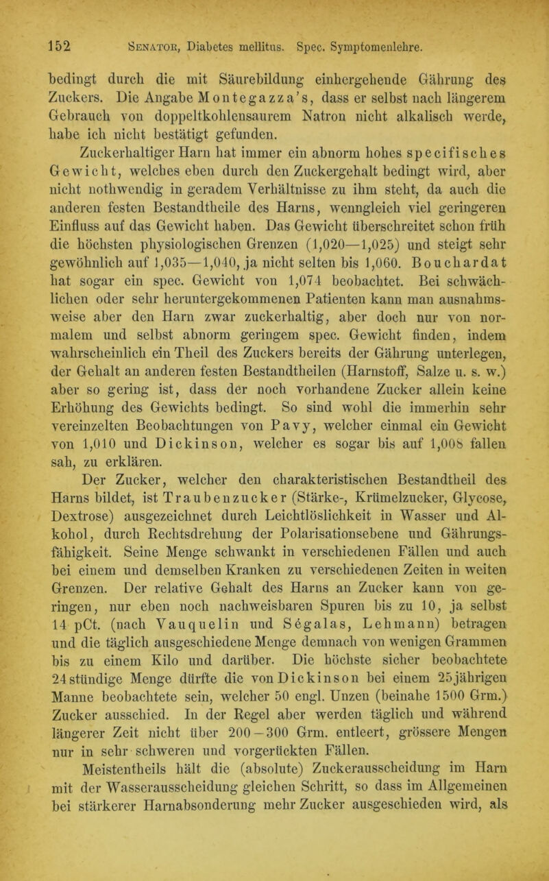 bedingt durch die mit Säurebiidung einbcrgebende Gährung des Zuckers. Die Angabe Montegazza’s, dass er selbst nach längerem Gebrauch von doppeltkohlensaurem Natron nicht alkalisch werde, habe ich nicht bestätigt gefunden. Zuckerhaltiger Harn hat immer ein abnorm hohes specifisches Gewicht, welches eben durch den Zuckergehalt bedingt wird, aber nicht nothwendig in geradem Verhältnisse zu ihm steht, da auch die anderen festen Bestandteile des Harns, wenngleich viel geringeren Einfluss auf das Gewicht haben. Das Gewicht überschreitet schon früh die höchsten physiologischen Grenzen (1,020—1,025) und steigt sehr gewöhnlich auf 1,035—1,040, ja nicht selten bis 1,060. Bouchardat hat sogar ein spec. Gewicht von 1,074 beobachtet. Bei schwäch- lichen oder sehr heruntergekommenen Patienten kann man ausnahms- weise aber den Harn zwar zuckerhaltig, aber doch nur von nor- malem und selbst abnorm geringem spec. Gewicht finden, indem wahrscheinlich ein Theil des Zuckers bereits der Gährung unterlegen, der Gehalt an anderen festen Bestandteilen (Harnstoff, Salze u. s. w.) aber so gering ist, dass der noch vorhandene Zucker allein keine Erhöhung des Gewichts bedingt. So sind wohl die immerhin sehr vereinzelten Beobachtungen von Pavy, welcher einmal ein Gewicht von 1,010 und Dickinson, welcher es sogar bis auf 1,008 fallen sah, zu erklären. Der Zucker, welcher den charakteristischen Bestandteil des Harns bildet, ist Traubenzucker (Stärke-, Krümelzucker, Glycose, Dextrose) ausgezeichnet durch Leichtlöslichkeit in Wasser und Al- kohol, durch Rechtsdrehung der Polarisationsebene und Gährungs- fähigkeit. Seine Menge schwankt in verschiedenen Fällen und auch bei einem und demselben Kranken zu verschiedenen Zeiten in weiten Grenzen. Der relative Gehalt des Harns an Zucker kann von ge- ringen, nur eben noch nachweisbaren Spuren bis zu 10, ja selbst 14 pCt. (nach Vauquelin und Segalas, Lehmann) betragen und die täglich ausgeschiedene Menge demnach von wenigen Grammen bis zu einem Kilo und darüber. Die höchste sicher beobachtete 24stündige Menge dürfte die von Dickinson bei einem 25jährigen Manne beobachtete sein, welcher 50 engl. Unzen (beinahe 1500 Grm.) Zucker ausschied. In der Regel aber werden täglich und während längerer Zeit nicht über 200-300 Grm. entleert, grössere Mengen nur in sehr schweren und vorgerückten Fällen. Meistentkeils hält die (absolute) Zuckerausscheidung im Harn mit der Wasserausscheidung gleichen Schritt, so dass im Allgemeinen bei stärkerer Harnabsonderung mehr Zucker ausgeschieden wird, als