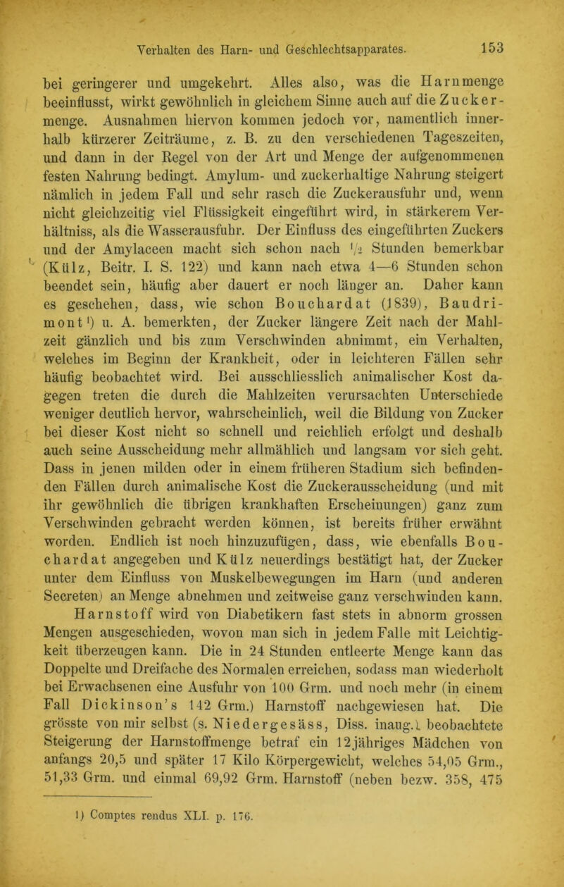 bei geringerer und umgekehrt. Alles also, was die Harn menge beeinflusst, wirkt gewöhnlich in gleichem Sinne auch auf die Zucker- menge. Ausnahmen hiervon kommen jedoch vor, namentlich inner- halb kürzerer Zeiträume, z. B. zu den verschiedenen Tageszeiten, und dann in der Regel von der Art und Menge der aufgenommenen festen Nahrung bedingt. Arnylum- und zuckerhaltige Nahrung steigert nämlich in jedem Fall und sehr rasch die Zuckerausfuhr und, wenn nicht gleichzeitig viel Flüssigkeit eingeführt wird, in stärkerem Ver- hältniss, als die Wasserausfuhr. Der Einfluss des eingeführten Zuckers und der Amylaceen macht sich schon nach */•> Stunden bemerkbar (Külz, Beitr. I. S. 122) und kann nach etwa 4—6 Stunden schon beendet sein, häufig aber dauert er noch länger an. Daher kann es geschehen, dass, wie schon Bouchardat (1839), Baud ri- mout1) u. A. bemerkten, der Zucker längere Zeit nach der Mahl- zeit gänzlich und bis zum Verschwinden abnimmt, ein Verhalten, welches im Beginn der Krankheit, oder in leichteren Fällen sehr häufig beobachtet wird. Bei ausschliesslich animalischer Kost da- gegen treten die durch die Mahlzeiten verursachten Unterschiede weniger deutlich hervor, wahrscheinlich, weil die Bildung von Zucker bei dieser Kost nicht so schnell und reichlich erfolgt und deshalb auch seine Ausscheidung mehr allmählich und langsam vor sich geht. Dass in jenen milden oder in einem früheren Stadium sich befinden- den Fällen durch animalische Kost die Zuckerausscheidung (und mit ihr gewöhnlich die übrigen krankhaften Erscheinungen) ganz zum Verschwinden gebracht werden können, ist bereits früher erwähnt worden. Endlich ist noch hinzuzufügen, dass, wie ebenfalls Bou- chardat angegeben und Külz neuerdings bestätigt hat, der Zucker unter dem Einfluss von Muskelbewegungen im Harn (und anderen Secreten) an Menge abnehmen und zeitweise ganz verschwiuden kann. Harnstoff wird von Diabetikern fast stets in abnorm grossen Mengen ausgeschieden, wovon man sich in jedem Falle mit Leichtig- keit überzeugen kann. Die in 24 Stunden entleerte Menge kann das Doppelte und Dreifache des Normalen erreichen, sodass man wiederholt bei Erwachsenen eine Ausfuhr von 100 Grm. und noch mehr (in einem Fall Dickinson’s 142 Grm.) Harnstoff nachgewiesen hat. Die grösste von mir selbst (s. Niedergesäss, Diss. inaug.l beobachtete Steigerung der Harnstoffmenge betraf ein 12jähriges Mädchen von anfangs 20,5 und später 17 Kilo Körpergewicht, welches 54,05 Grm., 51,33 Grm. und einmal 69,92 Grm. Harnstoff (neben bezw. 358, 475 1) Comptes rendus XLI. p. 176.