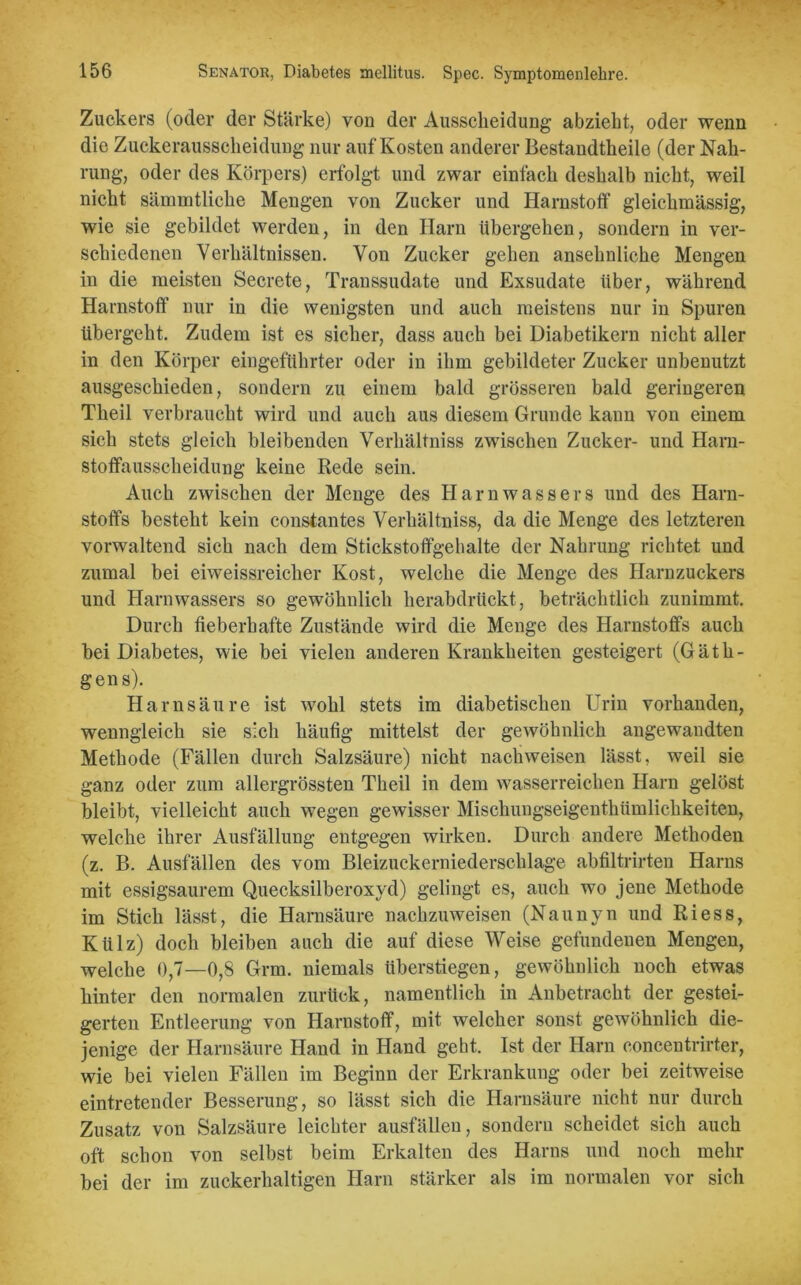 Zuckers (oder der Stärke) von der Ausscheidung abzieht, oder wenn die Zuckerausscheidung nur auf Kosten anderer Bestandtheile (der Nah- rung, oder des Körpers) erfolgt und zwar einfach deshalb nicht, weil nicht sämmtliche Mengen von Zucker und Harnstoff gleichmässig, wie sie gebildet werden, in den Harn übergehen, sondern in ver- schiedenen Verhältnissen. Von Zucker gehen ansehnliche Mengen in die meisten Secrete, Transsudate und Exsudate über, während Harnstoff nur in die wenigsten und auch meistens nur in Spuren übergeht. Zudem ist es sicher, dass auch bei Diabetikern nicht aller in den Körper eingeführter oder in ihm gebildeter Zucker unbenutzt ausgeschieden, sondern zu einem bald grösseren bald geringeren Theil verbraucht wird und auch aus diesem Grunde kann von einem sich stets gleich bleibenden Verhältniss zwischen Zucker- und Harn- stoflfausscheidung keine Rede sein. Auch zwischen der Menge des Harnwassers und des Harn- stoffs besteht kein constantes Verhältniss, da die Menge des letzteren vorwaltend sich nach dem Stickstoflfgelialte der Nahrung richtet und zumal bei eiweissreicher Kost, welche die Menge des Harnzuckers und Harnwassers so gewöhnlich herabdrückt, beträchtlich zunimmt. Durch fieberhafte Zustände wird die Menge des Harnstoffs auch bei Diabetes, wie bei vielen anderen Krankheiten gesteigert (GätIl- gens). Harnsäure ist wohl stets im diabetischen Urin vorhanden, wenngleich sie sich häufig mittelst der gewöhnlich angewandten Methode (Fällen durch Salzsäure) nicht nachweisen lässt, weil sie ganz oder zum allergrössten Theil in dem wasserreichen Harn gelöst bleibt, vielleicht auch wegen gewisser Mischungseigenthümlichkeiten, welche ihrer Ausfällung entgegen wirken. Durch andere Methoden (z. B. Ausfallen des vom Bleizuckerniederschlage abfiltrirten Harns mit essigsaurem Quecksilberoxyd) gelingt es, auch wo jene Methode im Stich lässt, die Harnsäure nachzuweisen (Naunyn und Riess, Külz) doch bleiben auch die auf diese Weise gefundenen Mengen, welche 0,7—0,8 Grm. niemals überstiegen, gewöhnlich noch etwas hinter den normalen zurück, namentlich in Anbetracht der gestei- gerten Entleerung von Harnstoff, mit welcher sonst gewöhnlich die- jenige der Harnsäure Hand in Hand geht. Ist der Harn concentrirter, wie bei vielen Fällen im Beginn der Erkrankung oder bei zeitweise eintretender Besserung, so lässt sich die Harnsäure nicht nur durch Zusatz von Salzsäure leichter ausfällen, sondern scheidet sich auch oft schon von selbst beim Erkalten des Harns und noch mehr bei der im zuckerhaltigen Harn stärker als im normalen vor sich