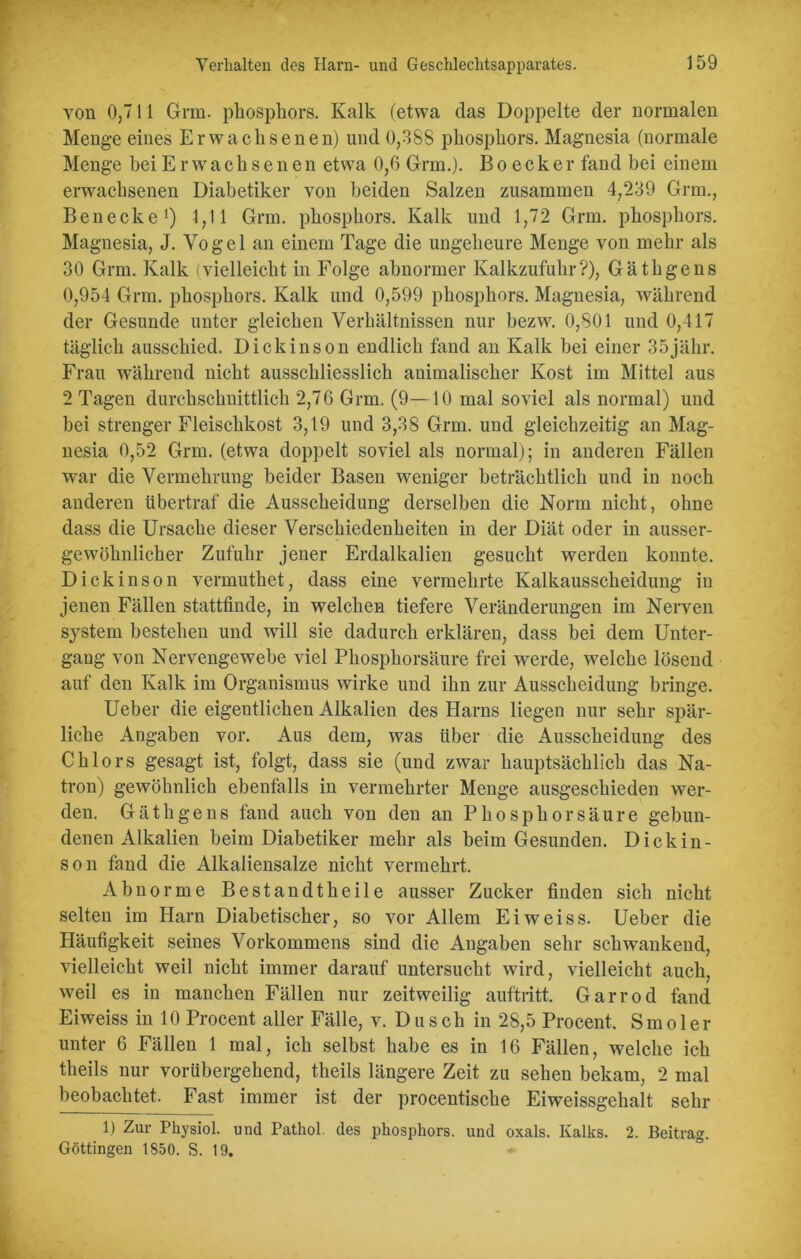 von 0,711 Grm. phosphors. Kalk (etwa das Doppelte der normalen Menge eines Erwachsenen) und 0,388 phosphors. Magnesia (normale Menge bei Erwachsenen etwa 0,6 Grm.). B o e c k e r fand bei einem erwachsenen Diabetiker von beiden Salzen zusammen 4,239 Grm., Ben ecke1) 1,11 Grm. phosphors. Kalk und 1,72 Grm. phosphors. Magnesia, J. Vogel an einem Tage die ungeheure Menge von mehr als 30 Grm. Kalk (vielleicht in Folge abnormer Kalkzufuhr?), Gäthgens 0,954 Grm. phosphors. Kalk und 0,599 phosphors. Magnesia, während der Gesunde unter gleichen Verhältnissen nur bezw. 0,801 und 0,417 täglich ausschied. Dickinson endlich fand an Kalk bei einer 35jäkr. Frau während nicht ausschliesslich animalischer Kost im Mittel aus 2 Tagen durchschnittlich 2,76 Grm. (9—10 mal soviel als normal) und bei strenger Fleischkost 3,19 und 3,38 Grm. und gleichzeitig an Mag- nesia 0,52 Grm. (etwa doppelt soviel als normal); in anderen Fällen war die Vermehrung beider Basen weniger beträchtlich und in noch anderen übertraf die Ausscheidung derselben die Norm nicht, ohne dass die Ursache dieser Verschiedenheiten in der Diät oder in ausser- gewöhnlicher Zufuhr jener Erdalkalien gesucht werden konnte. Dickinson vermutket, dass eine vermehrte Kalkausscheidung in jenen Fällen stattfinde, in welchen tiefere Veränderungen im Nerven System bestehen und will sie dadurch erklären, dass bei dem Unter- gang von Nervengewebe viel Phosphorsäure frei werde, welche lösend auf den Kalk im Organismus wirke und ihn zur Ausscheidung bringe. Ueber die eigentlichen Alkalien des Harns liegen nur sehr spär- liche Angaben vor. Aus dem, was über die Ausscheidung des Chlors gesagt ist, folgt, dass sie (und zwar hauptsächlich das Na- tron) gewöhnlich ebenfalls in vermehrter Menge ausgeschieden wer- den. Gäthgens fand auch von den an Phosphor säure gebun- denen Alkalien beim Diabetiker mehr als beim Gesunden. Dickin- son fand die Alkaliensalze nicht vermehrt. Abnorme Bestan dt heile ausser Zucker finden sich nicht selten im Harn Diabetischer, so vor Allem Eiweiss. Ueber die Häufigkeit seines Vorkommens sind die Angaben sehr schwankend, vielleicht weil nicht immer darauf untersucht wird, vielleicht auch, weil es in manchen Fällen nur zeitweilig auftritt. Garrod fand Eiweiss in 10 Procent aller Fälle, v. Dusch in 28,5 Procent. Smoler unter 6 Fällen 1 mal, ich selbst habe es in 16 Fällen, welche ich theils nur vorübergehend, theils längere Zeit zu sehen bekam, 2 mal beobachtet. Fast immer ist der procentische Eiweissgehalt sehr 1) Zur Physiol. und Pathol des phosphors. und oxals. Kalks. 2. Beitrag. Göttingen 1850. S. 19.