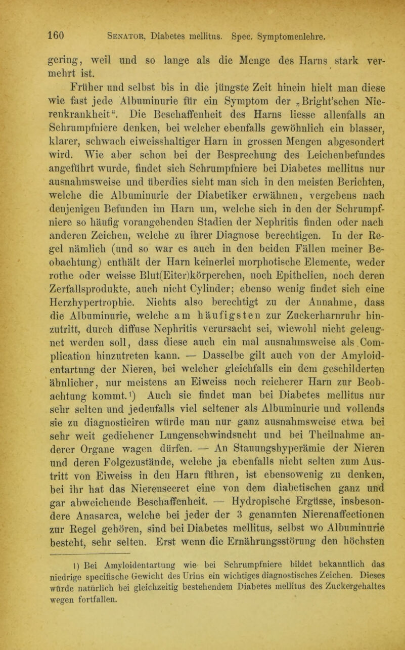 gering, weil und so lange als die Menge des Harns stark ver- mehrt ist. Früher und selbst bis in die jüngste Zeit hinein hielt man diese wie fast jede Albuminurie für ein Symptom der „ Brigbt’schen Nie- renkrankheit“. Die Beschaffenheit des Harns Hesse allenfalls an Schrumpfniere denken, bei welcher ebenfalls gewöhnlich ein blasser, klarer, schwach eiweisshaltiger Harn in grossen Mengen abgesondert wird. Wie aber schon bei der Besprechung des Leichenbefundes angeführt wurde, findet sich Schrumpfniere bei Diabetes mellitus nur ausnahmsweise und überdies sieht man sich in den meisten Berichten, welche die Albuminurie der Diabetiker erwähnen, vergebens nach denjenigen Befunden im Harn um, welche sich in den der Schrumpf- niere so häufig vorangehenden Stadien der Nephritis finden oder nach anderen Zeichen, welche zu ihrer Diagnose berechtigen. In der Re- gel nämlich (und so war es auch in den beiden Fällen meiner Be- obachtung) enthält der Harn keinerlei morphotische Elemente, weder rothe oder weisse Blut(Eiter)körperchen, noch Epithelien, noch deren Zerfallsprodukte, auch nicht Cylinder; ebenso wenig findet sich eine Herzhypertrophie. Nichts also berechtigt zu der Annahme, dass die Albuminurie, welche am häufigsten zur Zuckerharnruhr hin- zutritt, durch diffuse Nephritis verursacht sei, wiewohl nicht geleug- net werden soll, dass diese auch ein mal ausnahmsweise als.Com- plication hinzutreten kann. — Dasselbe gilt auch von der Amyloid- entartung der Nieren, bei welcher gleichfalls ein dem geschilderten ähnlicher, nur meistens an Eiweiss noch reicherer Harn zur Beob- achtung kommt.1) Auch sie findet man bei Diabetes mellitus nur sehr selten und jedenfalls viel seltener als Albuminurie und vollends sie zu diagnosticiren würde man nur ganz ausnahmsweise etwa bei sehr weit gediehener Lungenschwindsucht und bei Theilnahme an- derer Organe wagen dürfen. — An Stauungshyperämie der Nieren und deren Folgezustände, welche ja ebenfalls nicht selten zum Aus- tritt von Eiweiss in den Harn führen, ist ebensowenig zu denken, bei ihr hat das Nierensecret eine von dem diabetischen ganz und gar abweichende Beschaffenheit. — Hydropische Ergüsse, insbeson- dere Anasarca, welche bei jeder der 3 genannten Nierenaffectionen zur Regel gehören, sind bei Diabetes mellitus, selbst wo Albuminurie besteht, sehr selten. Erst wenn die Ernährungsstörung den höchsten I) Bei Amyloidentartung wie bei Schrumpfniere bildet bekanntlich das niedrige specitische Gewicht des Urins ein wichtiges diagnostisches Zeichen. Dieses würde natürlich bei gleichzeitig bestehendem Diabetes mellitus des Zuckergehaltes wegen fortfallen.