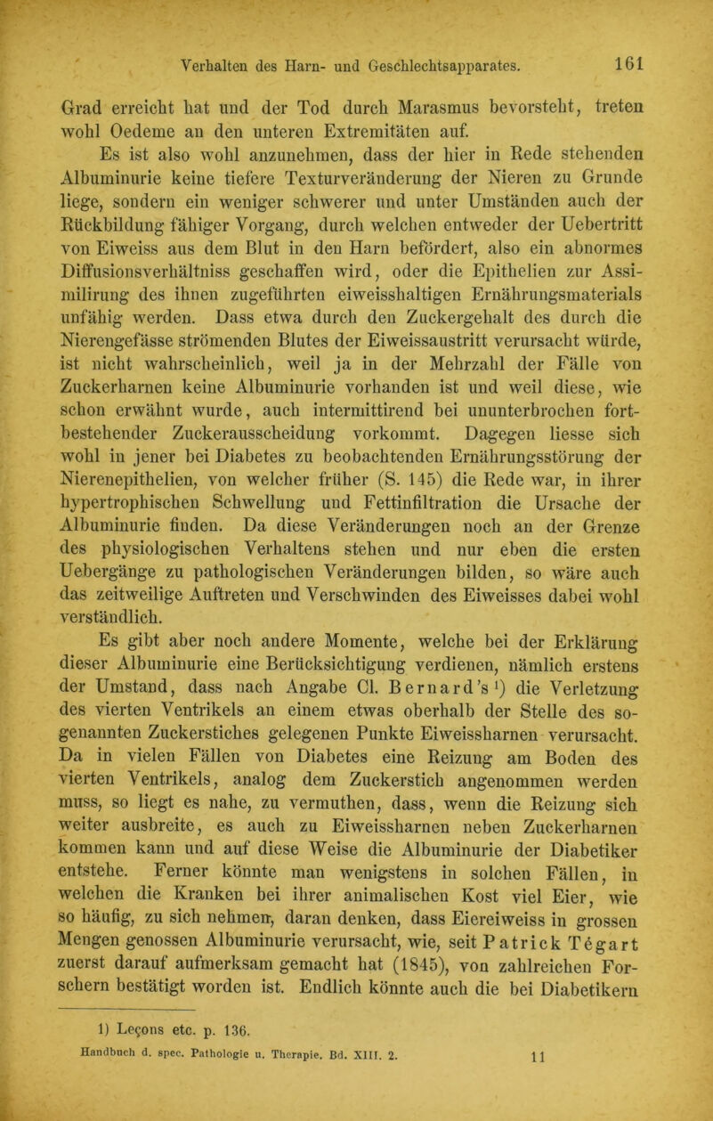 Grad erreicht hat und der Tod durch Marasmus bevorsteht, treten wohl Oedeme an den unteren Extremitäten auf. Es ist also wohl anzunehmen, dass der hier in Rede stehenden Albuminurie keine tiefere Texturveränderung der Nieren zu Grunde liege, sondern ein weniger schwerer und unter Umständen auch der Rückbildung fähiger Vorgang, durch welchen entweder der Uebertritt von Eiweiss aus dem Blut in den Harn befördert, also ein abnormes Diffusionsverkältniss geschaffen wird, oder die Epithelien zur Assi- milirung des ihnen zugeführten eiweisshaltigen Ernährungsmaterials unfähig werden. Dass etwa durch den Zuckergehalt des durch die Nierengefässe strömenden Blutes der Eiweissaustritt verursacht würde, ist nicht wahrscheinlich, weil ja in der Mehrzahl der Fälle von Zuckerharnen keine Albuminurie vorhanden ist und weil diese, wie schon erwähnt wurde, auch intermittirend bei ununterbrochen fort- bestehender Zuckerausscheidung vorkommt. Dagegen liesse sich wohl in jener bei Diabetes zu beobachtenden Ernährungsstörung der Nierenepithelien, von welcher früher (S. 145) die Rede war, in ihrer hypertrophischen Schwellung und Fettinfiltration die Ursache der Albuminurie finden. Da diese Veränderungen noch an der Grenze des physiologischen Verhaltens stehen und nur eben die ersten Uebergänge zu pathologischen Veränderungen bilden, so wäre auch das zeitweilige Auftreten und Verschwinden des Eiweisses dabei wohl verständlich. Es gibt aber noch andere Momente, welche bei der Erklärung dieser Albuminurie eine Berücksichtigung verdienen, nämlich erstens der Umstand, dass nach Angabe CI. Bernard’s1) die Verletzung des vierten Ventrikels an einem etwas oberhalb der Stelle des so- genannten Zuckerstiches gelegenen Punkte Eiweisskarnen verursacht. Da in vielen Fällen von Diabetes eine Reizung am Boden des vierten Ventrikels, analog dem Zuckerstich angenommen werden muss, so liegt es nahe, zu vermuthen, dass, wenn die Reizung sich weiter ausbreite, es auch zu Eiweisskarncn neben Zuckerharnen kommen kann und auf diese Weise die Albuminurie der Diabetiker entstehe. Ferner könnte man wenigstens in solchen Fällen, in welchen die Kranken bei ihrer animalischen Kost viel Eier, wie so häufig, zu sich nehme», daran denken, dass Eiereiweiss in grossen Mengen genossen Albuminurie verursacht, wie, seit Patrick T6gart zuerst darauf aufmerksam gemacht hat (1845), von zahlreichen For- schern bestätigt worden ist. Endlich könnte auch die bei Diabetikern 1) Le$ons etc. p. 136. Handbuch d. spec. Pathologie u. Therapie. Bd. XIII. 2. 11