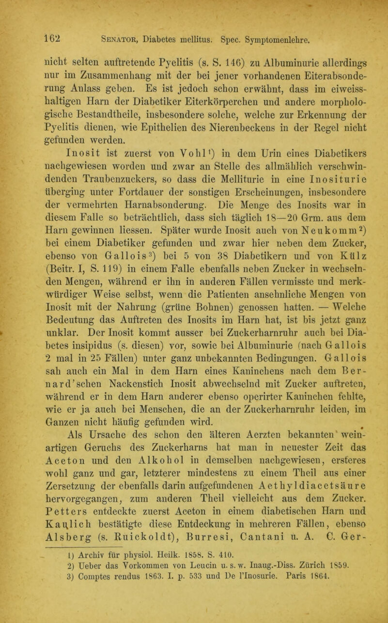 nicht selten auftretende Pyelitis (s. S. 146) zu Albuminurie allerdings nur im Zusammenhang mit der bei jener vorhandenen Eiterabsonde- rung Anlass geben. Es ist jedoch schon erwähnt, dass im eiweiss- haltigen Harn der Diabetiker Eiterkörperchen und andere morpholo- gische Bestandteile, insbesondere solche, welche zur Erkennung der Pyelitis dienen, wie Epithelien des Nierenbeckens in der Regel nicht gefunden werden. Inosit ist zuerst von Vohl1) in dem Urin eines Diabetikers nachgewiesen worden und zwar an Stelle des allmählich verschwin- denden Traubenzuckers, so dass die Melliturie in eine Inositurie überging unter Fortdauer der sonstigen Erscheinungen, insbesondere der vermehrten Harnabsonderung. Die Menge des Inosits war in diesem Falle so beträchtlich, dass sich täglich 18—20 Grm. aus dem Harn gewinnen Hessen. Später wurde Inosit auch von Neukomm2) bei einem Diabetiker gefunden und zwar hier neben dem Zucker, ebenso von Gallois3) bei 5 von 38 Diabetikern und von Külz (Beitr. I, S. 119) in einem Falle ebenfalls neben Zucker in wechseln- den Mengen, während er ihn in anderen Fällen vermisste und merk- würdiger Weise selbst, wenn die Patienten ansehnliche Mengen von Inosit mit der Nahrung (grüne Bohnen) genossen hatten. — Welche Bedeutung das Auftreten des Inosits im Harn hat, ist bis jetzt ganz unklar. Der Inosit kommt ausser bei Zuckerharnruhr auch bei Dia- betes insipidus (s. diesen) vor, sowie bei Albuminurie (nach Gallois 2 mal in 25 Fällen) unter ganz unbekannten Bedingungen. Gallois sah auch ein Mal in dem Harn eines Kaninchens nach dem Ber- nard’sehen Nackenstich Inosit abwechselnd mit Zucker auftreten, während er in dem Harn anderer ebenso operirter Kaninchen fehlte, wie er ja auch bei Menschen, die an der Zuckerharnruhr leiden, im Ganzen nicht häufig gefunden wird. Als Ursache des schon den älteren Aerzten bekannten ' wein- artigen Geruchs des Zuckerharns hat man in neuester Zeit das Aceton und den Alkohol in demselben nachgewiesen, ersteres wohl ganz und gar, letzterer mindestens zu einem Theil aus einer Zersetzung der ebenfalls darin aufgefundenen Aethyldiacetsäure hervorgegangen, zum anderen Theil vielleicht aus dem Zucker. Petters entdeckte zuerst Aceton in einem diabetischen Harn und Kaulich bestätigte diese Entdeckung in mehreren Fällen, ebenso Alsberg (s. Ruickoldt), Burresi, Cantani u. A. C. Ger- 1) Archiv für physiol. Heilk. 1858. S. 410. 2) Ueber das Vorkommen von Leucin u. s.w. Inaug.-Diss. Zürich 1859. 3) Comptes rendus 1863. I. p. 533 und De l’Inosurie. Paris 1864.