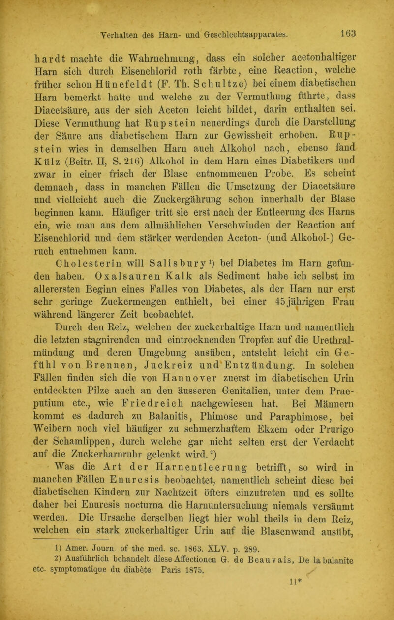har dt machte die Wahrnehmung, dass ein solcher acetonhaltiger Harn sich durch Eisenchlorid roth färbte, eine Reaction, welche früher schon Hünefeldt (F. Th. Schultze) bei einem diabetischen Harn bemerkt hatte und welche zu der Vermuthung führte, dass Diacetsäure, aus der sich Aceton leicht bildet, darin enthalten sei. Diese Vermuthung hat Rupstein neuerdings durch die Darstellung der Säure aus diabetischem Harn zur Gewissheit erhoben. Rup- stein wies in demselben Harn auch Alkohol nach, ebenso fand Külz (ßeitr. II, S. 216) Alkohol in dem Harn eines Diabetikers und zwar in einer frisch der Blase entnommenen Probe. Es scheint demnach, dass in manchen Fällen die Umsetzung der Diacetsäure und vielleicht auch die Zuckergährung schon innerhalb der Blase beginnen kann. Häufiger tritt sie erst nach der Entleerung des Harns ein, wie man aus dem allmählichen Verschwinden der Reaction auf Eisenchlorid und dem stärker werdenden Aceton- (und Alkohol-) Ge- ruch entnehmen kann. Cholesterin will Salisbury1) bei Diabetes im Harn gefun- den haben. Oxalsäuren Kalk als Sediment habe ich selbst im allerersten Beginn eines Falles von Diabetes, als der Harn nur erst sehr geringe Zuckermengen enthielt, bei einer 45jährigen Frau während längerer Zeit beobachtet. Durch den Reiz, welchen der zuckerhaltige Harn und namentlich die letzten stagnirenden und eintrocknenden Tropfen auf die Urethral- mündung und deren Umgebung ausüben, entsteht leicht ein Ge- fühl von Brennen, Juckreiz und Entzündung. In solchen Fällen finden sich die von Hannover zuerst im diabetischen Urin entdeckten Pilze auch an den äusseren Genitalien, unter dem Prae- putium etc., wie Fried reich nachgewiesen hat. Bei Männern kommt es dadurch zu Balanitis, Phimose und Paraphimose, bei Weibern noch viel häufiger zu schmerzhaftem Ekzem oder Prurigo der Schamlippen, durch welche gar nicht selten erst der Verdacht auf die Zuckerharnruhr gelenkt wird.2) Was die Art der Harnentleerung betrifft, so wird in manchen Fällen Enuresis beobachtet, namentlich scheint diese bei diabetischen Kindern zur Nachtzeit öfters einzutreten und es sollte daher bei Enuresis nocturna die Harnuntersuchung niemals versäumt werden. Die Ursache derselben liegt hier wohl theils in dem Reiz, welchen ein stark zuckerhaltiger Urin auf die Blasenwand ausübt, 1) Amer. Journ. of the med. sc. 1863. XLV. p. 289. 2) Ausführlich behandelt diese Affectionen G. de Beauvais, De la balanite etc. symptomatique du diabete. Paris 1875. 11*