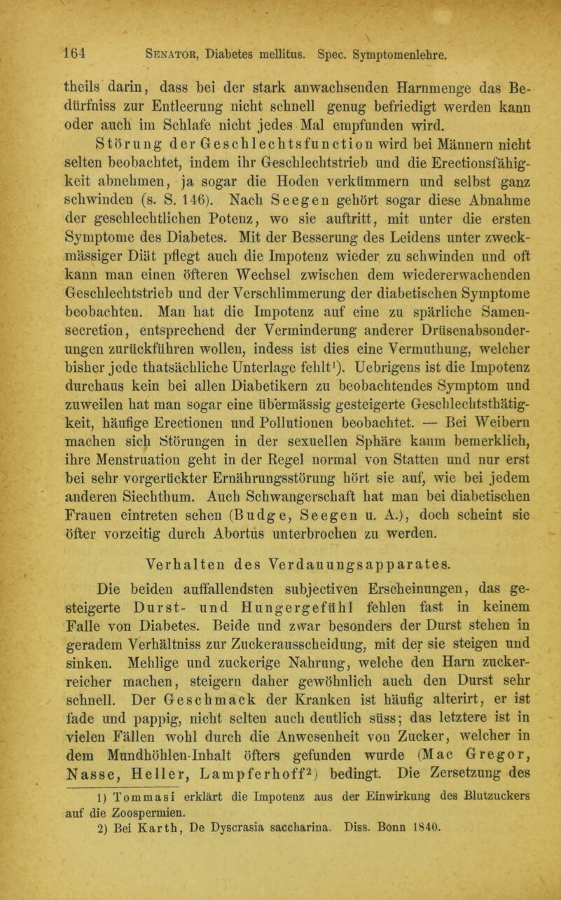 theils darin, dass bei der stark anwachsenden Harnmenge das Be- dürfniss zur Entleerung nicht schnell genug befriedigt werden kann oder auch im Schlafe nicht jedes Mal empfunden wird. Störung der Geschlechtsfunction wird bei Männern nicht selten beobachtet; indem ihr Geschlechtstrieb und die Erectionsfähig- keit abnehmen, ja sogar die Hoden verkümmern und selbst ganz schwinden (s. S. 146). Nach Seegen gehört sogar diese Abnahme der geschlechtlichen Potenz, wo sie auftritt, mit unter die ersten Symptome des Diabetes. Mit der Besserung des Leidens unter zweck- mässiger Diät pflegt auch die Impotenz wieder zu schwinden und oft kann man einen öfteren Wechsel zwischen dem wiedererwachenden Geschlechtstrieb und der Verschlimmerung der diabetischen Symptome beobachten. Man hat die Impotenz auf eine zu spärliche Samen- secretion, entsprechend der Verminderung anderer Drüsenabsonder- ungen zur Lickführen wollen, indess ist dies eine Vermuthung, welcher bisher jede thatsächliche Unterlage fehlt1). Uebrigens ist die Impotenz durchaus kein bei allen Diabetikern zu beobachtendes Symptom und zuweilen hat man sogar eine übermässig gesteigerte Geschlechtsthätig- keit, häufige Erectionen und Pollutionen beobachtet. — Bei Weibern machen sich Störungen in der sexuellen Sphäre kaum bemerklich, ihre Menstruation geht in der Regel normal von Statten und nur erst bei sehr vorgerückter Ernährungsstörung hört sie auf, wie bei jedem anderen Siechthum. Auch Schwangerschaft hat man bei diabetischen Frauen eintreten sehen (Budge, Seegen u. A.), doch scheint sie öfter vorzeitig durch Abortus unterbrochen zu werden. Verhalten des Verdauungsapparates. Die beiden auffallendsten subjectiven Erscheinungen, das ge- steigerte Durst- und Hungergefühl fehlen fast in keinem Falle von Diabetes. Beide und zwar besonders der Durst stehen in geradem Verhältniss zur Zuckerausscheidung, mit der sie steigen und sinken. Mehlige und zuckerige Nahrung, welche den Harn zucker- reicher machen, steigern daher gewöhnlich auch den Durst sehr schnell. Der Geschmack der Kranken ist häufig alterirt, er ist fade und pappig, nicht selten auch deutlich süss; das letztere ist in vielen Fällen wohl durch die Anwesenheit von Zucker, welcher in dem Mundhöhlen-Inhalt öfters gefunden wurde (Mac Gregor, Nasse, Heller, Lampferhoff2j bedingt. Die Zersetzung des 1) Tommasi erklärt die Impotenz aus der Einwirkung des Blutzuckers auf die Zoospermien. 2) Bei Karth, De Dyscrasia saccharina. Diss. Bonn 1840.