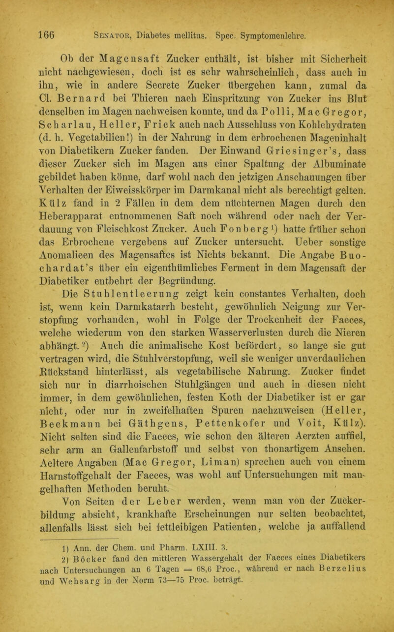 Ob der Magensaft Zucker enthält, ist bisher mit Sicherheit nicht nachgewiesen, doch ist es sehr wahrscheinlich, dass auch in ihn, wie in andere Secrete Zucker übergehen kann, zumal da CI. Bernard bei Thieren nach Einspritzung von Zucker ins Blut denselben im Magen nach weisen konnte, und daPolli,MacGregor, S c h a r 1 a u, Heller, F r i c k auch nach Ausschluss von Kohlehydraten (d. h. Vegetabilien!) in der Nahrung in dem erbrochenen Mageninhalt von Diabetikern Zucker fanden. Der Einwand Griesinger’s, dass dieser Zucker sich im Magen aus einer Spaltung der Albuminate gebildet haben könne, darf wohl nach den jetzigen Anschauungen über Verhalten der Ei weisskörper im Darmkanal nicht als berechtigt gelten. Külz fand in 2 Fällen in dem dem nüchternen Magen durch den Heberapparat entnommenen Saft noch während oder nach der Ver- dauung von Fleischkost Zucker. Auch Fonberg *) hatte früher schon das Erbrochene vergebens auf Zucker untersucht. Ueber sonstige Anomalieen des Magensaftes ist Nichts bekannt. Die Angabe Buo- ckardat’s über ein eigenthümliches Ferment in dem Magensaft der Diabetiker entbehrt der Begründung. Die Stuhlentleerung zeigt kein constantes Verhalten, doch ist, wenn kein Darmkatarrh besteht, gewöhnlich Neigung zur Ver- stopfung vorhanden, wohl in Folge der Trockenheit der Faeces, welche wiederum von den starken Wasserverlusten durch die Nieren abhängt. -) Auch die animalische Kost befördert, so lange sie gut vertragen wird, die Stuhlverstopfung, weil sie weniger unverdaulichen Rückstand hinterlässt, als vegetabilische Nahrung. Zucker findet sich nur in diarrhoischen Stuhlgängen und auch in diesen nicht immer, in dem gewöhnlichen, festen Koth der Diabetiker ist er gar nicht, oder nur in zweifelhaften Spuren nachzuweisen (Heller, Beckmann bei Gäthgens, Pettenkofer und Voit, Külz). Nicht selten sind die Faeces, wie schon den älteren Aerzten auffiel, sehr arm an Gallenfarbstoff und selbst von thonartigem Ansehen. Aeltere Angaben (Mac Gregor, Li man) sprechen auch von einem Harnstoffgehalt der Faeces, was wohl auf Untersuchungen mit man- gelhaften Methoden beruht. Von Seiten der Leber werden, wenn man von der Zucker- bildung absieht, krankhafte Erscheinungen nur selten beobachtet, allenfalls lässt sich bei fettleibigen Patienten, welche ja auffallend 1) Ann. der Chem. und Pharm. LXIII. 3. 2) Böcker fand den mittleren Wassergehalt der Faeces eines Diabetikers nach Untersuchungen an 6 Tagen = 68,6 Proc., während er nach Berzelius und Wehsarg in der Norm 73—75 Proc. beträgt.