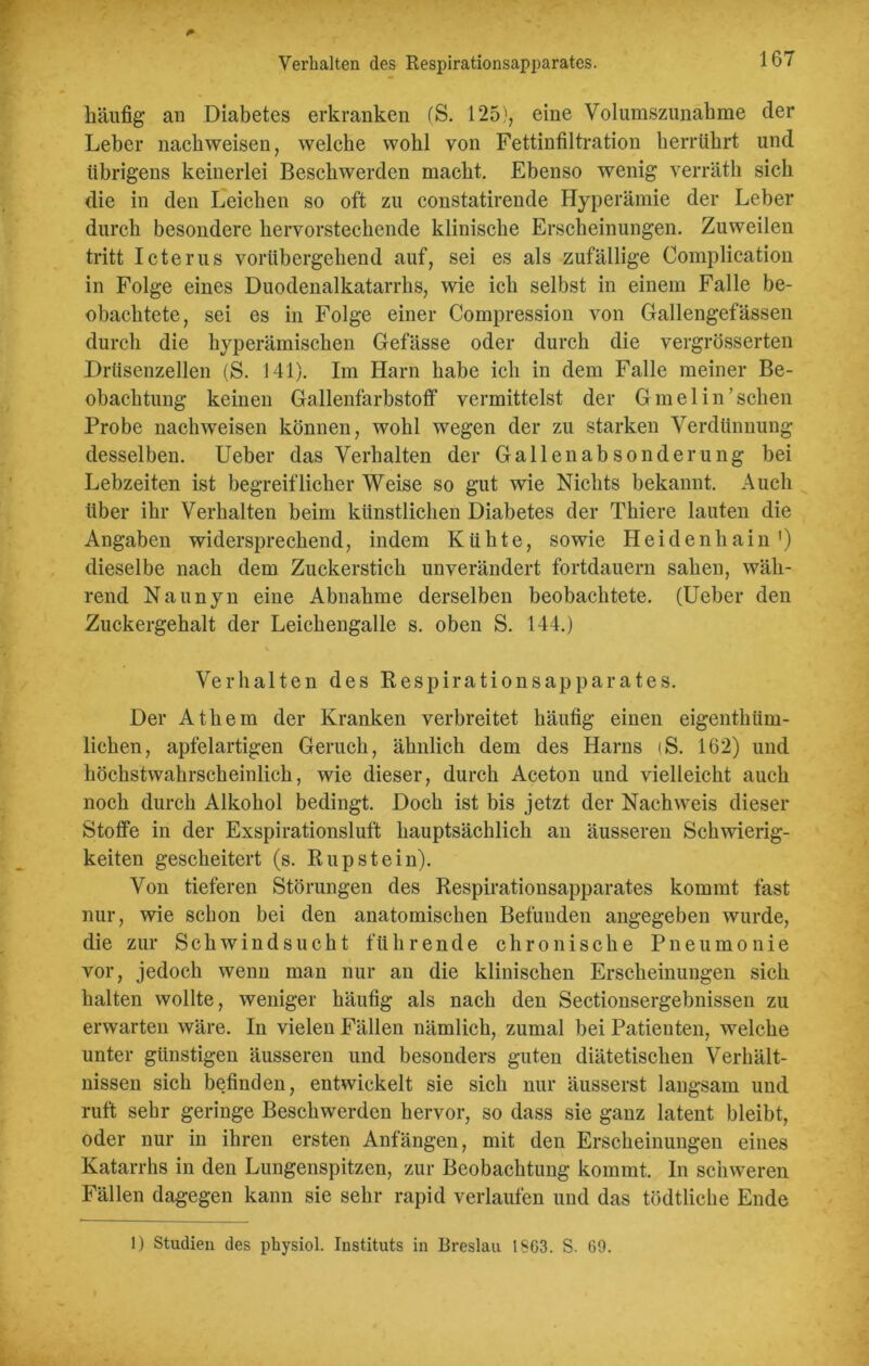 häufig an Diabetes erkranken (S. 125), eine Volumszunahme der Leber nachweisen, welche wohl von Fettinfiltration herrührt und übrigens keinerlei Beschwerden macht. Ebenso wenig verräth sich die in den Leichen so oft zu constatirende Hyperämie der Leber durch besondere hervorstechende klinische Erscheinungen. Zuweilen tritt Icterus vorübergehend auf, sei es als zufällige Complication in Folge eines Duodenalkatarrhs, wie ich selbst in einem Falle be- obachtete, sei es in Folge einer Compression von Gallengefässen durch die hyperämischen Gefässe oder durch die vergrösserten Drüsenzellen (S. 141). Im Harn habe ich in dem Falle meiner Be- obachtung keinen Gallenfarbstoff vermittelst der G m e 1 i n ’ sehen Probe nachweisen können, wohl wegen der zu starken Verdünnung desselben. Ueber das Verhalten der Gallen ab Sonderung bei Lebzeiten ist begreiflicher Weise so gut wie Nichts bekannt. Auch über ihr Verhalten beim künstlichen Diabetes der Thiere lauten die Angaben widersprechend, indem Kühte, sowie Heidenhain1) dieselbe nach dem Zuckerstich unverändert fortdauern sahen, wäh- rend Naunyn eine Abnahme derselben beobachtete. (Ueber den Zuckergehalt der Leichengalle s. oben S. 144.) Verhalten des Respirationsapparates. Der Athem der Kranken verbreitet häufig einen eigenthiim- lichen, apfelartigen Geruch, ähnlich dem des Harns (S. 162) und höchstwahrscheinlich, wie dieser, durch Aceton und vielleicht auch noch durch Alkohol bedingt. Doch ist bis jetzt der Nachweis dieser Stoffe in der Exspirationsluft hauptsächlich an äusseren Schwierig- keiten gescheitert (s. Rupstein). Von tieferen Störungen des Respirationsapparates kommt fast nur, wie schon bei den anatomischen Befunden angegeben wurde, die zur Schwindsucht führende chronische Pneumonie vor, jedoch wenn man nur an die klinischen Erscheinungen sich halten wollte, weniger häufig als nach den Sectionsergebnissen zu erwarten wäre. In vielen Fällen nämlich, zumal bei Patienten, welche unter günstigen äusseren und besonders guten diätetischen Verhält- nissen sich befinden, entwickelt sie sich nur äusserst langsam und ruft sehr geringe Beschwerden hervor, so dass sie ganz latent bleibt, oder nur in ihren ersten Anfängen, mit den Erscheinungen eines Katarrhs in den Lungenspitzen, zur Beobachtung kommt. In schweren Fällen dagegen kann sie sehr rapid verlaufen und das tödtliehe Ende 1) Studien des physiol. Instituts in Breslau 1863. S. 69.