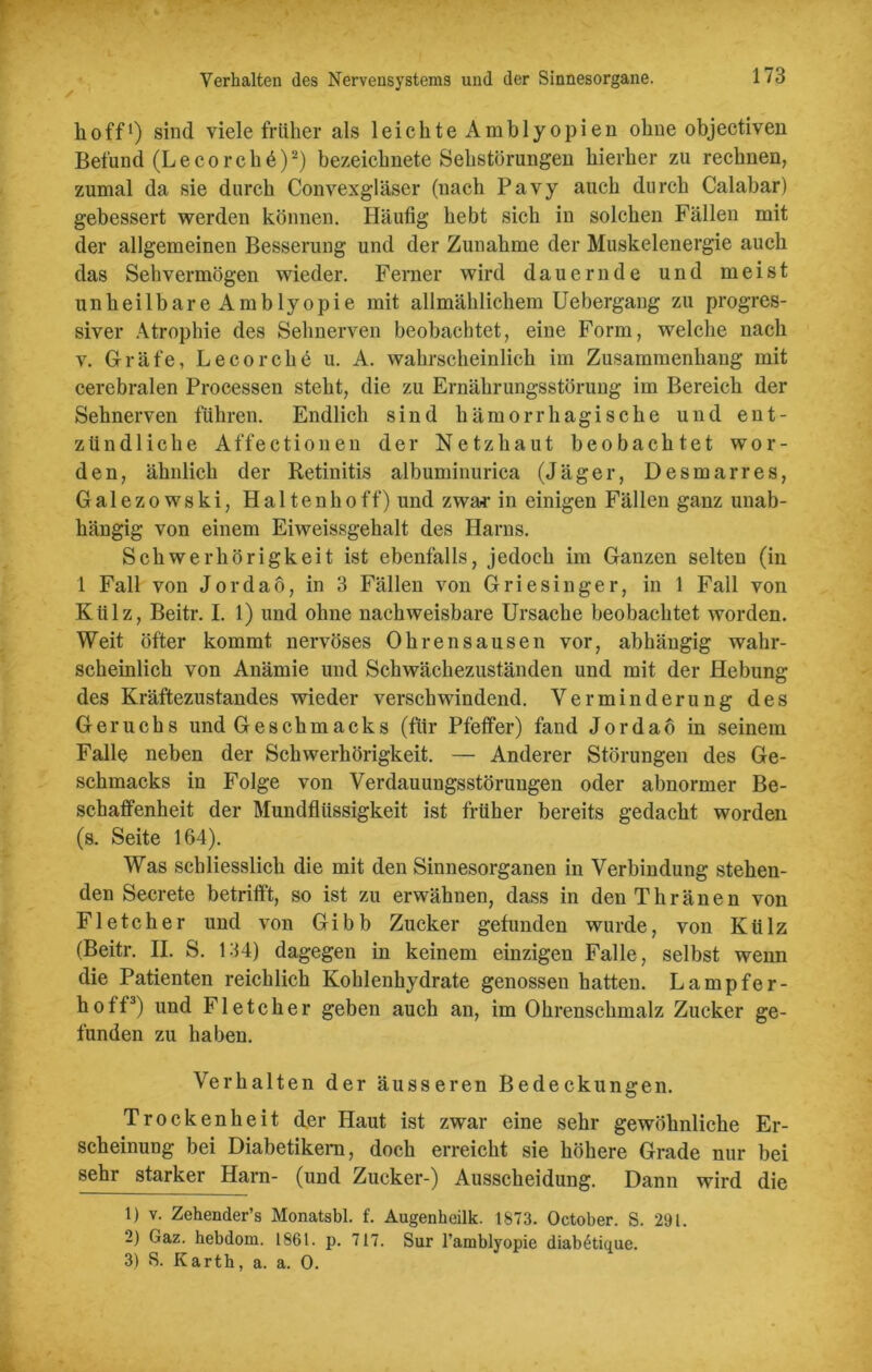 hoff1) sind viele früher als leichteAmblyopien ohne objectiven Befund (Lecorchb)2) bezeichnete Sehstörungen hierher zu rechnen, zumal da sie durch Convexgläser (nach Pavy auch durch Calabar) gebessert werden können. Häufig hebt sich in solchen Fällen mit der allgemeinen Besserung und der Zunahme der Muskelenergie auch das Sehvermögen wieder. Ferner wird dauernde und meist unheilbare Amblyopie mit allmählichem Uebergang zu progres- siver Atrophie des Sehnerven beobachtet, eine Form, welche nach v. Gräfe, Le cor che u. A. wahrscheinlich im Zusammenhang mit cerebralen Processen steht, die zu Ernährungsstörung im Bereich der Sehnerven führen. Endlich sind hämorrhagische und ent- zündliche Affectionen der Netzhaut beobachtet wor- den, ähnlich der Retinitis albuminurica (Jäger, Desmarres, Ga 1 ezo wski, Haltenhoff) und zwar in einigen Fällen ganz unab- hängig von einem Eiweissgehalt des Harns. Schwerhörigkeit ist ebenfalls, jedoch im Ganzen selten (in 1 Fall von Jordaö, in 3 Fällen von Griesinger, in 1 Fall von Külz, Beitr. I. 1) und ohne nachweisbare Ursache beobachtet worden. Weit öfter kommt nervöses Ohrensausen vor, abhängig wahr- scheinlich von Anämie und Schwächezuständen und mit der Hebung des Kräftezustandes wieder verschwindend. Verminderung des Geruchs und Geschmacks (für Pfeffer) fand Jordaö in seinem Falle neben der Schwerhörigkeit. — Anderer Störungen des Ge- schmacks in Folge von Verdauungsstörungen oder abnormer Be- schaffenheit der Mundflüssigkeit ist früher bereits gedacht worden (s. Seite 164). Was schliesslich die mit den Sinnesorganen in Verbindung stehen- den Secrete betrifft, so ist zu erwähnen, dass in denThränen von Fl etc her und von Gibb Zucker gefunden wurde, von Külz (Beitr. II. S. 134) dagegen in keinem einzigen Falle, selbst wenn die Patienten reichlich Kohlenhydrate genossen hatten. Lampfer- hoff3) und Fletcher geben auch an, im Ohrenschmalz Zucker ge- funden zu haben. Verhalten der äusseren Bedeckungen. Trockenheit der Haut ist zwar eine sehr gewöhnliche Er- scheinung bei Diabetikern, doch erreicht sie höhere Grade nur bei sehr starker Harn- (und Zucker-) Ausscheidung. Dann wird die 1) v. Zehender’s Monatsbl. f. Augenheilk. 1873. October. S. 291. 2) Gaz. hebdoru. 1861. p. 717. Sur l’amblyopie diabGique. 3) S. Kartk, a. a. 0.