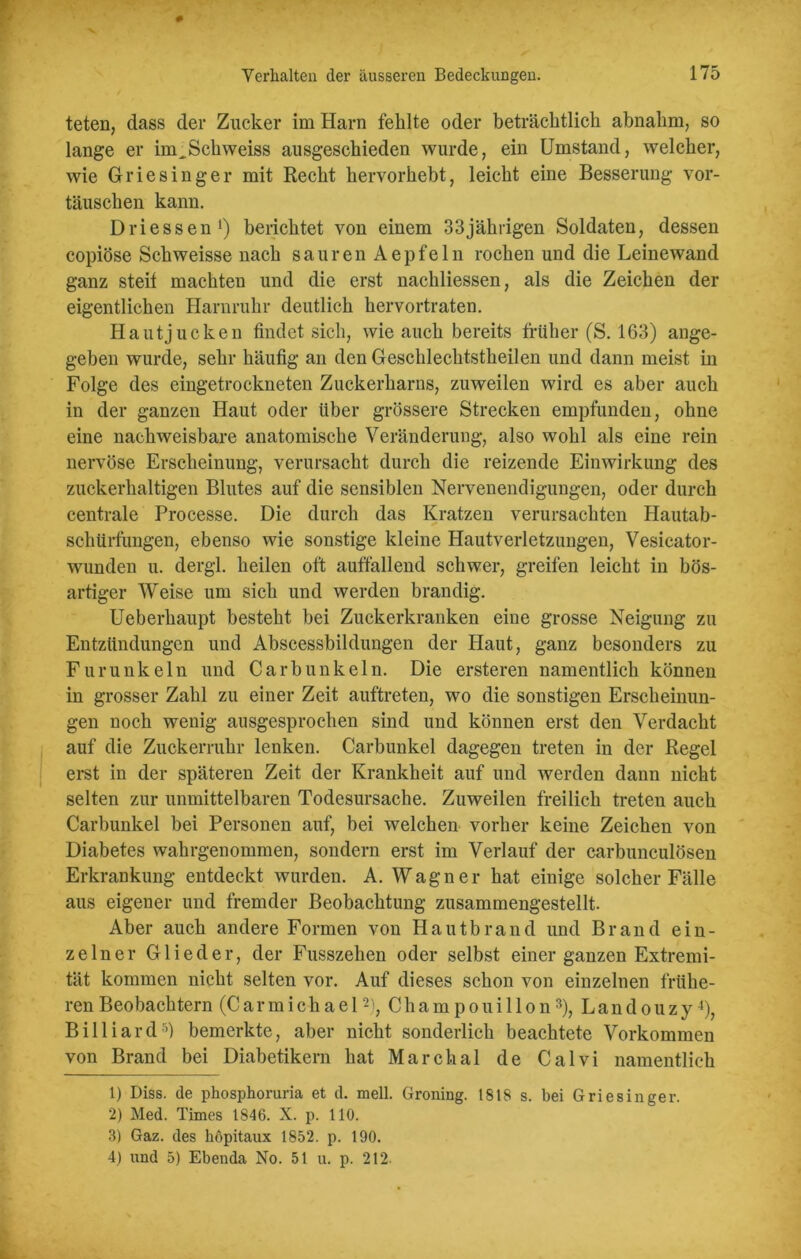 teten, dass der Zucker im Harn fehlte oder beträchtlich abnahm, so lange er im^Schweiss ausgeschieden wurde, ein Umstand, welcher, wie Griesinger mit Recht hervorhebt, leicht eine Besserung Vor- täuschen kann. Driessen1) berichtet von einem 33jährigen Soldaten, dessen copiöse Schweisse nach sauren Aepfeln rochen und die Leinewand ganz steif machten und die erst nachliessen, als die Zeichen der eigentlichen Harnruhr deutlich hervortraten. Hautjucken findet sich, wie auch bereits früher (S. 163) ange- geben wurde, sehr häufig an den Geschlechtstheilen und dann meist in Folge des eingetrockneten Zuckerharns, zuweilen wird es aber auch in der ganzen Haut oder über grössere Strecken empfunden, ohne eine nachweisbare anatomische Veränderung, also wohl als eine rein nervöse Erscheinung, verursacht durch die reizende Einwirkung des zuckerhaltigen Blutes auf die sensiblen Nervenendigungen, oder durch centrale Processe. Die durch das Kratzen verursachten Hautab- schürfungen, ebenso wie sonstige kleine Hautverletzungen, Vesicator- wunden u. dergl. heilen oft auffallend schwer, greifen leicht in bös- artiger Weise um sich und werden brandig. Ueberhaupt besteht bei Zuckerkranken eine grosse Neigung zu Entzündungen und Abscessbildungen der Haut, ganz besonders zu Furunkeln und Carbunkeln. Die ersteren namentlich können in grosser Zahl zu einer Zeit auftreten, wo die sonstigen Erscheinun- gen noch wenig ausgesprochen sind und können erst den Verdacht auf die Zuckerruhr lenken. Carbunkel dagegen treten in der Regel erst in der späteren Zeit der Krankheit auf und werden dann nicht selten zur unmittelbaren Todesursache. Zuweilen freilich treten auch Carbunkel bei Personen auf, bei welchen vorher keine Zeichen von Diabetes wahrgenommen, sondern erst im Verlauf der carbunculösen Erkrankung entdeckt wurden. A. Wagner hat einige solcher Fälle aus eigener und fremder Beobachtung zusammengestellt. Aber auch andere Formen von Hautbrand und Brand ein- zelner Glieder, der Fusszehen oder selbst einer ganzen Extremi- tät kommen nicht selten vor. Auf dieses schon von einzelnen frühe- ren Beobachtern (Carmichael2), Champouillon3), Landouzy4), Billiard5) bemerkte, aber nicht sonderlich beachtete Vorkommen von Brand bei Diabetikern hat Marchal de Calvi namentlich 1) Diss. de phosphoruria et d. mell. Groning. 1818 s. bei Griesinger. 2) Med. Times 1846. X. p. 110. 3) Gaz. des höpitaux 1852. p. 190. 4) und 5) Ebenda No. 51 u. p. 212-