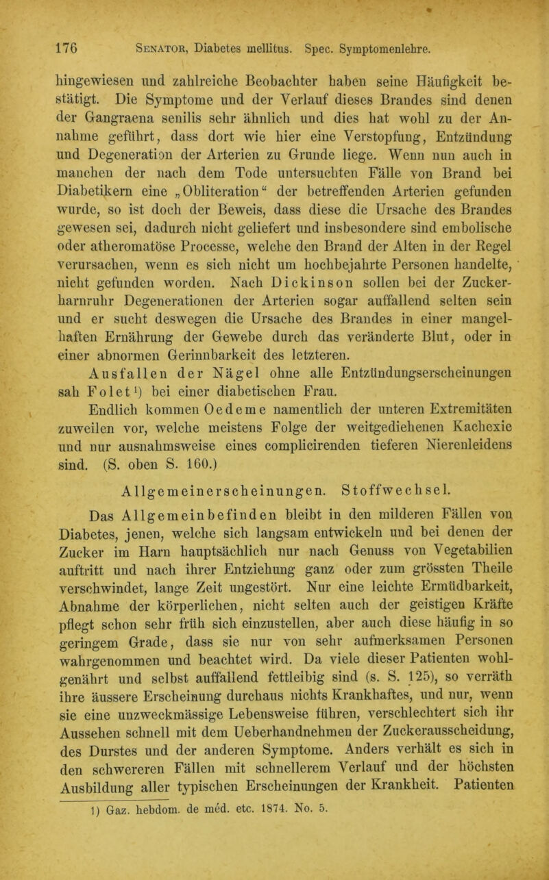 hingewiesen und zahlreiche Beobachter haben seine Häufigkeit be- stätigt. Die Symptome und der Verlauf dieses Brandes sind denen der Gangraena senilis sehr ähnlich und dies hat wohl zu der An- nahme geführt, dass dort wie hier eine Verstopfung, Entzündung und Degeneration der Arterien zu Grunde liege. Wenn nun auch in manchen der nach dem Tode untersuchten Fälle von Brand bei Diabetikern eine „Obliteration“ der betreffenden Arterien gefunden wurde, so ist doch der Beweis, dass diese die Ursache des Brandes gewesen sei, dadurch nicht geliefert und insbesondere sind embolische oder atheromatöse Processe, welche den Brand der Alten in der Regel verursachen, wenn es sich nicht um hochbejahrte Personen handelte, nicht gefunden worden. Nach Dickinson sollen bei der Zucker- harnruhr Degenerationen der Arterien sogar auffallend selten sein und er sucht deswegen die Ursache des Brandes in einer mangel- haften Ernährung der Gewebe durch das veränderte Blut, oder in einer abnormen Gerinnbarkeit des letzteren. Ausfallen der Nägel ohne alle Entzündungserscheinungen sah Folet1) bei einer diabetischen Frau. Endlich kommen Oedeme namentlich der unteren Extremitäten zuweilen vor, welche meistens Folge der weitgediehenen Kachexie und nur ausnahmsweise eines complicirenden tieferen Nierenleidens sind. (S. oben S. 160.) Allgemein er scheinungen. Stoffwechsel. Das Allgemeinbefinden bleibt in den milderen Fällen von Diabetes, jenen, welche sich langsam entwickeln und bei denen der Zucker im Harn hauptsächlich nur nach Genuss von Vegetabilien auftritt und nach ihrer Entziehung ganz oder zum grössten Theile verschwindet, lange Zeit ungestört. Nur eine leichte Ermüdbarkeit, Abnahme der körperlichen, nicht selten auch der geistigen Kräfte pflegt schon sehr früh sich einzustellen, aber auch diese häufig in so geringem Grade, dass sie nur von sehr aufmerksamen Personen wahrgenommen und beachtet wird. Da viele dieser Patienten wohl- genährt und selbst auffallend fettleibig sind (s. S. 125), so verräth ihre äussere Erscheinung durchaus nichts Krankhaftes, und nur, wenn sie eine unzweckmässige Lebensweise führen, verschlechtert sich ihr Aussehen schnell mit dem Ueberhandnehmen der Zuckerausscheidung, des Durstes und der anderen Symptome. Anders verhält es sich in den schwereren Fällen mit schnellerem Verlauf und der höchsten Ausbildung aller typischen Erscheinungen der Krankheit. Patienten 1) Gaz. hebdom. de med. etc. 1874. No. 5.
