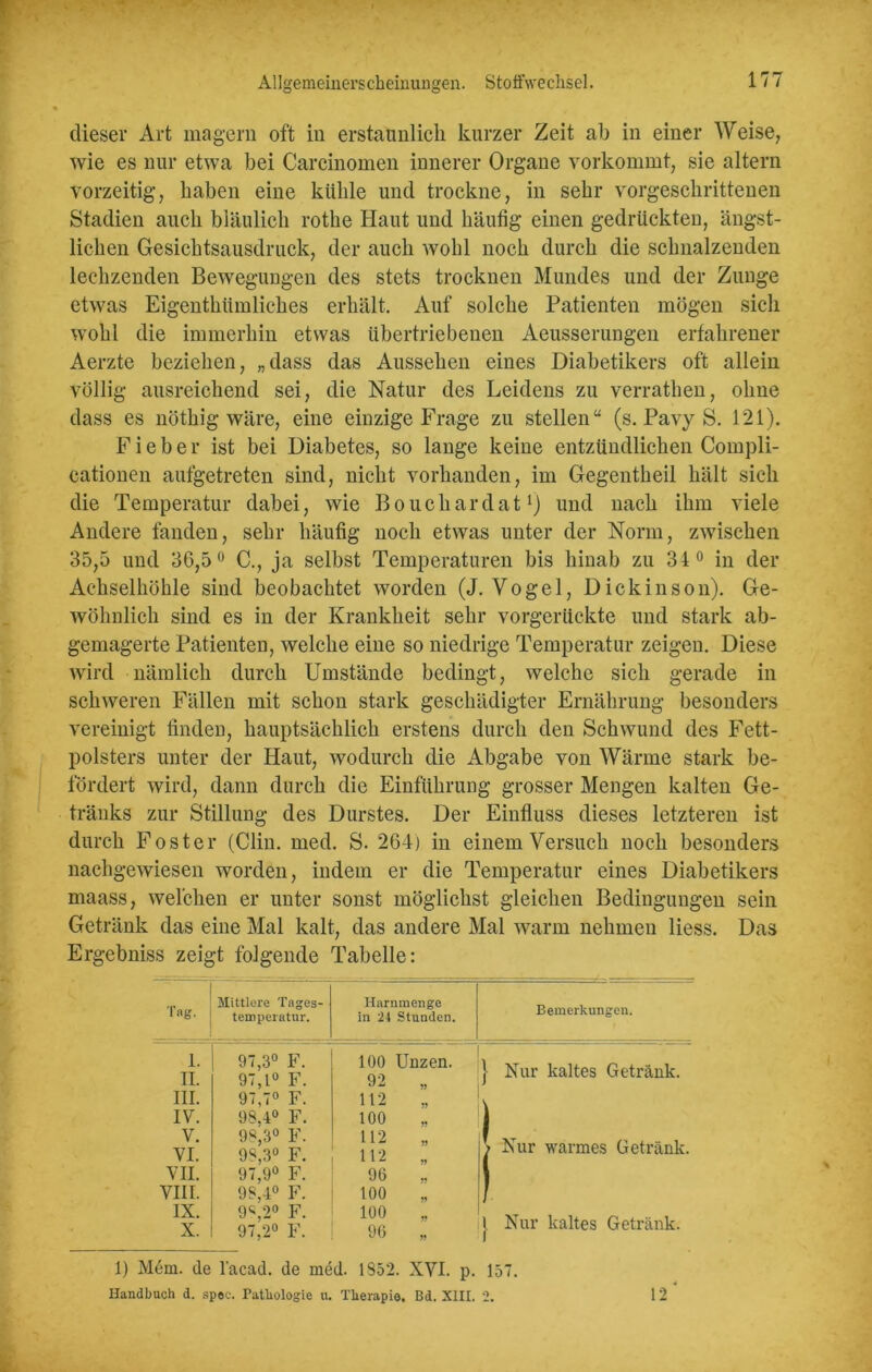 dieser Art magern oft in erstaunlich kurzer Zeit ab in einer Weise, wie es nur etwa bei Carcinomen innerer Organe vorkommt, sie altern vorzeitig, haben eine kühle und trockne, in sehr vorgeschrittenen Stadien auch bläulich rothe Haut und häufig einen gedrückten, ängst- lichen Gesichtsausdruck, der auch wohl noch durch die schnalzenden lechzenden Bewegungen des stets trocknen Mundes und der Zunge etwas Eigentümliches erhält. Auf solche Patienten mögen sich wohl die immerhin etwas übertriebenen Aeusserungen erfahrener Aerzte beziehen, „dass das Aussehen eines Diabetikers oft allein völlig ausreichend sei, die Natur des Leidens zu verraten, ohne dass es nötig wäre, eine einzige Frage zu stellen“ (s. Pavy S. 121). Fieber ist bei Diabetes, so lange keine entzündlichen Compli- cationen aufgetreten sind, nicht vorhanden, im Gegenteil hält sich die Temperatur dabei, wie Bouchardat1) und nach ihm viele Andere fanden, sehr häufig noch etwas unter der Norm, zwischen 35,5 und 36,5° C., ja selbst Temperaturen bis hinab zu 34° in der Achselhöhle sind beobachtet worden (J. Vogel, Dickinson). Ge- wöhnlich sind es in der Krankheit sehr vorgerückte und stark ab- gemagerte Patienten, welche eine so niedrige Temperatur zeigen. Diese wird nämlich durch Umstände bedingt, welche sich gerade in schweren Fällen mit schon stark geschädigter Ernährung besonders vereinigt finden, hauptsächlich erstens durch den Schwund des Fett- polsters unter der Haut, wodurch die Abgabe von Wärme stark be- fördert wird, dann durch die Einführung grosser Mengen kalten Ge- tränks zur Stillung des Durstes. Der Einfluss dieses letzteren ist durch Foster (Clin. med. S. 264) in einem Versuch noch besonders nachgewiesen worden, indem er die Temperatur eines Diabetikers maass, welchen er unter sonst möglichst gleichen Bedingungen sein Getränk das eine Mal kalt, das andere Mal warm nehmen liess. Das Ergebniss zeigt folgende Tabelle: Tag. Mittlere Tages- temperatur. Harnmenge in 24 Stunden. Bemerkungen. 1. II. 97,3° F. 97,1° F. 100 Unzen. 92 „ } Nur kaltes Getränk. III. 97,7° F. 112 „ V IV. 98,4° F. 100 „ V. VI. 98,3° F. 98,3° F. 97,9° F. 112 ,, 112 „ > Nur warmes Getränk. VII. 96 „ VIII. 98,4° F. 100 .. 1 IX. X. 9«,2° F. 97,2° F. 100 96 „ j Nur kaltes Getränk. 1) Mem. de l'acad. de med. 1852. XYI. p. 157. Handbuch d. spee. Pathologie n. Therapie. Bd. XIII. 2. 12