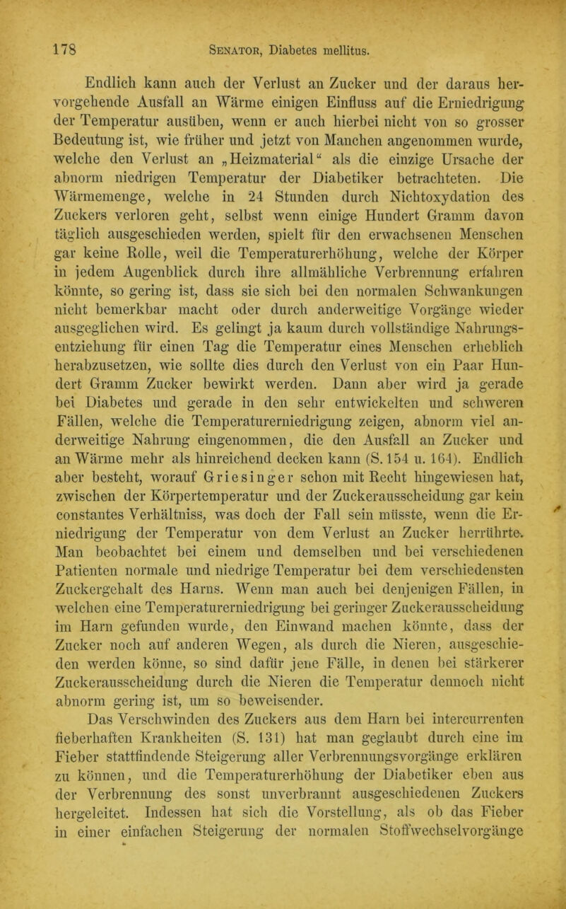 Endlich kann auch der Verlust an Zucker und der daraus her- vorgehende Ausfall an Wärme einigen Einfluss auf die Erniedrigung der Temperatur ausüben, wenn er auch hierbei nicht von so grosser Bedeutung ist, wie früher und jetzt von Manchen angenommen wurde, welche den Verlust an „Heizmaterial“ als die einzige Ursache der abnorm niedrigen Temperatur der Diabetiker betrachteten. Die Wärmemenge, welche in 24 Stunden durch Nichtoxydation des Zuckers verloren geht, selbst wenn einige Hundert Gramm davon täglich ausgeschieden werden, spielt für den erwachsenen Menschen gar keine Rolle, weil die Temperaturerhöhung, welche der Körper in jedem Augenblick durch ihre allmähliche Verbrennung erfahren könnte, so gering ist, dass sie sich bei den normalen Schwankungen nicht bemerkbar macht oder durch anderweitige Vorgänge wieder ausgeglichen wird. Es gelingt ja kaum durch vollständige Nahrungs- entziehung für einen Tag die Temperatur eines Menschen erheblich herabzusetzen, wie sollte dies durch den Verlust von ein Paar Hun- dert Gramm Zucker bewirkt werden. Dann aber wird ja gerade bei Diabetes und gerade in den sehr entwickelten und schweren Fällen, welche die Temperaturerniedrigung zeigen, abnorm viel an- derweitige Nahrung eingenommen, die den Ausfall an Zucker und an Wärme mehr als hinreichend decken kann (S. 154 u. 164). Endlich aber besteht, worauf Griesinger schon mit Recht hingewiesen hat, zwischen der Körpertemperatur und der Zuckerausscheidung gar kein constantes Verkältniss, was doch der Fall sein müsste, wenn die Er- niedrigung der Temperatur von dem Verlust an Zucker herrührte. Man beobachtet bei einem und demselben und bei verschiedenen Patienten normale und niedrige Temperatur bei dem verschiedensten Zuckergehalt des Harns. Wenn man auch bei denjenigen Fällen, in welchen eine Temperaturerniedrigung bei geringer Zuckerausscheidung im Harn gefunden wurde, den Ein wand machen könnte, dass der Zucker noch auf anderen Wegen, als durch die Nieren, ausgeschie- den werden könne, so sind dafür jene Fälle, in denen bei stärkerer Zuckerausscheidung durch die Nieren die Temperatur dennoch nicht abnorm gering ist, um so beweisender. Das Verschwinden des Zuckers aus dem Harn bei intercurrenten fieberhaften Krankheiten (S. 131) hat man geglaubt durch eine im Fieber stattfindende Steigerung aller VerbrennungsVorgänge erklären zu können, und die Temperaturerhöhung der Diabetiker eben aus der Verbrennung des sonst unverbrannt ausgeschiedenen Zuckers hergeleitet. Indessen hat sich die Vorstellung, als ob das Fieber in einer einfachen Steigerung der normalen Stoffwechselvorgänge