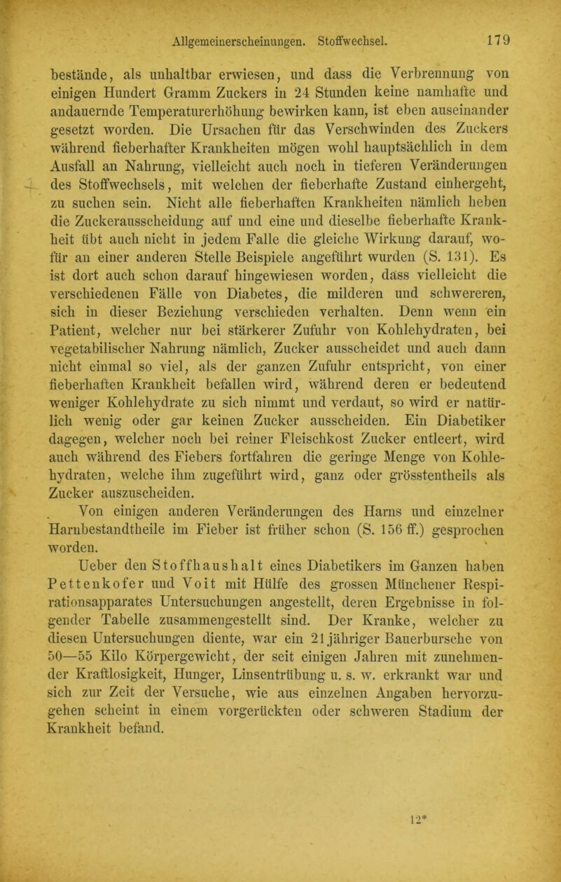 bestände, als unhaltbar erwiesen, und dass die Verbrennung von einigen Hundert Gramm Zuckers in 24 Stunden keine namhafte und andauernde Temperaturerhöhung bewirken kann, ist eben auseinander gesetzt worden. Die Ursachen für das Verschwinden des Zuckers während fieberhafter Krankheiten mögen wohl hauptsächlich in dem Ausfall an Nahrung, vielleicht auch noch in tieferen Veränderungen des Stoffwechsels, mit welchen der fieberhafte Zustand einhergeht, zu suchen sein. Nicht alle fieberhaften Krankheiten nämlich heben die Zuckerausscheidung auf und eine und dieselbe fieberhafte Krank- heit tibt auch nicht in jedem Falle die gleiche Wirkung darauf, wo- für an einer anderen Stelle Beispiele angeführt wurden (S. 131). Es ist dort auch schon darauf hingewiesen worden, dass vielleicht die verschiedenen Fälle von Diabetes, die milderen und schwereren, sich in dieser Beziehung verschieden verhalten. Denn wenn ein Patient, welcher nur bei stärkerer Zufuhr von Kohlehydraten, bei vegetabilischer Nahrung nämlich, Zucker ausscheidet und auch dann nicht einmal so viel, als der ganzen Zufuhr entspricht, von einer fieberhaften Krankheit befallen wird, während deren er bedeutend weniger Kohlehydrate zu sich nimmt und verdaut, so wird er natür- lich wenig oder gar keinen Zucker ausscheiden. Ein Diabetiker dagegen, welcher noch bei reiner Fleischkost Zucker entleert, wird auch während des Fiebers fortfahren die geringe Menge von Kohle- hydraten, welche ihm zugeführt wird, ganz oder grösstentheils als Zucker auszuscheiden. Von einigen anderen Veränderungen des Harns und einzelner Harnbestandtheile im Fieber ist früher schon (S. 156 ff.) gesprochen worden. Ueber den Stoffhaushalt eines Diabetikers im Ganzen haben Pettenkofer und Voit mit Hülfe des grossen Münchener Respi- rationsapparates Untersuchungen angestellt, deren Ergebnisse in fol- gender Tabelle zusammengestellt sind. Der Kranke, welcher zu diesen Untersuchungen diente, war ein 21 jähriger Bauerbursche von 50—55 Kilo Körpergewicht, der seit einigen Jahren mit zunehmen- der Kraftlosigkeit, Plunger, Linsentrübung u. s. w. erkrankt war und sich zur Zeit der Versuche, wie aus einzelnen Angaben hervorzu- gehen scheint in einem vorgerückten oder schweren Stadium der Krankheit befand.