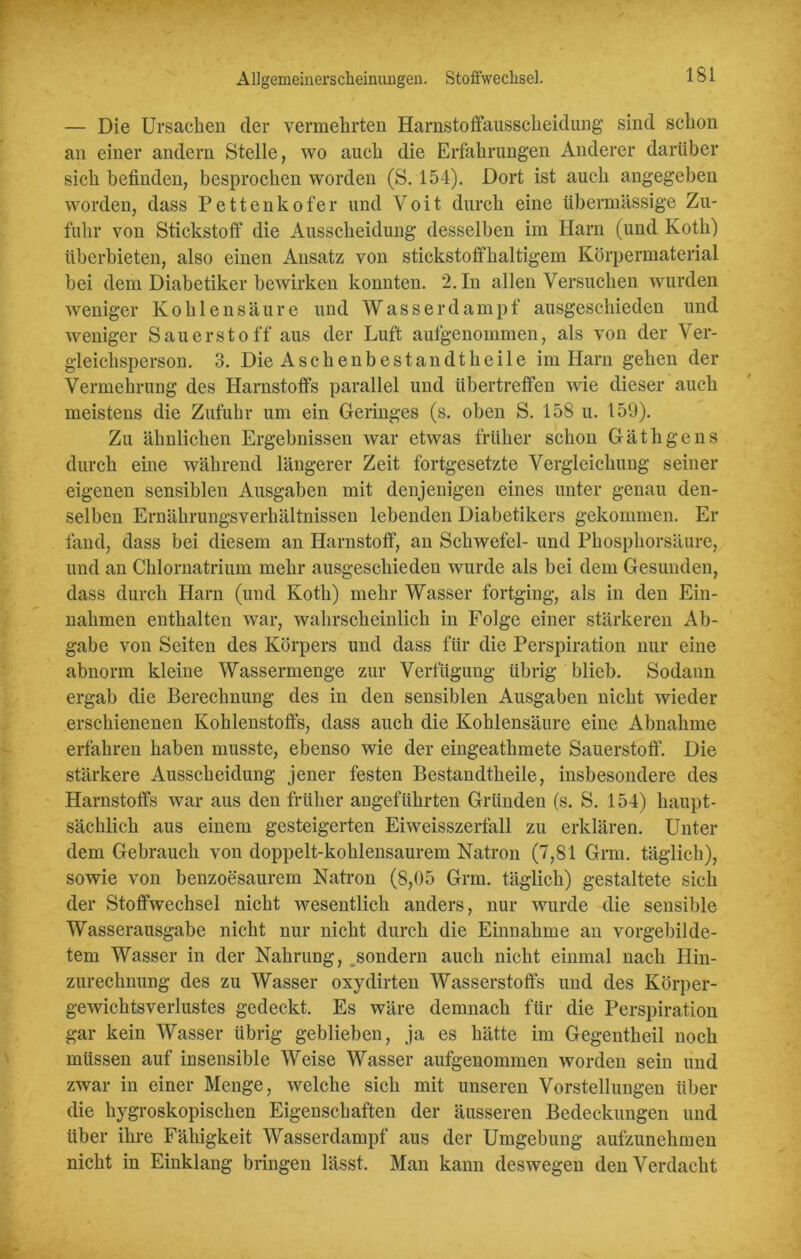— Die Ursachen der vermehrten Harnstoffausscheidung’ sind schon an einer andern Stelle, wo auch die Erfahrungen Anderer darüber sich befinden, besprochen worden (S. 154). Dort ist auch angegeben worden, dass Pettenkofer und Voit durch eine übermässige Zu- fuhr von Stickstoff die Ausscheidung desselben im Harn (und Koth) überbieten, also einen Ansatz von stickstoffhaltigem Körpermaterial bei dem Diabetiker bewirken konnten. 2. In allen Versuchen wurden weniger Kohlensäure und Wasser da m p f ausgeschieden und weniger Sauerstoff aus der Luft aufgenommen, als von der Ver- gleichsperson. 3. Die Asche übest an dt heile im Harn gehen der Vermehrung des Harnstoffs parallel und übertreffen wie dieser auch meistens die Zufuhr um ein Geringes (s. oben S. 158 u. 159). Zu ähnlichen Ergebnissen war etwas früher schon Gä tilge ns durch eine während längerer Zeit fortgesetzte Vergleichung seiner eigenen sensiblen Ausgaben mit denjenigen eines unter genau den- selben Ernährungsverhältnissen lebenden Diabetikers gekommen. Er fand, dass bei diesem an Harnstoff, an Schwefel- und Phosphorsäure, und an Chlornatrium mehr ausgeschieden wurde als bei dem Gesunden, dass durch Harn (und Koth) mehr Wasser fortging, als in den Ein- nahmen enthalten war, wahrscheinlich in Folge einer stärkeren Ab- gabe von Seiten des Körpers und dass für die Perspiration nur eine abnorm kleine Wassermenge zur Verfügung übrig blieb. Sodann ergab die Berechnung des in den sensiblen Ausgaben nicht wieder erschienenen Kohlenstoffs, dass auch die Kohlensäure eine Abnahme erfahren haben musste, ebenso wie der eingeathmete Sauerstoff. Die stärkere Ausscheidung jener festen Bestandtheile, insbesondere des Harnstoffs war aus den früher angeführten Gründen (s. S. 154) haupt- sächlich aus einem gesteigerten Eiweisszerfall zu erklären. Unter dem Gebrauch von doppelt-kohlensaurem Natron (7,81 Gnu. täglich), sowie von benzoesaurem Natron (8,05 Grm. täglich) gestaltete sich der Stoffwechsel nicht wesentlich anders, nur wurde die sensible Wasserausgabe nicht nur nicht durch die Einnahme an vorgebilde- tem Wasser in der Nahrung, sondern auch nicht einmal nach Hin- zurechnung des zu Wasser oxydirten Wasserstoffs und des Körper- gewichtsverlustes gedeckt. Es wäre demnach für die Perspiration gar kein Wasser übrig geblieben, ja es hätte im Gegentheil noch müssen auf insensible Weise Wasser aufgenommen worden sein und zwar in einer Menge, welche sich mit unseren Vorstellungen über die hygroskopischen Eigenschaften der äusseren Bedeckungen und über ihre Fähigkeit Wasserdampf aus der Umgebung aufzunehmen nicht in Einklang bringen lässt. Man kann deswegen den Verdacht