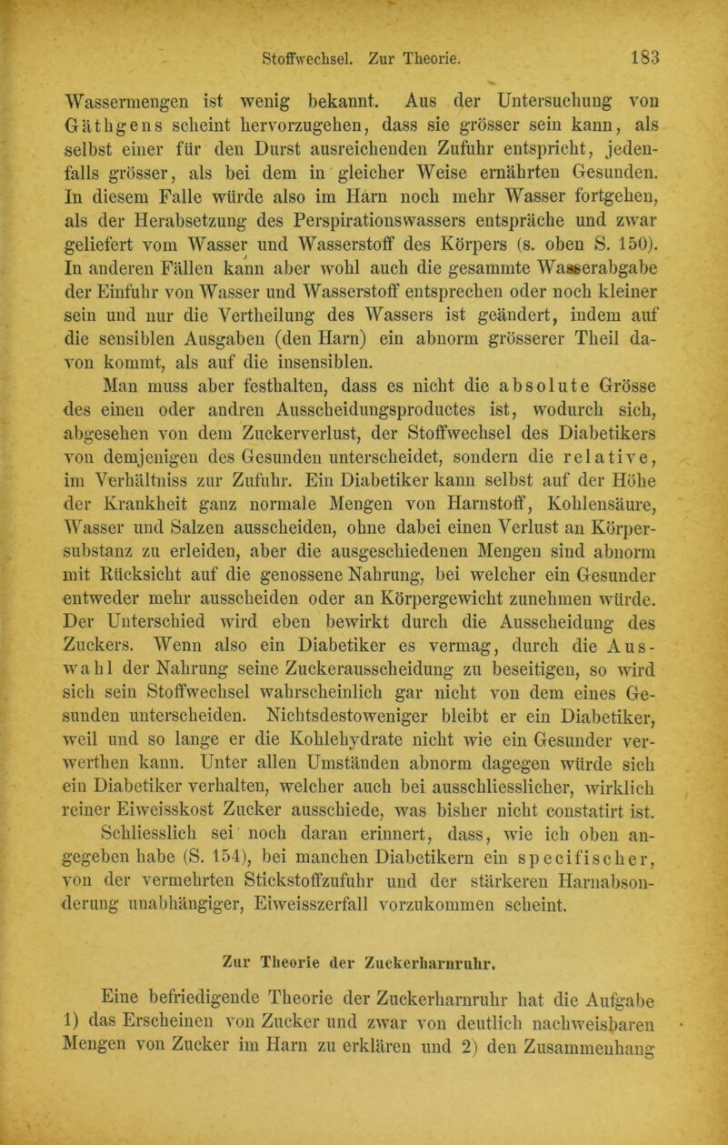 Wassermengen ist wenig bekannt. Aus der Untersuchung von Gäthgens scheint hervorzugehen, dass sie grösser sein kann, als selbst einer für den Durst ausreichenden Zufuhr entspricht, jeden- falls grösser, als bei dem in gleicher Weise ernährten Gesunden. In diesem Falle würde also im Harn noch mehr Wasser fortgehen, als der Herabsetzung des Perspirationswassers entspräche und zwar geliefert vom Wasser und Wasserstoff des Körpers (s. oben S. 150). In anderen Fällen kann aber wohl auch die gesammte Waaserabgabe der Einfuhr von Wasser und Wasserstoff entsprechen oder noch kleiner sein und nur die Vertheilung des Wassers ist geändert, indem auf die sensiblen Ausgaben (den Harn) ein abnorm grösserer Theil da- von kommt, als auf die insensiblen. Man muss aber festhalten, dass es nicht die absolute Grösse des einen oder andren Ausscheidungsproductes ist, wodurch sich, abgesehen von dem Zuckerverlust, der Stoffwechsel des Diabetikers von demjenigen des Gesunden unterscheidet, sondern die relative, im Verhältnis zur Zufuhr. Ein Diabetiker kann selbst auf der Höhe der Krankheit ganz normale Mengen von Harnstoff, Kohlensäure, Wasser und Salzen ausscheiden, ohne dabei einen Verlust an Körper- substanz zu erleiden, aber die ausgeschiedenen Mengen sind abnorm mit Rücksicht auf die genossene Nahrung, bei welcher ein Gesunder entweder mehr ausscheiden oder an Körpergewicht zunehmen würde. Der Unterschied wird eben bewirkt durch die Ausscheidung des Zuckers. Wenn also ein Diabetiker es vermag, durch die Aus- wahl der Nahrung seine Zuckerausscheidung zu beseitigen, so wird sich sein Stoffwechsel wahrscheinlich gar nicht von dem eines Ge- sunden unterscheiden. Nichtsdestoweniger bleibt er ein Diabetiker, weil und so lange er die Kohlehydrate nicht wie ein Gesunder ver- werthen kann. Unter allen Umständen abnorm dagegen würde sich ein Diabetiker verhalten, welcher auch bei ausschliesslicher, wirklich reiner Eiweisskost Zucker ausschiede, was bisher nicht constatirt ist. Schliesslich sei noch daran erinnert, dass, wie ich oben an- gegeben habe (S. 154), bei manchen Diabetikern ein sp ecifisch er, von der vermehrten Stickstoffzufuhr und der stärkeren Harnabson- derung unabhängiger, Eiweisszerfall vorzukommen scheint. Zur Theorie der Zuckerharnruhr. Eine befriedigende Theorie der Zuckerharnruhr hat die Aufgabe 1) das Erscheinen von Zucker und zwar von deutlich nachweisbaren Mengen von Zucker im Harn zu erklären und 2) den Zusammenhang