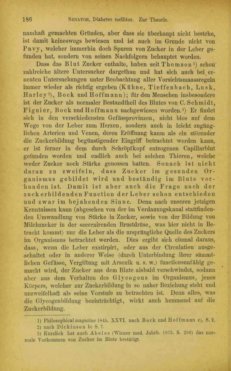 namhaft gemachten Gründen, aber dass sie überhaupt nicht bestehe, ist damit keineswegs bewiesen und ist auch im Grunde nicht von Pavy, welcher immerhin doch Spuren von Zucker in der Leber ge- funden hat, sondern von seinen Nachfolgern behauptet worden. Dass das Blut Zucker enthalte, haben seit Thomson Q schon zahlreiche ältere Untersucher dargethan und hat sich auch bei er- neuten Untersuchungen unter Beobachtung aller Vorsichtsmaassregeln immer wieder als richtig ergeben (Kühne, T i e f f e n b a c h, L u s k, Harley-), Bock und Hoffmann); für den Menschen insbesondere ist der Zucker als normaler Bestandtheil des Blutes von C. Schmidt, Fi girier, Bock und Hoffmann nachgewiesen worden.1 2 3) Er findet sich in den verschiedensten Gefässprovinzen, nicht blos auf dem Wege von der Leber zum Herzen, sondern auch in leicht zugäng- lichen Arterien und Venen, deren Eröffnung kaum als ein störender die Zuckerbildung begünstigender Eingriff betrachtet werden kann, er ist ferner in dem durch Schröpf köpf entzogenen Capillarblut gefunden worden und endlich auch bei solchen Thieren, welche weder Zucker noch Stärke genossen hatten. Sonach ist nicht daran zu zweifeln, dass Zucker im gesunden Or- ganismus gebildet wird und beständig im Blute vor- handen ist. Damit ist aber auch die Frage nach der zuck erbildenden Function der Leber schon entschieden und zwar im bejahenden Sinne. Denn nach unseren jetzigen Kenntnissen kann (abgesehen von der im Verdauungskanal stattfinden- den Umwandlung von Stärke in Zucker, sowie von der Bildung von Milchzucker in der secernirenden Brustdrüse, was hier nicht in Be- tracht kommt) nur die Leber als die ursprüngliche Quelle des Zuckers im Organismus betrachtet werden. Dies ergibt sich einmal daraus, dass, wenn die Leber exstirpirt, oder aus der Circulation ausge- schaltet oder in anderer Weise (durch Unterbindung ihrer särnint- lichen Gefässe, Vergiftung mit Arsenik u. s. w.) functionsunfähig ge- macht wird, der Zucker aus dem Blute alsbald verschwindet, sodann aber aus dem Verhalten des Glycogens im Organismus, jenes Körpers, welcher zur Zuckerbildung in so naher Beziehung steht und unzweifelhaft als seine Vorstufe zu betrachten ist. Denn alles, was die Glycogenbildung beeinträchtigt, wirkt auch hemmend auf die Zuckerbildung. 1) Philosopliical magazine 1S45. XXVI. nach Bock und Hoffmann c), S. 2. 2) nach Dickinson b) S. 7. 3) Kürzlich hat auch Abel es (Wiener med. Jahrb. 1S75. S. 269) das nor- male Vorkommen von Zucker im Blute bestätigt.