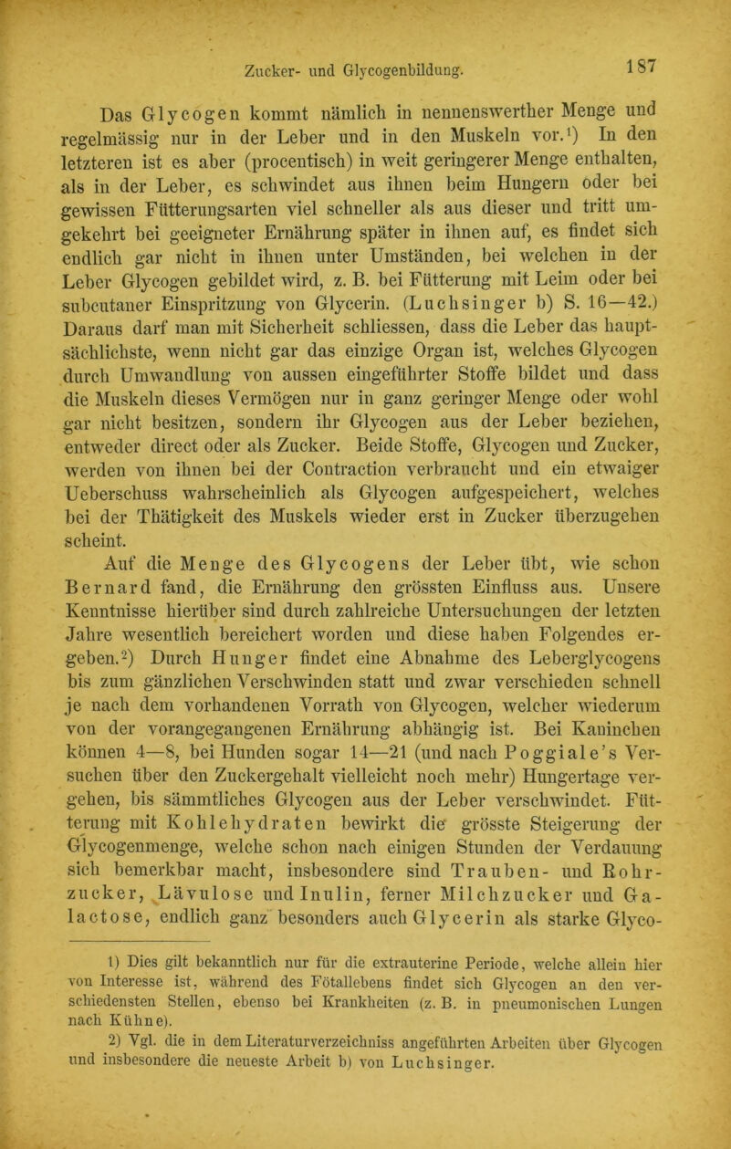 Zucker- und Glycogenbildung. Das Glycogen kommt nämlich in nennenswerther Menge und regelmässig nur in der Leber und in den Muskeln vor.1) In den letzteren ist es aber (procentisch) in weit geringerer Menge enthalten, als in der Leber, es schwindet aus ihnen heim Hungern oder bei gewissen Fütterungsarten viel schneller als aus dieser und tritt um- gekehrt bei geeigneter Ernährung später in ihnen auf, es findet sich endlich gar nicht in ihnen unter Umständen, bei welchen in der Leber Glycogen gebildet wird, z. B. bei Fütterung mit Leim oder bei subcutaner Einspritzung von Glycerin. (Luchsinger b) S. 16—42.) Daraus darf man mit Sicherheit schliessen, dass die Leber das haupt- sächlichste, wenn nicht gar das einzige Organ ist, welches Glycogen durch Umwandlung von aussen eingeführter Stoffe bildet und dass die Muskeln dieses Vermögen nur in ganz geringer Menge oder wohl gar nicht besitzen, sondern ihr Glycogen aus der Leber beziehen, entweder direct oder als Zucker. Beide Stoffe, Glycogen und Zucker, werden von ihnen bei der Contraction verbraucht und ein etwaiger Ueberschuss wahrscheinlich als Glycogen aufgespeichert, welches bei der Thätigkeit des Muskels wieder erst in Zucker überzugehen scheint. Auf die Menge des Glycogens der Leber übt, wie schon Bernard fand, die Ernährung den grössten Einfluss aus. Unsere Kenntnisse hierüber sind durch zahlreiche Untersuchungen der letzten Jahre wesentlich bereichert worden und diese haben Folgendes er- geben.2) Durch Hunger findet eine Abnahme des Leberglycogens bis zum gänzlichen Verschwinden statt und zwar verschieden schnell je nach dem vorhandenen Vorrath von Glycogen, welcher wiederum von der vorangegangenen Ernährung abhängig ist. Bei Kaninchen können 4—8, bei Hunden sogar 14—21 (und nach Poggiale’s Ver- suchen über den Zuckergehalt vielleicht noch mehr) Hungertage ver- gehen, bis sämmtliches Glycogen aus der Leber verschwindet. Füt- terung mit Kohlehydraten bewirkt die' grösste Steigerung der Glycogenmenge, welche schon nach einigen Stunden der Verdauung sich bemerkbar macht, insbesondere sind Trauben- und Rohr- zucker, Lävulose und Inulin, ferner Milchzucker und Ga- lact ose, endlich ganz besonders auch Glycerin als starke Glyco- 1) Dies gilt bekanntlich nur für die extrauterine Periode, welche allein hier von Interesse ist, während des Fötallehens findet sich Glycogen an den ver- schiedensten Stellen, ebenso bei Krankheiten (z. B. in pneumonischen Lungen nach Kühne). 2) Vgl. die in dem Literaturverzeichnis angeführten Arbeiten über Glycogen und insbesondere die neueste Arbeit b) von Luchsinger.