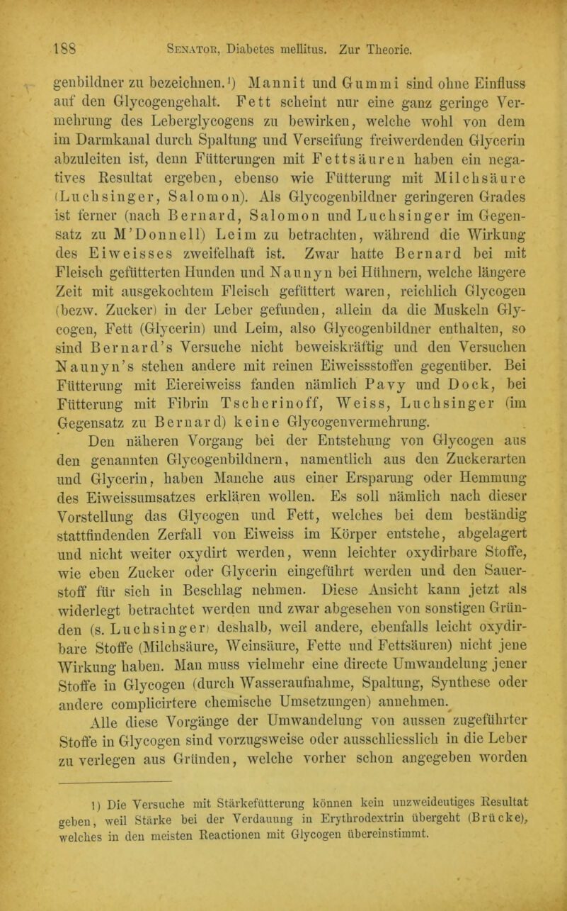 genbildner zu bezeichnen.>) Mannit und Gummi sind ohne Einfluss auf den Glycogengehalt. Fett scheint nur eine ganz geringe Ver- mehrung des Leherglycogens zu bewirken, welche wohl von dem im Darmkanal durch Spaltung und Verseifung freiwerdenden Glycerin abzuleiten ist, denn Fütterungen mit Fettsäuren haben ein nega- tives Resultat ergeben, ebenso wie Fütterung mit Milchsäure (Luch sing er, Salomon). Als Glycogenbildner geringeren Grades ist ferner (nach Bernard, Salomon und Luch sing er im Gegen- satz zu M’Donnell) Leim zu betrachten, während die Wirkung des Eiweisses zweifelhaft ist. Zwar hatte Bernard bei mit Fleisch gefütterten Hunden und Naunyn bei Hühnern, welche längere Zeit mit ausgekochtem Fleisch gefüttert waren, reichlich Glycogen (bezw. Zucker) in der Leber gefunden, allein da die Muskeln Gly- cogeu, Fett (Glycerin) und Leim, also Glycogenbildner enthalten, so sind Bernard’s Versuche nicht beweiskräftig und den Versuchen Naunyn’s stehen andere mit reinen Eiweissstoffen gegenüber. Bei Fütterung mit Eiereiweiss fanden nämlich Pavy und Dock, bei Fütterung mit Fibrin Tscherinoff, Weiss, Luchsinger (im Gegensatz zu Bernard) keine Glycogenvermekrung. Den näheren Vorgang bei der Entstehung von Glycogen aus den genannten Glycogenbildnern, namentlich aus den Zuckerarten und Glycerin, haben Manche aus einer Ersparung oder Hemmung des Eiweissumsatzes erklären wollen. Es soll nämlich nach dieser Vorstellung das Glycogen und Fett, welches bei dem beständig stattfindenden Zerfall von Eiweiss im Körper entstehe, abgelagert und nicht weiter oxydirt werden, wenn leichter oxydirbare Stoffe, wie eben Zucker oder Glycerin eingeführt werden und den Sauer- stoff für sich in Beschlag nehmen. Diese Ansicht kann jetzt als widerlegt betrachtet werden und zwar abgesehen von sonstigen Grün- den (s. Luch sing er) deshalb, weil andere, ebenfalls leicht oxydir- bare Stoffe (Milchsäure, Weinsäure, Fette und Fettsäuren) nicht jene Wirkung haben. Man muss vielmehr eine directe Umwandelung jener Stoffe in Glycogen (durch Wasseraufnahme, Spaltung, Synthese oder andere complicirtere chemische Umsetzungen) annehmen. Alle diese Vorgänge der Umwandelung von aussen zugeführter Stoffe in Glycogen sind vorzugsweise oder ausschliesslich in die Leber zu verlegen aus Gründen, welche vorher schon angegeben worden 1) Die Versuche mit Stärkefütterung können kein unzweideutiges Resultat geben, weil Stärke bei der Verdauung in Erythrodextrin übergeht (Brücke), welches in den meisten Reactioneu mit Glycogen übereinstimmt.