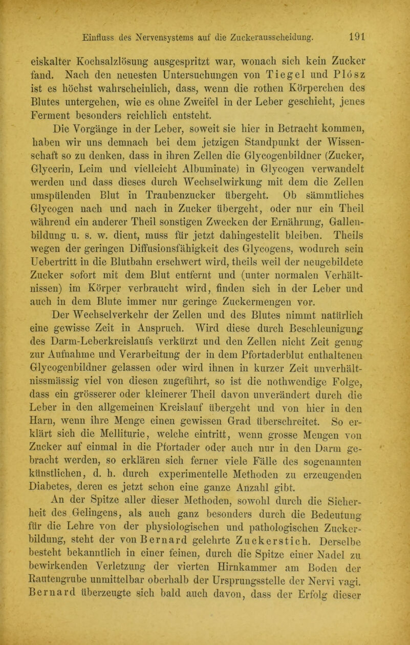 eiskalter Kochsalzlösung ausgespritzt war, wonach sich kein Zucker fand. Nach den neuesten Untersuchungen von Tiegel und Pldsz ist es höchst wahrscheinlich, dass, wenn die rothen Körperchen des Blutes untergehen, wie es ohne Zweitel in der Leber geschieht, jenes Ferment besonders reichlich entsteht. Die Vorgänge in der Leber, soweit sie hier in Betracht kommen, haben wir uns demnach bei dem jetzigen Standpunkt der Wissen- schaft so zu denken, dass in ihren Zellen die Glycogenbildner (Zucker, Glycerin, Leim und vielleicht Albuminate) in Glycogen verwandelt werden und dass dieses durch Wechselwirkung mit dem die Zellen umspülenden Blut in Traubenzucker übergeht. Ob sämmtliclies Glycogen nach und nach in Zucker übergeht, oder nur ein Theil während ein anderer Theil sonstigen Zwecken der Ernährung, Gallen- bildung u. s. w. dient, muss für jetzt dahingestellt bleiben. Theils wegen der geringen Diffusionsfähigkeit des Glycogens, wodurch sein Uebertritt in die Blutbahn erschwert wird, theils weil der neugebildete Zucker sofort mit dem Blut entfernt und (unter normalen Verhält- nissen) im Körper verbraucht wird, finden sich in der Leber und auch in dem Blute immer nur geringe Zuckermengen vor. Der Wechselverkehr der Zellen und des Blutes nimmt natürlich eine gewisse Zeit in Anspruch. Wird diese durch Beschleunigung des Darm-Leberkreislaufs verkürzt und den Zellen nicht Zeit genug zur Aufnahme und Verarbeitung der in dem Pfortaderblut enthaltenen Glycogenbildner gelassen oder wird ihnen in kurzer Zeit unverhält- nissmässig viel von diesen zugeführt, so ist die nothwendige Folge, dass ein grösserer oder kleinerer Theil davon unverändert durch die Leber in den allgemeinen Kreislauf übergeht und von hier in den Harn, wenn ihre Menge einen gewissen Grad überschreitet. So er- klärt sich die Melliturie, welche eintritt, wenn grosse Mengen von Zucker auf einmal in die Pfortader oder auch nur in den Darm ge- bracht werden, so erklären sich ferner viele Fälle des sogenannten künstlichen, d. h. durch experimentelle Methoden zu erzeugenden Diabetes, deren es jetzt schon eine ganze Anzahl gibt. An der Spitze aller dieser Methoden, sowohl durch die Sicher- heit des Gelingens, als auch ganz besonders durch die Bedeutung für die Lehre von der physiologischen und pathologischen Zucker- bildung, steht der vonBernard gelehrte Zucker st ich. Derselbe besteht bekanntlich in einer feinen, durch die Spitze einer Nadel zu bewirkenden Verletzung der vierten Hirnkammer am Boden der Bautengrube unmittelbar oberhalb der Ursprungsstelle der Nervi vagi. Bernard überzeugte sich bald auch davon, dass der Erfolg dieser