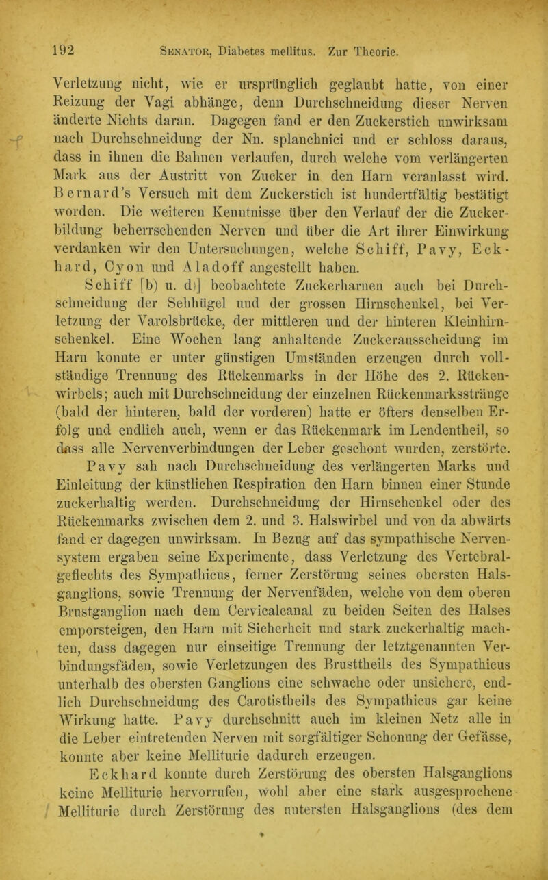 Verletzung nicht, wie er ursprünglich geglaubt hatte, von einer Reizung der Vagi abhänge, denn Durchschneidung dieser Nerven änderte Nichts daran. Dagegen fand er den Zuckerstich unwirksam nach Durchschneidung der Nn. splanchnici und er schloss daraus, dass in ihnen die Bahnen verlaufen, durch welche vom verlängerten Mark aus der Austritt von Zucker in den Harn veranlasst wird. Bernard’s Versuch mit dem Zuckerstich ist hundertfältig bestätigt worden. Die weiteren Kenntnisse über den Verlauf der die Zucker- bildung beherrschenden Nerven und über die Art ihrer Einwirkung verdanken wir den Untersuchungen, welche Schiff, Pavy, Eck- hard, Cyon und A lad off angestellt haben. Schiff [b) u. d)] beobachtete Zuckerharnen auch bei Durch- selmeidung der Sehhiigel und der grossen Hirnschenkel, bei Ver- letzung der Varolsbrücke, der mittleren und der hinteren Kleinhirn- schenkel. Eine Wochen lang anhaltende Zuckerausscheidung im Harn konnte er unter günstigen Umständen erzeugen durch voll- ständige Trennung des Rückenmarks in der Höhe des 2. Rücken- wirbels; auch mit Durchschneidung der einzelnen Rückenmarksstränge (bald der hinteren, bald der vorderen) hatte er öfters denselben Er- folg und endlich auch, wenn er das Rückenmark im Lendentheil, so dass alle Nervenverbindungen der Leber geschont wurden, zerstörte. Pavy sah nach Durchsclmeidung des verlängerten Marks und Einleitung der künstlichen Respiration den Harn binnen einer Stunde zuckerhaltig werden. Durchschneidung der Hirnschenkel oder des Rückenmarks zwischen dem 2. und 3. Halswirbel und von da abwärts fand er dagegen unwirksam. In Bezug auf das sympathische Nerven- system ergaben seine Experimente, dass Verletzung des Vertebral- geflechts des Sympatkicus, ferner Zerstörung seines obersten Hals- ganglions, sowie Trennung der Nervenfäden, welche von dem oberen Brustganglion nach dem Cervicalcanal zu beiden Seiten des Halses emporsteigen, den Harn mit Sicherheit und stark zuckerhaltig mach- ten, dass dagegen nur einseitige Trennung der letztgenannten Ver- bindungsfäden, sowie Verletzungen des Brusttkeils des Sympatkicus unterhalb des obersten Ganglions eine schwache oder unsichere, end- lich Durchschneidung des Carotistkeils des Sympathicus gar keine Wirkung hatte. Pavy durckschnitt auch im kleinen Netz alle in die Leber eintretenden Nerven mit sorgfältiger Schonung der Gefässe, konnte aber keine Melliturie dadurch erzeugen. Eckhard konnte durch Zerstörung des obersten Halsganglions keine Melliturie kervorrufen, wohl aber eine stark ausgesprochene Melliturie durch Zerstörung des untersten Halsganglions (des dem