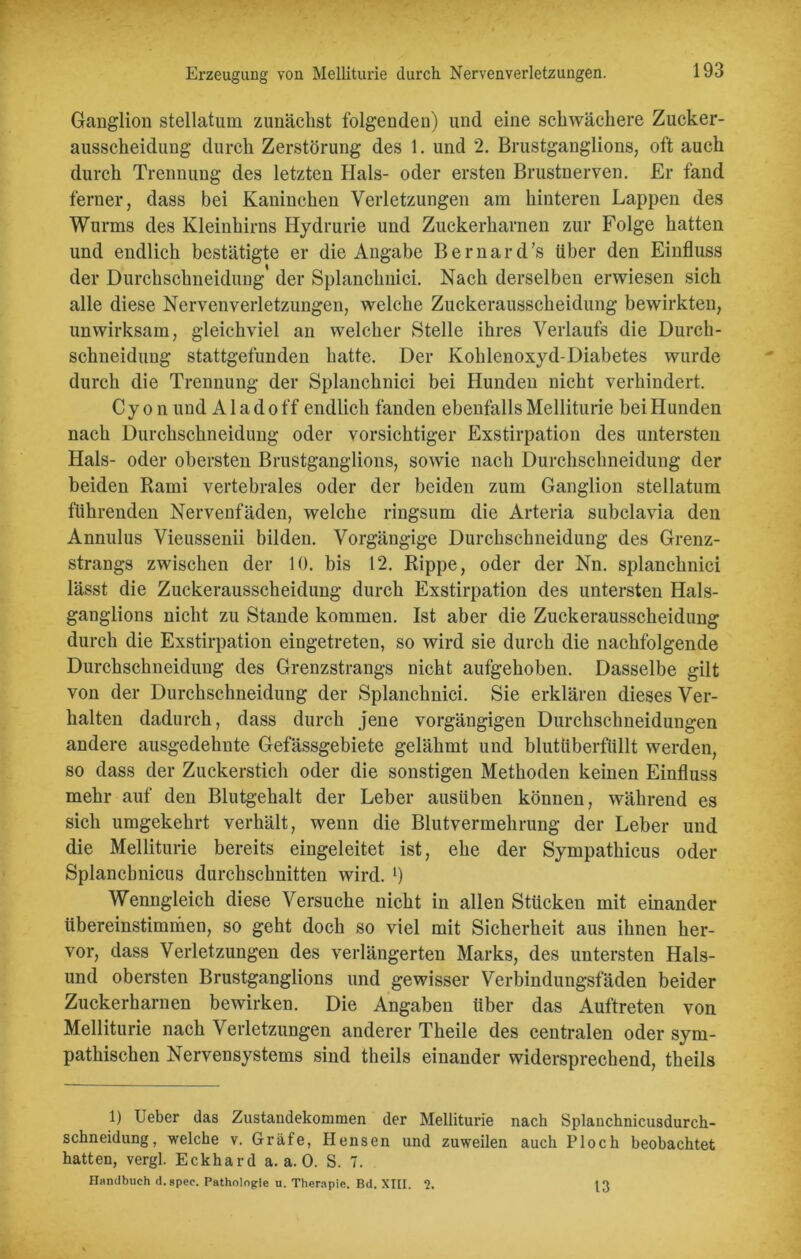 Erzeugung von Melliturie durch Nervenverletzungen. Ganglion stellatum zunächst folgenden) und eine schwächere Zucker- ausscheidung durch Zerstörung des 1. und 2. Brustganglions, oft auch durch Trennung des letzten Hals- oder ersten Brustnerven. Er fand ferner, dass bei Kaninchen Verletzungen am hinteren Lappen des Wurms des Kleinhirns Hydrurie und Zuckerharnen zur Folge hatten und endlich bestätigte er die Angabe Bernard's über den Einfluss der Durchschneidung' der Splanchnici. Nach derselben erwiesen sich alle diese Nervenverletzungen, welche Zuckerausscheidung bewirkten, unwirksam, gleichviel an welcher Stelle ihres Verlaufs die Durch- sehneidung stattgefunden hatte. Der Kohlenoxyd-Diabetes wurde durch die Trennung der Splanchnici bei Hunden nicht verhindert. Cy o n und A1 a d o ff endlich fanden ebenfalls Melliturie bei Hunden nach Durchschneidung oder vorsichtiger Exstirpation des untersten Hals- oder obersten Brustganglions, sowie nach Durchschneidung der beiden Rami vertebrales oder der beiden zum Ganglion stellatum führenden Nervenfäden, welche ringsum die Arteria subclavia den Annulus Vieussenii bilden. Vorgängige Durchschneidung des Grenz- strangs zwischen der 10. bis 12. Rippe, oder der Nn. splanchnici lässt die Zuckerausscheidung durch Exstirpation des untersten Hals- ganglions nicht zu Stande kommen. Ist aber die Zuckerausscheidung durch die Exstirpation eingetreten, so wird sie durch die nachfolgende Durchschneidung des Grenzstrangs nicht aufgehoben. Dasselbe gilt von der Durchschneidung der Splanchnici. Sie erklären dieses Ver- halten dadurch, dass durch jene vorgängigen Durchschneidungen andere ausgedehnte Gefässgebiete gelähmt und blutüberfüllt werden, so dass der Zuckerstich oder die sonstigen Methoden keinen Einfluss mehr auf den Blutgehalt der Leber ausüben können, während es sich umgekehrt verhält, wenn die Blutvermehrung der Leber und die Melliturie bereits eingeleitet ist, ehe der Sympathicus oder Splancbnicus durchschnitten wird. >) Wenngleich diese Versuche nicht in allen Stücken mit einander übereinstimmen, so geht doch so viel mit Sicherheit aus ihnen her- vor, dass Verletzungen des verlängerten Marks, des untersten Hais- und obersten Brustganglions und gewisser Verbindungsfäden beider Zuckerharnen bewirken. Die Angaben über das Auftreten von Melliturie nach Verletzungen anderer Theile des centralen oder sym- pathischen Nervensystems sind tlieils einander widersprechend, theils 1) Ueber das Zustandekommen der Melliturie nach Splanchnicusdurch- schneidung, welche v. Gräfe, Hensen und zuweilen auch Ploch beobachtet hatten, vergl. Eckhard a. a. 0. S. 7. Handbuch d.spee. Pathologie u. Therapie. Bd. XIII. ?. 13