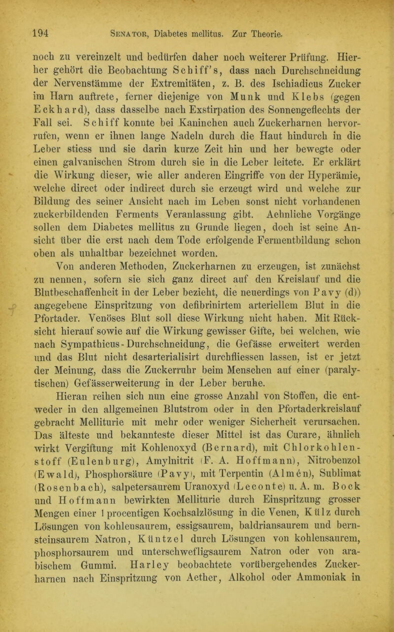 noch zu vereinzelt und bedürfen daher noch weiterer Prüfung. Hier- her gehört die Beobachtung Schiff’s, dass nach Durchschneidung der Nervenstämme der Extremitäten, z. B. des Ischiadicus Zucker im Harn auftrete, ferner diejenige von Munk und Klebs (gegen Eckhard), dass dasselbe nach Exstirpation des Sonnengeflechts der Fall sei. Schiff konnte bei Kaninchen auch Zuckerharnen hervor- rufen, wenn er ihnen lange Nadeln durch die Haut hindurch in die Leber stiess und sie darin kurze Zeit hin und her bewegte oder einen galvanischen Strom durch sie in die Leber leitete. Er erklärt die Wirkung dieser, wie aller anderen Eingriffe von der Hyperämie, welche direct oder indirect durch sie erzeugt wird und welche zur Bildung des seiner Ansicht nach im Leben sonst nicht vorhandenen zuckerbildenden Ferments Veranlassung gibt. Aehnliche Vorgänge sollen dem Diabetes mellitus zu Grunde liegen, doch ist seine An- sicht über die erst nach dem Tode erfolgende Fermentbildung schon oben als unhaltbar bezeichnet worden. Von anderen Methoden, Zuckerharnen zu erzeugen, ist zunächst zu nennen, sofern sie sich ganz direct auf den Kreislauf und die Blutbeschaffenheit in der Leber bezieht, die neuerdings von Pavy (d)) angegebene Einspritzung von defibrinirtem arteriellem Blut in die Pfortader. Venöses Blut soll diese Wirkung nicht haben. Mit Rück- sicht hierauf sowie auf die Wirkung gewisser Gifte, bei welchen, wie nach Sympathicus-Durchschneidung, die Gefässe erweitert werden und das Blut nicht desarterialisirt durchfliessen lassen, ist er jetzt der Meinung, dass die Zuckerruhr beim Menschen auf einer (paraly- tischen) Gefässerweiterung in der Leber beruhe. Hieran reihen sich nun eine grosse Anzahl von Stoffen, die ent- weder in den allgemeinen Blutstrom oder in den Pfortaderkreislauf gebracht Melliturie mit mehr oder weniger Sicherheit verursachen. Das älteste und bekannteste dieser Mittel ist das Curare, ähnlich wirkt Vergiftung mit Kohlenoxyd (Bernard), mit Chlor kohlen- stoff (Eulenbürg), Amylnitrit iF. A. Hoffmann), Nitrobenzol (Ewald), Phosphorsäure (Pavy), mit Terpentin (Almen), Sublimat (Rosenbach), salpetersaurem Uranoxyd (Leconte) u. A. m. Bock und Hoffmann bewirkten Melliturie durch Einspritzung grosser Mengen einer 1 procentigen Kochsalzlösung in die Venen, Külz durch Lösungen von kohleusaurem, essigsaurem, baldriansaurem und bern- steinsaurem Natron, Küntzel durch Lösungen von kohlensaurem, phosphorsaurem und unterschwefligsaurem Natron oder von ara- bischem Gummi. Harley beobachtete vorübergehendes Zucker- harnen nach Einspritzung von Aether, Alkohol oder Ammoniak in