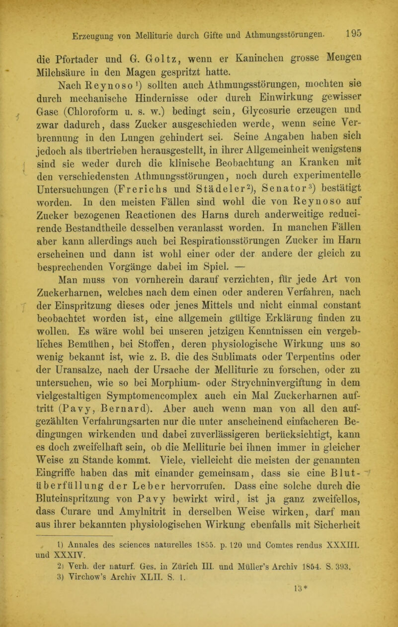 Erzeugung von Melliturie durch Gifte und Athmungsstörungen. 19o die Pfortader und G. Goltz, wenn er Kaninchen grosse Mengen Milchsäure in den Magen gespritzt hatte. Nach Reynoso’) sollten auch Athmungsstörungen, mochten sie durch mechanische Hindernisse oder durch Einwirkung gewisser Gase (Chloroform u. s. w.) bedingt sein, Glycosurie erzeugen und zwar dadurch, dass Zucker ausgeschieden werde, wenn seine Ver- brennung in den Lungen gehindert sei. Seine Angaben haben sich jedoch als übertrieben herausgestellt, in ihrer Allgemeinheit wenigstens sind sie weder durch die klinische Beobachtung an Kranken mit den verschiedensten Athmungsstörungen, noch durch experimentelle Untersuchungen (Frerichs und Stadel er1 2), Senator3) bestätigt worden. In den meisten Fällen sind wohl die von Reynoso auf Zucker bezogenen Reactionen des Harns durch anderweitige reduci- rende Bestandtheile desselben veranlasst worden. In manchen Fällen aber kann allerdings auch bei Respirationsstörungen Zucker im Ham erscheinen und dann ist wohl einer oder der andere der gleich zu besprechenden Vorgänge dabei im Spiel. — Man muss von vornherein darauf verzichten, für jede Art von Zuckerharnen, welches nach dem einen oder anderen Verfahren, nach der Einspritzung dieses oder jenes Mittels und nicht einmal constant beobachtet worden ist, eine allgemein gültige Erklärung finden zu wollen. Es wäre wohl bei unseren jetzigen Kenntnissen ein vergeb- liches Bemühen, bei Stoffen, deren physiologische Wirkung uns so wenig bekannt ist, wie z. B. die des Sublimats oder Terpentins oder der Uransalze, nach der Ursache der Melliturie zu forschen, oder zu untersuchen, wie so bei Morphium- oder Strychninvergiftung in dem vielgestaltigen Symptomencomplex auch ein Mal Zuckerharnen auf- tritt (Pavy, Bernard). Aber auch wenn man von all den auf- gezählten Verfahrungsarten nur die unter anscheinend einfacheren Be- dingungen wirkenden und dabei zuverlässigeren berücksichtigt, kann es doch zweifelhaft sein, ob die Melliturie bei ihnen immer in gleicher Weise zu Stande kommt. Viele, vielleicht die meisten der genannten Eingriffe haben das mit einander gemeinsam, dass sie eine Blut- überfüllung der Leber hervorrufen. Dass eine solche durch die Bluteinspritzung von Pavy bewirkt wird, ist ja ganz zweifellos, dass Curare und Amylnitrit in derselben Weise wirken, darf man aus ihrer bekannten physiologischen Wirkung ebenfalls mit Sicherheit 1) Annales des Sciences naturelles 1855. p. 120 und Comtes rendus XXXIII. und XXXIV. 2) Verh. der naturf. Ges. in Zürich III. und Müller’s Archiv 1854. S. 393. 3) Virchow’s Archiv XLII. S. 1. 13 *