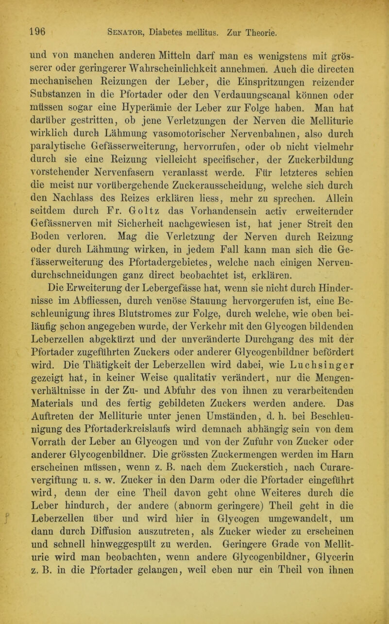 und von manchen anderen Mitteln darf man es wenigstens mit grös- serer oder geringerer Wahrscheinlichkeit annehmen. Auch die directen mechanischen Reizungen der Leber, die Einspritzungen reizender Substanzen in die Pfortader oder den Verdauungscanal können oder müssen sogar eine Hyperämie der Leber zur Folge haben. Man hat darüber gestritten, ob jene Verletzungen der Nerven die Melliturie wirklich durch Lähmung vasomotorischer Nervenbahnen, also durch paralytische Gefässerweiterung, hervorrufen, oder ob nicht vielmehr durch sie eine Reizung vielleicht specifischer, der Zuckerbildung vorstehender Nervenfasern veranlasst werde. Für letzteres schien die meist nur vorübergehende Zuckerausscheidung, welche sich durch den Nachlass des Reizes erklären liess, mehr zu sprechen. Allein seitdem durch Fr. Goltz das Vorhandensein activ erweiternder Gefässnerven mit Sicherheit nachgewiesen ist, hat jener Streit den Boden verloren. Mag die Verletzung der Nerven durch Reizung oder durch Lähmung wirken, in jedem Fall kann man sich die Ge- fässerweiterung des Pfortadergebietes, welche nach einigen Nerven- durchschneidungen ganz direct beobachtet ist, erklären. Die Erweiterung der Lebergefässe hat, wenn sie nicht durch Hinder- nisse im Abfliessen, durch venöse Stauung hervorgerufen ist, eine Be- schleunigung ihres Blutstromes zur Folge, durch welche, wie oben bei- läufig schon angegeben wurde, der Verkehr mit den Glycogen bildenden Leberzellen abgekürzt und der unveränderte Durchgang des mit der Pfortader zugeführten Zuckers oder anderer Glycogenbildner befördert wird. Die Thätigkeit der Leberzellen wird dabei, wie Luchsinger gezeigt hat, in keiner Weise qualitativ verändert, nur die Mengen- verhältnisse in der Zu- und Abfuhr des von ihnen zu verarbeitenden Materials und des fertig gebildeten Zuckers werden andere. Das Auftreten der Melliturie unter jenen Umständen, d. h. bei Beschleu- nigung des Pfortaderkreislaufs wird demnach abhängig sein von dem Vorrath der Leber an Glycogen und von der Zufuhr von Zucker oder anderer Glycogenbildner. Die grössten Zuckermengen werden im Harn erscheinen müssen, wenn z. B. nach dem Zuckerstich, nach Curare- vergiftung u. s. w. Zucker in den Darm oder die Pfortader eingeführt wird, denn der eine Theil davon geht ohne Weiteres durch die Leber hindurch, der andere (abnorm geringere) Theil geht in die Leberzellen über und wird hier in Glycogen umgewandelt, um dann durch Diffusion auszutreten, als Zucker wieder zu erscheinen und schnell hinweggespült zu werden. Geringere Grade von Mellit- urie wird man beobachten, wenn andere Glycogenbildner, Glycerin z. B. in die Pfortader gelangen, weil eben nur ein Theil von ihnen