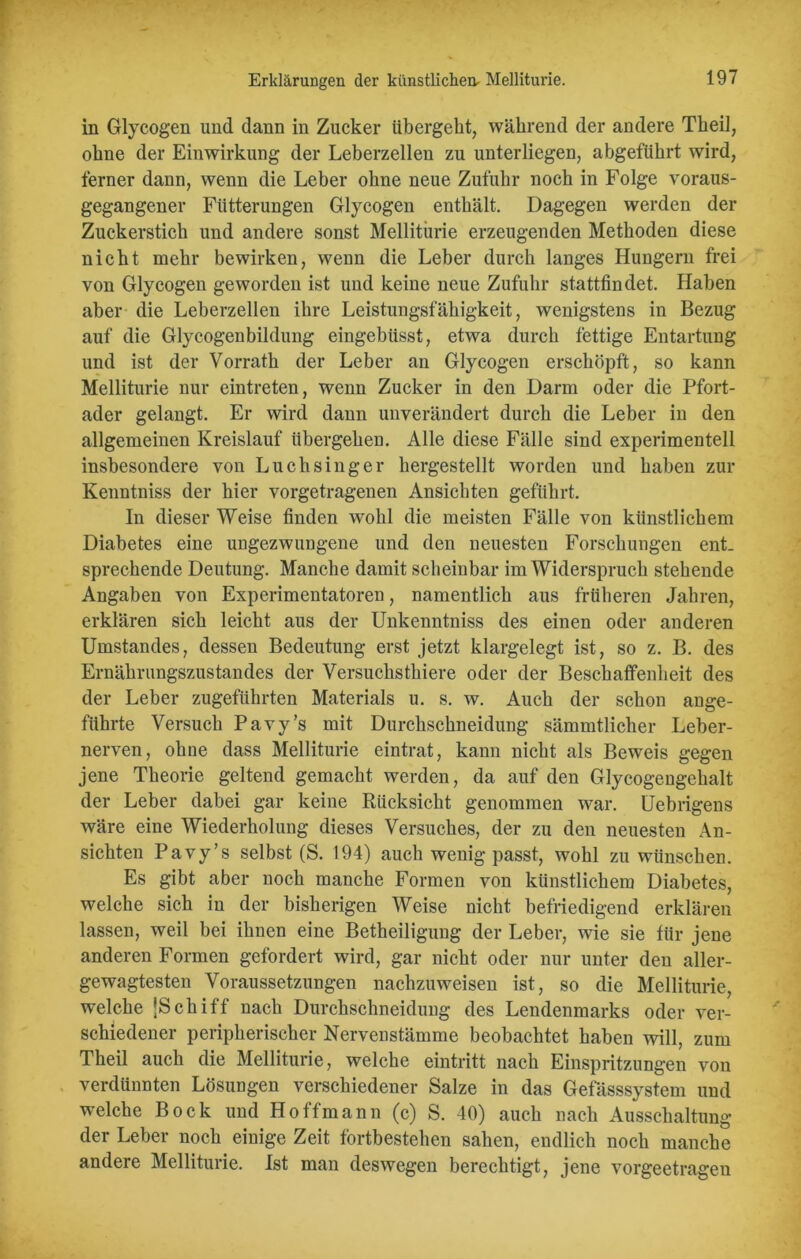 in Glycogen und dann in Zucker übergeht, während der andere Theil, ohne der Einwirkung der Leberzellen zu unterliegen, abgeführt wird, ferner dann, wenn die Leber ohne neue Zufuhr noch in Folge voraus- gegangener Fütterungen Glycogen enthält. Dagegen werden der Zuckerstich und andere sonst Melliturie erzeugenden Methoden diese nicht mehr bewirken, wenn die Leber durch langes Hungern frei von Glycogen geworden ist und keine neue Zufuhr stattfindet. Haben aber die Leberzellen ihre Leistungsfähigkeit, wenigstens in Bezug auf die Glycogenbildung eingebüsst, etwa durch fettige Entartung und ist der Vorrath der Leber an Glycogen erschöpft, so kann Melliturie nur eintreten, wenn Zucker in den Darm oder die Pfort- ader gelangt. Er wird dann unverändert durch die Leber in den allgemeinen Kreislauf übergehen. Alle diese Fälle sind experimentell insbesondere von Luchsinger hergestellt worden und haben zur Kenntniss der hier vorgetragenen Ansichten geführt. In dieser Weise finden wohl die meisten Fälle von künstlichem Diabetes eine ungezwungene und den neuesten Forschungen ent- sprechende Deutung. Manche damit scheinbar im Widerspruch stehende Angaben von Experimentatoren, namentlich aus früheren Jahren, erklären sich leicht aus der Unkenntniss des einen oder anderen Umstandes, dessen Bedeutung erst jetzt klargelegt ist, so z. B. des Ernährungszustandes der Versuchsthiere oder der Beschaffenheit des der Leber zugeführten Materials u. s. w. Auch der schon ange- führte Versuch Pavy’s mit Durchschneidung sämmtlicher Leber- nerven, ohne dass Melliturie eintrat, kann nicht als Beweis gegen jene Theorie geltend gemacht werden, da auf den Glycogengehalt der Leber dabei gar keine Rücksicht genommen war. Uebrigens wäre eine Wiederholung dieses Versuches, der zu den neuesten An- sichten Pavy’s selbst (S. 194) auch wenig passt, wohl zu wünschen. Es gibt aber noch manche Formen von künstlichem Diabetes, welche sich in der bisherigen Weise nicht befriedigend erklären lassen, weil bei ihnen eine Betheiligung der Leber, wie sie für jene anderen Formen gefordert wird, gar nicht, oder nur unter den aller- gewagtesten Voraussetzungen nachzuweisen ist, so die Melliturie, welche ‘Schiff nach Durchschneidung des Lendenmarks oder ver- schiedener peripherischer Nervenstämme beobachtet haben will, zum Theil auch die Melliturie, welche eintritt nach Einspritzungen von verdünnten Lösungen verschiedener Salze in das Gefässsystem und welche Bock und Hoffmann (c) S. 40) auch nach Ausschaltung der Leber noch einige Zeit fortbestehen sahen, endlich noch manche andere Melliturie. Ist man deswegen berechtigt, jene vorgeetragen