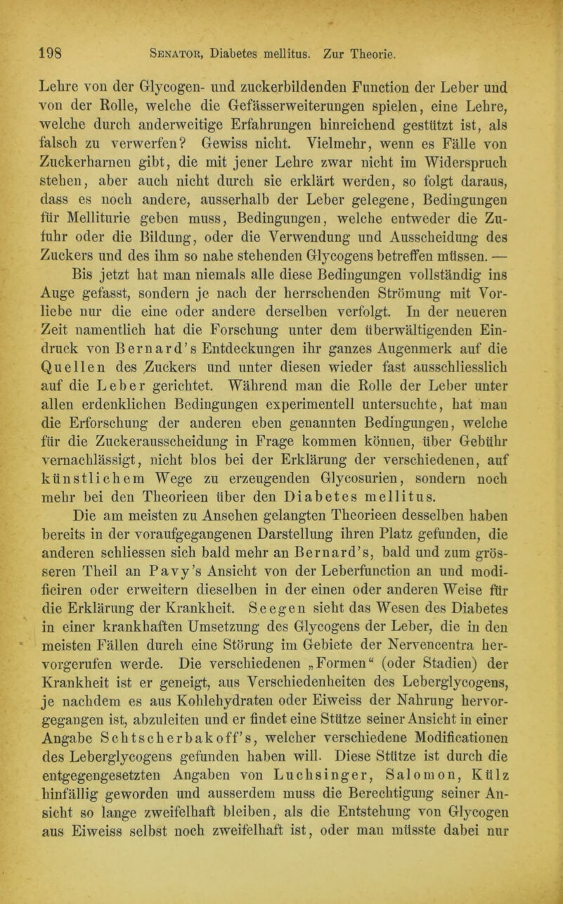 Lehre von der Glycogen- und zuckerbildenden Function der Leber und von der Rolle, welche die Gefässerweiterungen spielen, eine Lehre, welche durch anderweitige Erfahrungen hinreichend gestützt ist, als falsch zu verwerfen? Gewiss nicht. Vielmehr, wenn es Fälle von Zuckerhamen gibt, die mit jener Lehre zwar nicht im Widerspruch stehen, aber auch nicht durch sie erklärt werden, so folgt daraus, dass es noch andere, ausserhalb der Leber gelegene, Bedingungen für Melliturie geben muss, Bedingungen, welche entweder die Zu- fuhr oder die Bildung, oder die Verwendung und Ausscheidung des Zuckers und des ihm so nahe stehenden Glycogens betreffen müssen. — Bis jetzt hat man niemals alle diese Bedingungen vollständig ins Auge gefasst, sondern je nach der herrschenden Strömung mit Vor- liebe nur die eine oder andere derselben verfolgt. In der neueren Zeit namentlich hat die Forschung unter dem überwältigenden Ein- druck von B e r n a r d ’ s Entdeckungen ihr ganzes Augenmerk auf die Quellen des Zuckers und unter diesen wieder fast ausschliesslich auf die Leber gerichtet. Während man die Rolle der Leber unter allen erdenklichen Bedingungen experimentell untersuchte, hat mau die Erforschung der anderen eben genannten Bedingungen, welche für die Zuckerausscheidung in Frage kommen können, über Gebühr vernachlässigt, nicht blos bei der Erklärung der verschiedenen, auf künstlichem Wege zu erzeugenden Glycosurien, sondern noch mehr bei den Theorieen über den Diabetes mellitus. Die am meisten zu Ansehen gelangten Theorieen desselben haben bereits in der voraufgegangenen Darstellung ihren Platz gefunden, die anderen schliessen sich bald mehr an Bernard’s, bald und zum grös- seren Theil an Pavy’s Ansicht von der Leberfunction an und rnodi- ficiren oder erweitern dieselben in der einen oder anderen Weise für die Erklärung der Krankheit. Seegen sieht das Wesen des Diabetes in einer krankhaften Umsetzung des Glycogens der Leber, die in den meisten Fällen durch eine Störung im Gebiete der Nervencentra her- vorgerufen werde. Die verschiedenen „Formen“ (oder Stadien) der Krankheit ist er geneigt, aus Verschiedenheiten des Leberglycogens, je nachdem es aus Kohlehydraten oder Eiweiss der Nahrung hervor- gegangen ist, abzuleiten und er findet eine Stütze seiner Ansicht in einer Angabe Schtscherbakoff’s, welcher verschiedene Modificationen des Leberglycogens gefunden haben will. Diese Stütze ist durch die entgegengesetzten Angaben von Luchsinger, Salomon, Külz hinfällig geworden und ausserdem muss die Berechtigung seiner An- sicht so lange zweifelhaft bleiben, als die Entstehung von Glycogen aus Eiweiss selbst noch zweifelhaft ist, oder man müsste dabei nur