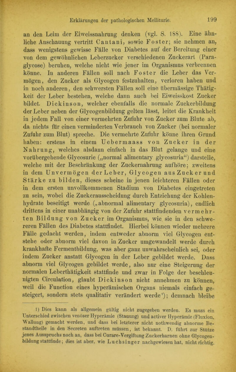 an den Leim der Eiweissnahrung denken (vgl. S. ISS). Eine ähn- liche Anschauung vertritt Cantani, sowie Foster; sie nehmen an, dass wenigstens gewisse Fälle von Diabetes auf der Bereitung einer von dem gewöhnlichen Leberzucker verschiedenen Zuckerart (Para- glycose) beruhen, welche nicht wie jener im Organismus verbrennen könne. In anderen Fällen soll nach Foster die Leber das Ver- mögen, den Zucker als Glycogen festzuhalten, verloren haben und in noch anderen, den schwersten Fällen soll eine übermässige Thätig- keit der Leber bestehen, welche dann auch bei Eiweisskost Zucker bildet. Dickinson, welcher ebenfalls die normale Zuckerbildung der Leber neben der Glycogenbildung gelten lässt, leitet die Krankheit in jedem Fall von einer vermehrten Zufuhr von Zucker zum Blute ab, da nichts für einen verminderten Verbrauch von Zucker (bei normaler Zufuhr zum Blut) spreche. Die vermehrte Zufuhr könne ihren Grund haben: erstens in einem Uebermaass von Zucker in der Nahrung, welches alsdann einfach in das Blut gelange und eine vorübergehende Glycosurie („normal alimentary glycosuria“) darstelle, welche mit der Beschränkung der Zuckernahrung aufhöre; zweitens in dem Unvermögen der Leber, Glycogen aus Zucker und Stärke zu bilden, dieses scheine in jenen leichteren Fällen oder in dem ersten unvollkommenen Stadium von Diabetes eingetreten zu sein, wobei die Zuckerausscheidung durch Entziehung der Kohlen- hydrate beseitigt werde („abnormal alimentary glycosuria), endlich drittens in einer unabhängig von der Zufuhr stattfindenden vermehr- ten Bildung von Zucker im Organismus, wie sie in den schwe- reren Fällen des Diabetes stattfindet. Hierbei können wieder mehrere Fälle gedacht werden, indem entweder abnorm viel Glycogen ent- stehe oder abnorm viel davon in Zucker umgewandelt werde durch krankhafte Fermentbildung, was aber ganz unwahrscheinlich sei, oder indem Zucker anstatt Glycogen in der Leber gebildet werde. Dass abnorm viel Glycogen gebildet werde, also nur eine Steigerung der normalen Leberthätigkeit stattfinde und zwar in Folge der beschleu- nigten Circulation, glaubt Dickinson nicht annehmen zu können, weil die Function eines byperämischen Organs niemals einfach ge- steigert, sondern stets qualitativ verändert werde’); demnach bleibe 1) Dies kann als allgemein gültig nicht zugegeben werden. Es muss ein Unterschied zwischen venöser Hyperämie (Stauung) und activer Hyperämie (Fluxion, Wallung) gemacht werden, und dass hei letzterer nicht notlrwendig abnorme Be- standteile in den Secreten auftreten müssen, ist bekannt. D. führt zur Stütze jenes Ausspruchs noch an, dass bei Curare-Vergiftung Zuckerharnen ohne Glycogeu- bildungstattfinde; dies ist aber, wie Luchsinger nachgewiesen hat, nicht richtig.