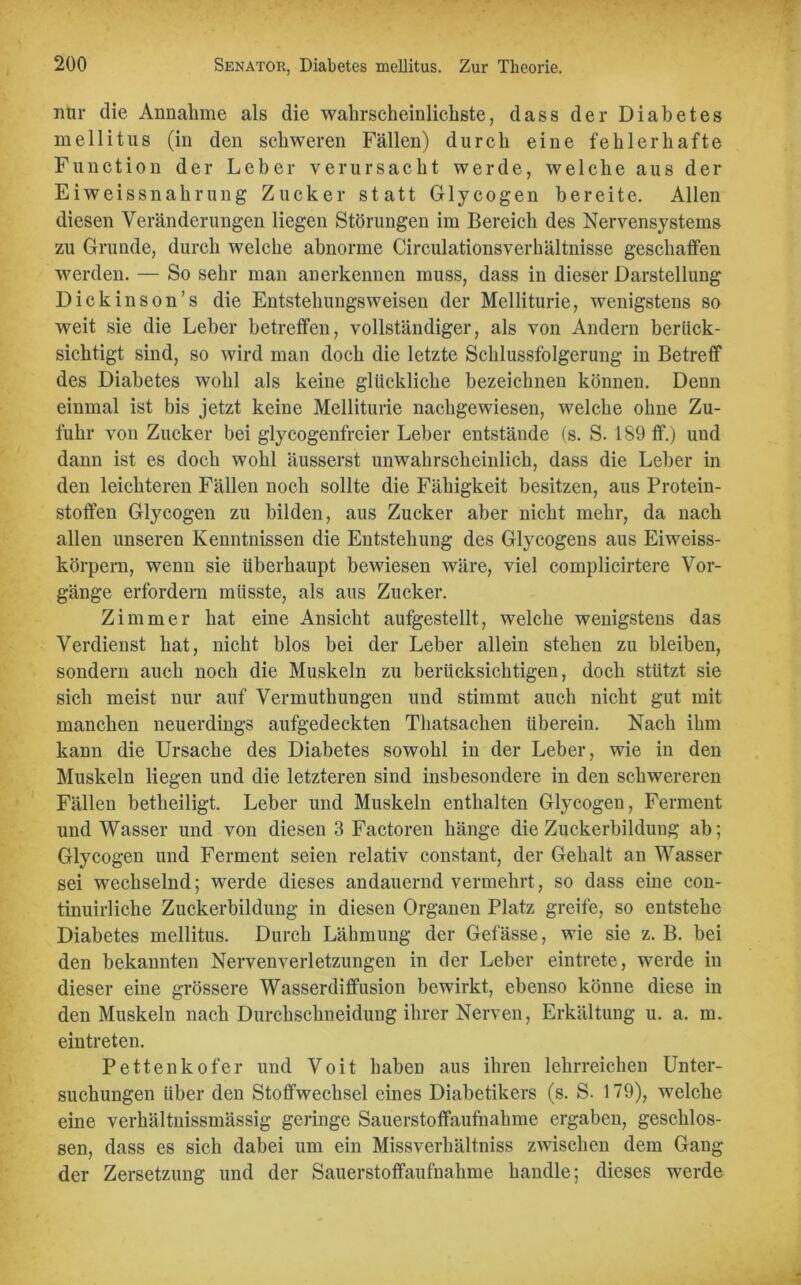 nur die Annahme als die wahrscheinlichste, dass der Diabetes mellitus (in den schweren Fällen) durch eine fehlerhafte Function der Leber verursacht werde, welche aus der Eiweissnahrung Zucker statt Glycogen bereite. Allen diesen Veränderungen liegen Störungen im Bereich des Nervensystems zu Grunde, durch welche abnorme Circulationsverhältnisse geschaffen werden. — So sehr man anerkennen muss, dass in dieser Darstellung Dickinson’s die Entstehungsweisen der Melliturie, wenigstens so weit sie die Leber betreffen, vollständiger, als von Andern berück- sichtigt sind, so wird man doch die letzte Schlussfolgerung in Betreff des Diabetes wohl als keine glückliche bezeichnen können. Denn einmal ist bis jetzt keine Melliturie nachgewiesen, welche ohne Zu- fuhr von Zucker bei glycogenfreier Leber entstände (s. S. 189 ff.) und dann ist es doch wohl äusserst unwahrscheinlich, dass die Leber in den leichteren Fällen noch sollte die Fähigkeit besitzen, aus Protein- stoffen Glycogen zu bilden, aus Zucker aber nicht mehr, da nach allen unseren Kenntnissen die Entstehung des Glycogens aus Eiweiss- körpern, wenn sie überhaupt bewiesen wäre, viel complicirtere Vor- gänge erfordern müsste, als aus Zucker. Zimmer hat eine Ansicht aufgestellt, welche wenigstens das Verdienst hat, nicht blos bei der Leber allein stehen zu bleiben, sondern auch noch die Muskeln zu berücksichtigen, doch stützt sie sich meist nur auf Vermuthungen und stimmt auch nicht gut mit manchen neuerdings aufgedeckten Thatsachen überein. Nach ihm kann die Ursache des Diabetes sowohl in der Leber, wie in den Muskeln liegen und die letzteren sind insbesondere in den schwereren Fällen betheiligt. Leber und Muskeln enthalten Glycogen, Ferment und Wasser und von diesen 3 Factoren hänge die Zuckerbildung ab; Glycogen und Ferment seien relativ constant, der Gehalt an Wasser sei wechselnd; werde dieses andauernd vermehrt, so dass eine con- tinuirliche Zuckerbildung in diesen Organen Platz greife, so entstehe Diabetes mellitus. Durch Lähmung der Gefässe, wie sie z. B. bei den bekannten Nervenverletzungen in der Leber eintrete, werde in dieser eine grössere Wasserdiffusion bewirkt, ebenso könne diese in den Muskeln nach Durchschneidung ihrer Nerven, Erkältung u. a. m. eintreten. Pettenkofer und Voit haben aus ihren lehrreichen Unter- suchungen über den Stoffwechsel eines Diabetikers (s. S. 179), welche eine verhältnissmässig geringe Sauerstoffaufnahme ergaben, geschlos- sen, dass es sich dabei um ein Missverhältniss zwischen dem Gang der Zersetzung und der Sauerstoffaufnahme handle; dieses werde