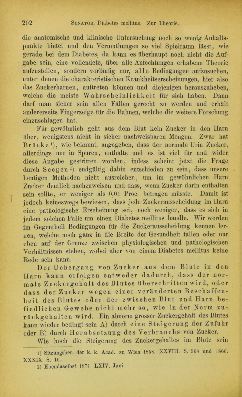 die anatomische und klinische Untersuchung noch so wenig Anhalts- punkte bietet und den Vermuthungen so viel Spielraum lässt, wie gerade bei dem Diabetes, da kann es überhaupt noch nicht die Auf- gabe sein, eine vollendete, über alle Anfechtungen erhabene Theorie aufzustellen, sondern vorläufig nur, alle Bedingungen aufzusuchen, unter denen die charakteristischen Krankheitserscheinungen, hier also das Zuckerharnen, aultreten können und diejenigen herauszuheben, welche die meiste Wahrscheinlichkeit für sich haben. Dann darf man sicher sein allen Fällen gerecht zu werden und erhält andererseits Fingerzeige für die Bahnen, welche die weitere Forschung einzuschlagen hat. Für gewöhnlich geht aus dem Blut kein Zucker in den Harn über, wenigstens nicht in sicher nachweisbaren Mengen. Zwar hat Brücke1), wie bekannt, angegeben, dass der normale Urin Zucker, allerdings nur in Spuren, enthalte und es ist viel für und wider diese Angabe gestritten worden, indess scheint jetzt die Frage durch Seegen'2) endgültig dahin entschieden zu sein, dass unsere heutigen Methoden nicht ausreichen, um im gewöhnlichen Harn Zucker deutlich nachzuweisen und dass, wenn Zucker darin enthalten sein sollte, er weniger als 0,01 Proc. betragen müsste. Damit ist jedoch keineswegs bewiesen, dass jede Zuckerausscheidung im Harn eine pathologische Erscheinung sei, noch weniger, dass es sich in jedem solchen Falle um einen Diabetes mellitus handle. Wir werden im Gegentheil Bedingungen für die Zuckerausscheidung kennen ler- nen, welche noch ganz in die Breite der Gesundheit fallen oder nur eben auf der Grenze zwischen physiologischen und pathologischen Verhältnissen stehen, wobei aber von einem Diabetes mellitus keine Rede sein kann. Der Uebergang von Zucker aus dem Blute in den Harn kann erfolgen entweder dadurch, dass der nor- male Zuckergehalt des Blutes überschritten wird, oder dass der Zucker wegen einer veränderten Beschaffen- heit des Blutes oder der zwischen Blut und Harn be- findlichen Gewebe nicht mehr so, wie in der Norm zu- rückgehalten wird. Ein abnorm grosser Zuckergehalt des Blutes kann wieder bedingt sein A) durch eine Steigerung der Zufuhr oder B) durch Herabsetzung des Verbrauchs von Zucker. Wie hoch die Steigerung des Zuckergehaltes im Blute sein 1) Sitzungsber. der k. k. Acad. zu Wien 1858. XXVIII. S. 568 und 1860. XXXIX S. 10. 2) Ebendaselbst 1871. LXIV. Juni.