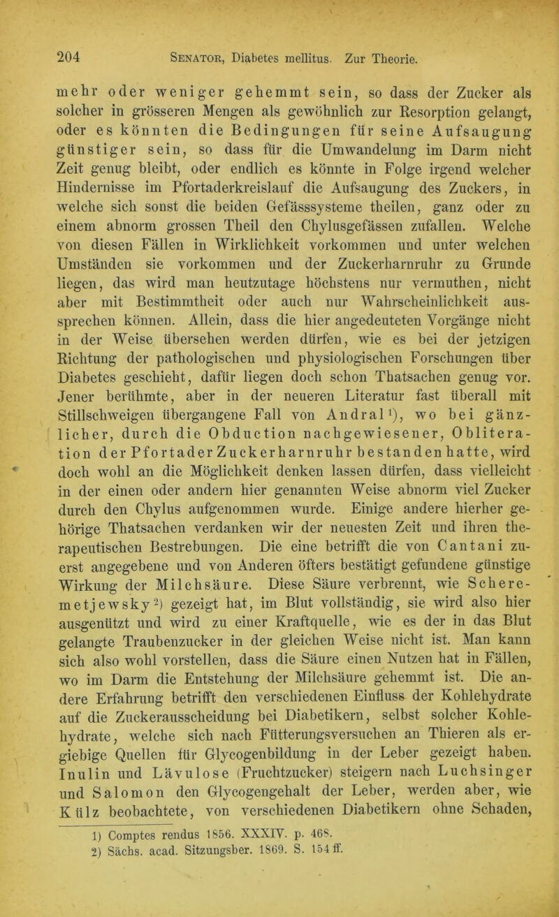 mehr oder weniger gehemmt sein, so dass der Zucker als solcher in grösseren Mengen als gewöhnlich zur Resorption gelangt, oder es könnten die Bedingungen für seine Aufsaugung günstiger sein, so dass für die Umwandelung im Darm nicht Zeit genug bleibt, oder endlich es könnte in Folge irgend welcher Hindernisse im Pfortaderkreislauf die Aufsaugung des Zuckers, in welche sich sonst die beiden Gefässsysteme theilen, ganz oder zu einem abnorm grossen Theil den Chylusgefässen zufallen. Welche von diesen Fällen in Wirklichkeit Vorkommen und unter welchen Umständen sie Vorkommen und der Zuckerharnruhr zu Grunde liegen, das wird man heutzutage höchstens nur vermuthen, nicht aber mit Bestimmtheit oder auch nur Wahrscheinlichkeit aus- sprechen können. Allein, dass die hier angedeuteten Vorgänge nicht in der Weise übersehen werden dürfen, wie es bei der jetzigen Richtung der pathologischen und physiologischen Forschungen über Diabetes geschieht, dafür liegen doch schon Thatsachen genug vor. Jener berühmte, aber in der neueren Literatur fast überall mit Stillschweigen übergangene Fall von Andral1), wo bei gänz- licher, durch die Obduction nach gewiesener, Oblitera- tion der Pfortader Zuckerharnruhr bestanden hatte, wird doch wohl an die Möglichkeit denken lassen dürfen, dass vielleicht in der einen oder andern hier genannten Weise abnorm viel Zucker durch den Chylus aufgenommen wurde. Einige andere hierher ge- hörige Thatsachen verdanken wir der neuesten Zeit und ihren the- rapeutischen Bestrebungen. Die eine betrifft die von Cantani zu- erst angegebene und von Anderen öfters bestätigt gefundene günstige Wirkung der Milchsäure. Diese Säure verbrennt, wie Schere- in etjewsky2) gezeigt hat, im Blut vollständig, sie wird also hier ausgenützt und wird zu einer Kraftquelle, wie es der in das Blut gelangte Traubenzucker in der gleichen Weise nicht ist. Man kann sich also wohl vorstellen, dass die Säure einen Nutzen hat in Fällen, wo im Darm die Entstehung der Milchsäure gehemmt ist. Die an- dere Erfahrung betrifft den verschiedenen Einfluss der Kohlehydrate auf die Zuckerausscheidung bei Diabetikern, selbst solcher Kohle- hydrate, welche sich nach Fütterungsversuchen an Thieren als er- giebige Quellen für Glycogenbildung in der Leber gezeigt haben. Inulin und Lävulose (Fruchtzucker) steigern nach Luchsinger und Salomon den Glycogengehalt der Leber, werden aber, wie Külz beobachtete, von verschiedenen Diabetikern ohne Schaden, 1) Comptes rendus 1856. XXXIV. p. 46S. 2) Sachs, acad. Sitzungsber. 1869. S. 154 ff.