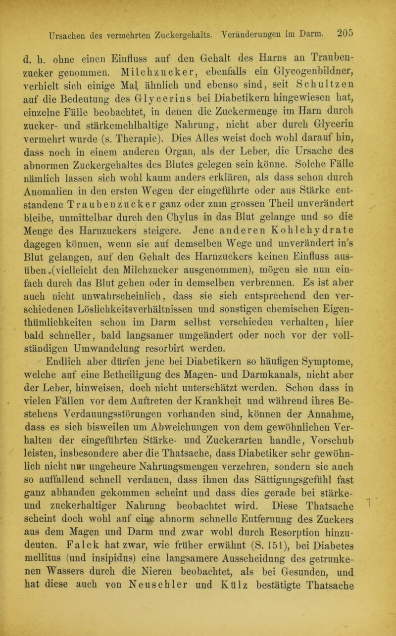 d. k. ohne einen Einfluss auf den Gekalt des Harns an Trauben- zucker genommen. Milchzucker, ebenfalls ein Glycogenbildner, verhielt sich einige Mal, ähnlich und ebenso sind, seit Schultzen auf die Bedeutung des Glycerins bei Diabetikern hingewiesen hat, einzelne Fälle beobachtet, in denen die Zuckermenge im Harn durch zucker- und stärkemehlhaltige Nahrung, nicht aber durch Glycerin vermehrt wurde (s. Therapie). Dies Alles weist doch wohl darauf hin, dass noch in einem anderen Organ, als der Leber, die Ursache des abnormen Zuckergehaltes des Blutes gelegen sein könne. Solche Fälle nämlich lassen sich wohl kaum anders erklären, als dass schon durch Anomalien in den ersten Wegen der eingeführte oder aus Stärke ent- standene Traubenzucker ganz oder zum grossen Theil unverändert bleibe, unmittelbar durch den Chylus in das Blut gelange und so die Menge des Harnzuckers steigere. Jene anderen Kohlehydrate dagegen können, wenn sie auf demselben Wege und unverändert in’s Blut gelangen, auf den Gehalt des Harnzuckers keinen Einfluss aus- üben.(vielleicht den Milchzucker ausgenommen), mögen sie nun ein- fach durch das Blut gehen oder in demselben verbrennen. Es ist aber auch nicht unwahrscheinlich, dass sie sich entsprechend den ver- schiedenen Löslickkeitsverkältnissen und sonstigen chemischen Eigen- thümlichkeiten schon im Darm selbst verschieden verhalten, hier bald schneller, bald langsamer umgeändert oder noch vor der voll- ständigen Umwandelung resorbirt werden. Endlich aber dürfen jene bei Diabetikern so häufigen Symptome, welche auf eine Betheiligung des Magen- und Darmkanals, nicht aber der Leber, hinweisen, doch nicht unterschätzt werden. Schon dass in vielen Fällen vor dem Auftreten der Krankheit und während ihres Be- stehens Verdauungsstörungen vorhanden sind, können der Annahme, dass es sich bisweilen um Abweichungen von dem gewöhnlichen Ver- halten der eingeführten Stärke- und Zuckerarten handle, Vorschub leisten, insbesondere aber die Thatsache, dass Diabetiker sehr gewöhn- lich nicht nur ungeheure Nahrungsmengen verzehren, sondern sie auch so auffallend schnell verdauen, dass ihnen das Sättigungsgefühl fast ganz abhanden gekommen scheint und dass dies gerade bei stärke- und zuckerhaltiger Nahrung beobachtet wird. Diese Thatsache scheint doch wohl auf eine abnorm schnelle Entfernung des Zuckers aus dem Magen und Darm und zwar wohl durch Resorption hinzu- deuten. Falck hat zwar, wie früher erwähnt (S. 151), bei Diabetes mellitus (und insipidus) eine langsamere Ausscheidung des getrunke- nen Wassers durch die Nieren beobachtet, als bei Gesunden, und hat diese auch von Neuschier und Külz bestätigte Thatsache