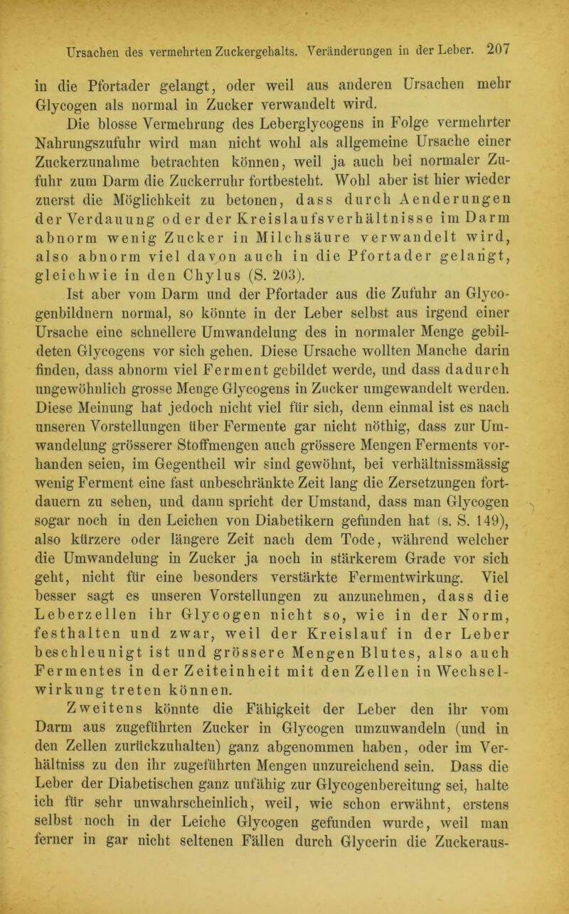 in die Pfortader gelangt, oder weil aus anderen Ursachen mehr Glycogen als normal in Zucker verwandelt wird. Die blosse Vermehrung des Leberglycogens in Folge vermehrter Nahrungszufuhr wird man nicht wohl als allgemeine Ursache einer Zuckerzunahme betrachten können, weil ja auch bei normaler Zu- fuhr zum Darm die Zuckerruhr fortbesteht. Wohl aber ist hier wieder zuerst die Möglichkeit zu betonen, dass durch Aenderungen d e r Ver d au u n g oderder Kreislau fs Verhältnisse im Darm abnorm wenig Zucker in Milchsäure verwandelt wird, also abnorm viel davon auch in die Pfortader gelangt, gleichwie in den Chylus (S. 203). Ist aber vom Darm und der Pfortader aus die Zufuhr an Glyco- genbildnern normal, so könnte in der Leber selbst aus irgend einer Ursache eine schnellere Umwandelung des in normaler Menge gebil- deten Glycogens vor sich gehen. Diese Ursache wollten Manche darin finden, dass abnorm viel Ferment gebildet werde, und dass dadurch ungewöhnlich grosse Menge Glycogens in Zucker umgewandelt werden. Diese Meinung hat jedoch nicht viel für sich, denn einmal ist es nach unseren Vorstellungen über Fermente gar nicht nöthig, dass zur Um- wandelung grösserer Stoffmengen auch grössere Mengen Ferments vor- handen seien, im Gegentheil wir sind gewöhnt, bei verliältnissmässig wenig Ferment eine fast unbeschränkte Zeit lang die Zersetzungen fort- dauern zu sehen, und dann spricht der Umstand, dass man Glycogen sogar noch in den Leichen von Diabetikern gefunden hat (s. S. 149), also kürzere oder längere Zeit nach dem Tode, während welcher die Umwandelung in Zucker ja noch in stärkerem Grade vor sich geht, nicht für eine besonders verstärkte Fermentwirkung. Viel besser sagt es unseren Vorstellungen zu anzunehmen, dass die Leberzellen ihr Glycogen nicht so, wie in der Norm, festhalten und zwar, weil der Kreislauf in der Leber beschleunigt ist und grössere Mengen Blutes, also auch Fermentes in der Zeiteinheit mit den Zellen in Wechsel- wirkung treten können. Zweitens könnte die Fähigkeit der Leber den ihr vom Darm aus zugeführten Zucker in Glycogen umzuwandeln (und in den Zellen zurückzuhalten) ganz abgenommen haben, oder im Ver- hältnis zu den ihr zugeführten Mengen unzureichend sein. Dass die Leber der Diabetischen ganz unfähig zur Glycogenbereitung sei, halte ich für sehr unwahrscheinlich, weil, wie schon erwähnt, erstens selbst noch in der Leiche Glycogen gefunden wurde, weil man ferner in gar nicht seltenen Fällen durch Glycerin die Zuckeraus-