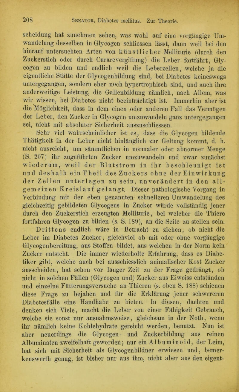 Scheidung hat zunehmen sehen, was wohl auf eine vorgängige Um- wandelung desselben in Glycogen schliessen lässt, dann weil bei den hierauf untersuchten Arten von künstlicher Melliturie (durch den Zuckerstich oder durch Curare Vergiftung) die Leber fortfährt, Gly- cogen zu bilden und endlich weil die Leberzellen, welche ja die eigentliche Stätte der Glycogenbildung sind, bei Diabetes keineswegs untergegangen, sondern eher noch hypertrophisch sind, und auch ihre anderweitige Leistung, die Gallenbildung nämlich, nach Allem, was wir wissen, bei Diabetes nicht beeinträchtigt ist. Immerhin aber ist die Möglichkeit, dass in dem einen oder anderen Fall das Vermögen der Leber, den Zucker in Glycogen umzuwandeln ganz untergegangen sei, nicht mit absoluter Sicherheit auszuschliessen. Sehr viel wahrscheinlicher ist es, dass die Glycogen bildende Thätigkeit in der Leber nicht hinlänglich zur Geltung kommt, d. h. nicht ausreicht, um sämmtlichen in normaler oder abnormer Menge (S. 207) ihr zugeführten Zucker umzuwandeln und zwar zunächst wiederum, weil der Blutstrom in ihr beschleunigt ist und deshalb einTheil des Zuckers ohne der Einwirkung der Zellen unterlegen zu sein, unverändert in den all- gemeinen Kreislauf gelangt. Dieser pathologische Vorgang in Verbindung mit der eben genannten schnelleren Umwandelung des gleichzeitig gebildeten Glycogens in Zucker würde vollständig jener durch den Zuckerstich erzeugten Melliturie, bei welcher die Thiere fortfahren Glycogen zu bilden (s. S. 189), an die Seite zu stellen sein. Drittens endlich wäre in Betracht zu ziehen, ob nicht die Leber im Diabetes Zucker, gleichviel ob mit oder ohne vorgängige Glycogenbereitung, aus Stoffen bildet, aus welchen in der Norm kein Zucker entsteht. Die immer wiederholte Erfahrung, dass es Diabe- tiker gibt, welche auch bei ausschiesslich animalischer Kost Zucker ausscheiden, hat schon vor langer Zeit zu der Frage gedrängt, ob nicht in solchen Fällen (Glycogen und) Zucker aus Eiweiss entständen und einzelne Fütterungsversuche an Thieren (s. oben S. 188) schienen diese Frage zu bejahen und für die Erklärung jener schwereren Diabetesfälle eine Handhabe zu bieten. In diesen, dachten und denken sich Viele, macht die Leber von einer Fähigkeit Gebrauch, welche sie sonst nur ausnahmsweise, gleichsam in der Noth, wenn ihr nämlich keine Kohlehydrate gereicht werden, benutzt. Nun ist aber neuerdings die Glycogen- und Zuckerbildung aus reinen Albuminaten zweifelhaft geworden; nur ein Albuminoid, der Leim, hat sich mit Sicherheit als Glycogenbildner erwiesen und, bemer- kenswerth genug, ist bisher nur aus ihm, nicht aber aus den eigent-