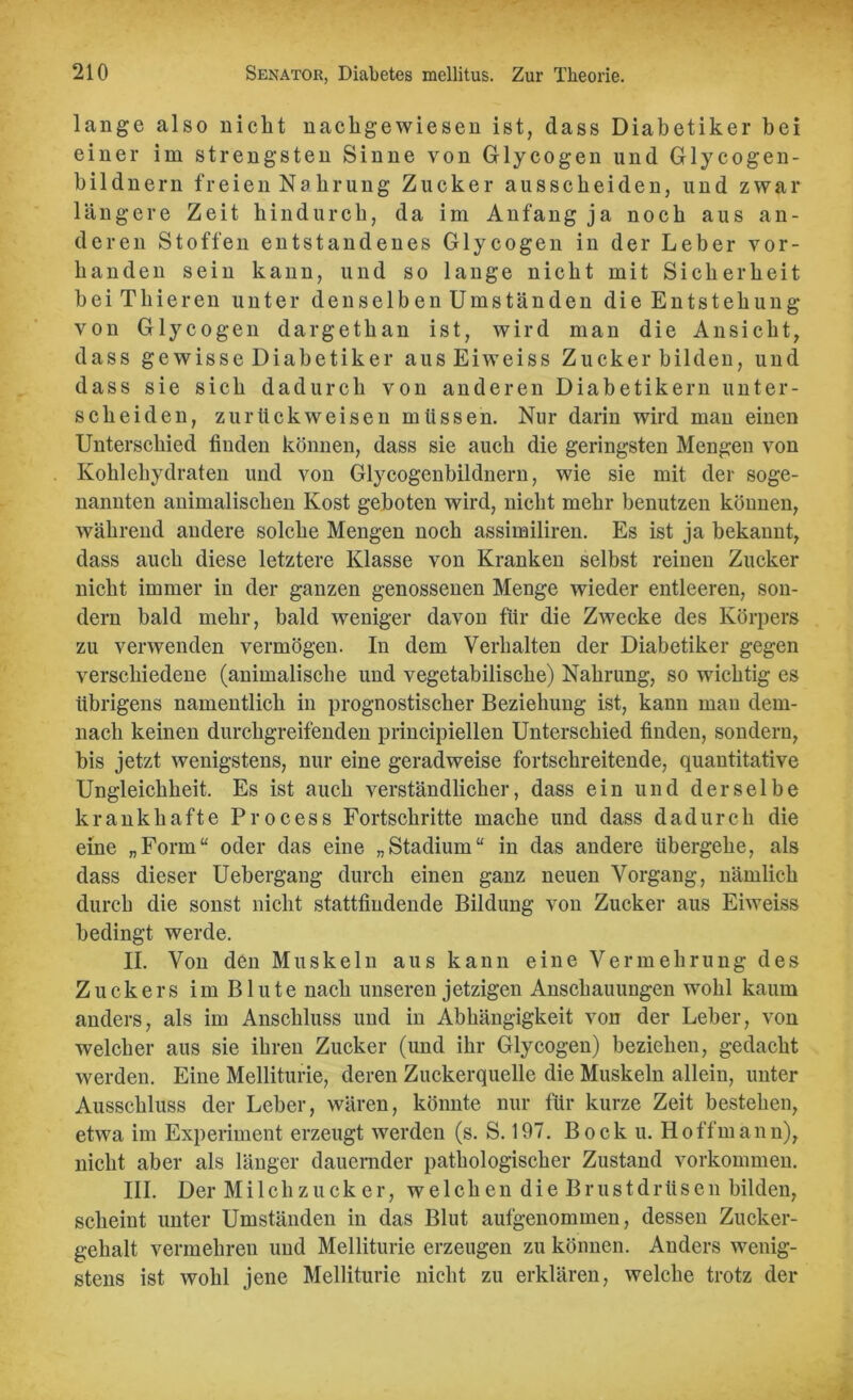 lange also nicht nachgewiesen ist, dass Diabetiker bei einer im strengsten Sinne von Glycogen und Glycogen- bildnern freien Nahrung Zucker ausscheiden, und zwar längere Zeit hindurch, da im Anfang ja noch aus an- deren Stoffen entstandenes Glycogen in der Leber vor- handen sein kann, und so lange nicht mit Sicherheit bei Thieren unter denselben Umständen die Entstehung von Glycogen dargethan ist, wird man die Ansicht, dass ge wisse Diabetiker ausEiweiss Zucker bilden, und dass sie sich dadurch von anderen Diabetikern unter- scheiden, zurückweisen müssen. Nur darin wird man einen Unterschied finden können, dass sie auch die geringsten Mengen von Kohlehydraten und von Glycogenbildnern, wie sie mit der soge- nannten animalischen Kost geboten wird, nicht mehr benutzen können, während andere solche Mengen noch assimiliren. Es ist ja bekannt, dass auch diese letztere Klasse von Kranken selbst reinen Zucker nicht immer in der ganzen genossenen Menge wieder entleeren, son- dern bald mehr, bald weniger davon für die Zwecke des Körpers zu verwenden vermögen. In dem Verhalten der Diabetiker gegen verschiedene (animalische und vegetabilische) Nahrung, so wichtig es übrigens namentlich in prognostischer Beziehung ist, kann man dem- nach keinen durchgreifenden principiellen Unterschied finden, sondern, bis jetzt wenigstens, nur eine geradweise fortschreitende, quantitative Ungleichheit. Es ist auch verständlicher, dass ein und derselbe krankhafte Process Fortschritte mache und dass dadurch die eine „Form“ oder das eine „Stadium“ in das andere übergehe, als dass dieser Uebergang durch einen ganz neuen Vorgang, nämlich durch die sonst nicht stattfindende Bildung von Zucker aus Eiweiss bedingt werde. II. Von den Muskeln aus kann eine Vermehrung des Zuckers im Blute nach unseren jetzigen Anschauungen wohl kaum anders, als im Anschluss und in Abhängigkeit von der Leber, von welcher aus sie ihren Zucker (und ihr Glycogen) beziehen, gedacht werden. Eine Melliturie, deren Zuckerquelle die Muskeln allein, unter Ausschluss der Leber, wären, könnte nur für kurze Zeit bestehen, etwa im Experiment erzeugt werden (s. S. 197. Bock u. Hoff mann), nicht aber als länger dauernder pathologischer Zustand Vorkommen. III. Der Milchzucker, welchen die Brustdrüsen bilden, scheint unter Umständen in das Blut aufgenommen, dessen Zucker- gehalt vermehren und Melliturie erzeugen zu können. Anders wenig- stens ist wohl jene Melliturie nicht zu erklären, welche trotz der