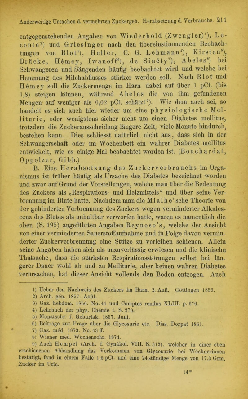 entgegenstekenden Angaben von Wiederhold (Zwengler)’), Le- conte2) und Griesinger nach den übereinstimmenden Beobach- tungen von Blot3 4), Heller, C. G. Lehmann'1), Kirsten5 6), Brücke, Hemey, Iw an off8), de Sinety7), AbeiesR) bei Schwangeren und Säugenden häufig beobachtet wird und welche bei Hemmung des Milchabflusses stärker werden soll. Nach Blot und Hemey soll die Zuckermenge im Harn dabei auf über 1 pCt. (bis 1,8) steigen können, während Abeies die von ihm gefundenen Mengen auf weniger als 0,02 pCt. schätzt9). Wie dem auch sei, so handelt es sich auch hier wieder um eine physiologische Mel- liturie, oder wenigstens sicher nicht um einen Diabetes mellitus, trotzdem die Zuckerausscheidung längere Zeit, viele Monate hindurch, bestehen kann. Dies sckliesst natürlich nicht aus, dass sich in der Schwangerschaft oder im Wochenbett ein wahrer Diabetes mellitus entwickelt, wie es einige Mal beobachtet worden ist. (Boucliardat, Oppolzer, Gibb.) B. Eine Herabsetzung des Zuckerverbrauchs im Orga- nismus ist früher häufig als Ursache des Diabetes bezeichnet worden und zwar auf Grund der Vorstellungen, welche man über die Bedeutung des Zuckers als „Respirations- und Heizmittels“ und über seine Ver- brennung im Blute hatte. Nachdem man die M i a 1 h e ’ sehe Theorie von der gehinderten Verbrennung des Zuckers wegen verminderter Alkales- cenz des Blutes als unhaltbar verworfen hatte, waren es namentlich die oben (S. 195) angeführten Angaben Reyno so’s, welche der Ansicht von einer verminderten Sauerstoffaufnakine und in Folge davon vermin- derter Zuckerverbrennung eine Stütze zu verleihen schienen. Allein seine Angaben haben sich als unzuverlässig erwiesen und die klinische Thatsache, dass die stärksten Respirationsstörungen selbst bei län- gerer Dauer wohl ab und zu Melliturie, aber keinen wahren Diabetes verursachen, hat dieser Ansicht vollends den Boden entzogen. Auch 1) Ueber den Nachweis des Zuckers im Harn. 2. Aufl. Göttingen 1859. 2) Arch. gen. 1857. Aoüt. 3) Gaz. kebdom. 1856. No. 41 und Comptes rendus XLIH. p. 676. 4) Lehrbuch der phys. Chemie I. S. 270. 5) Monatschr. f. Geburtsk. 1857. Juni. 6) Beiträge zur Frage über die Glycosurie etc. Diss. Dorpat 1861. 7) Gaz. med. 1873. No. 43 ff. 8) Wiener med. Wochenschr. 1874. 9) Auch Hempel (Arch. f. Gynäkol. VIII. S. 312), welcher in einer eben erschienenen Abhandlung das Vorkommen von Glycosurie bei Wöchnerinnen bestätigt, fand in einem Falle 1,6 pCt. und eine 24 ständige Menge von 17,3 Grm. Zucker im Urin. 14*
