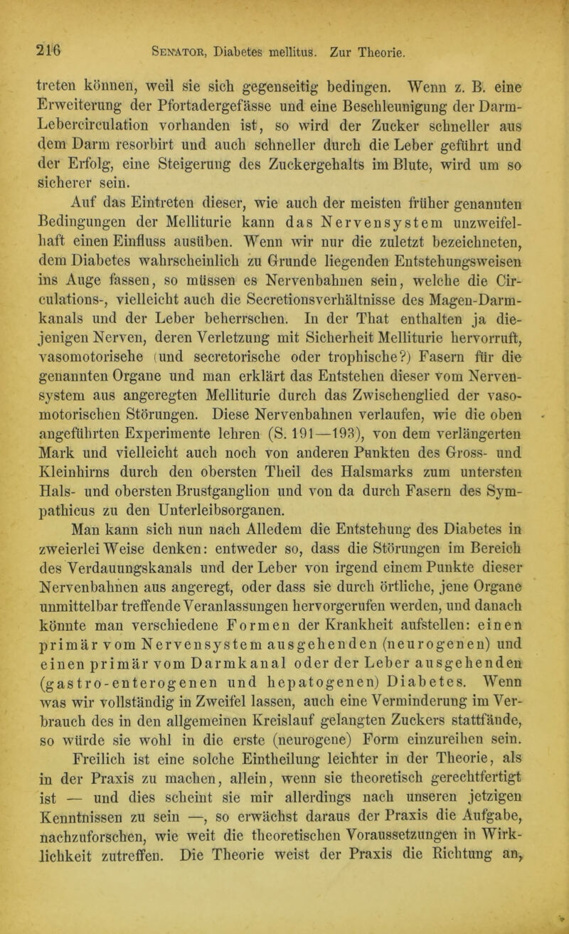 treten können, weil sie sich gegenseitig bedingen. Wenn z. B. eine Erweiterung der Pfortadergefässe und eine Beschleunigung der Darm- Lebercirculation vorhanden ist, so wird der Zucker schneller aus dem Darm resorbirt und auch schneller durch die Leber geführt und der Erfolg, eine Steigerung des Zuckergehalts im Blute, wird um so sicherer sein. Auf das Eintreten dieser, wie auch der meisten früher genannten Bedingungen der Melliturie kann das Nervensystem unzweifel- haft einen Einfluss ausüben. Wenn wir nur die zuletzt bezeichneten, dem Diabetes wahrscheinlich zu Grunde liegenden Entstehungsweisen ins Auge fassen, so müssen es Nervenbahnen sein, welche die Cir- culations-, vielleicht auch die Secretionsverhältnisse des Magen-Darm- kanals und der Leber beherrschen. In der That enthalten ja die- jenigen Nerven, deren Verletzung mit Sicherheit Melliturie hervorruft, vasomotorische (und secretorische oder trophische?) Fasern für die genannten Organe und man erklärt das Entstehen dieser vom Nerven- system aus angeregten Melliturie durch das Zwischenglied der vaso- motorischen Störungen. Diese Nervenbahnen verlaufen, wie die oben angeführten Experimente lehren (S. 191—193), von dem verlängerten Mark und vielleicht auch noch von anderen Punkten des Gross- und Kleinhirns durch den obersten Theil des Halsmarks zum untersten Hals- und obersten Brustganglion und von da durch Fasern des Sym- pathicus zu den Unterleibsorganen. Man kann sich nun nach Alledem die Entstehung des Diabetes in zweierlei Weise denken: entweder so, dass die Störungen im Bereich des Verdauungskanals und der Leber von irgend einem Punkte dieser Nervenbahnen aus angeregt, oder dass sie durch örtliche, jene Organe unmittelbar treffende Veranlassungen hervorgerufen werden, und danach könnte man verschiedene Formen der Krankheit aufstellen: einen primär vom Nervensystem ausgehenden (neurogenen) und einen primär vom Darmkanal oder der Leber ausgehenden (gastro-enterogenen und hepatogenen) Diabetes. Wenn was wir vollständig in Zweifel lassen, auch eine Verminderung im Ver- brauch des in den allgemeinen Kreislauf gelangten Zuckers stattfände, so würde sie wohl in die erste (neurogene) Form einzureihen sein. Freilich ist eine solche Eintheilung leichter in der Theorie, als in der Praxis zu machen, allein, wenn sie theoretisch gerechtfertigt ist — und dies scheint sie mir allerdings nach unseren jetzigen Kenntnissen zu sein —, so erwächst daraus der Praxis die Aufgabe, nachzuforschen, wie weit die theoretischen Voraussetzungen in Wirk- lichkeit zutreffen. Die Theorie weist der Praxis die Richtung an,