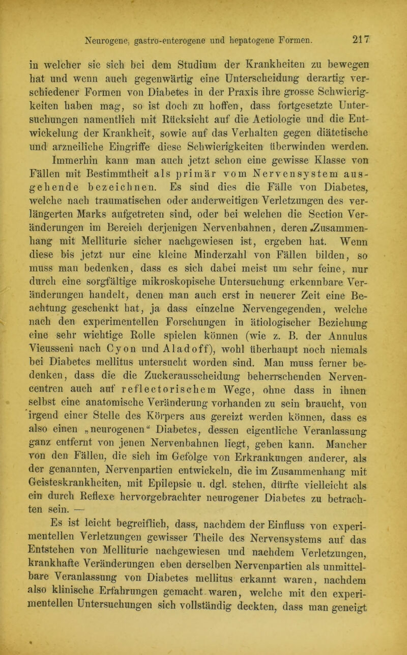 in welcher sie sich bei dem Studium der Krankheiten zu bewegen hat und wenn auch gegenwärtig eine Unterscheidung derartig ver- schiedener Formen von Diabetes in der Praxis ihre grosse Schwierig- keiten haben mag, so ist doch zu hoffen, dass fortgesetzte Unter- suchungen namentlich mit Rücksicht auf die Aetiologie und die Ent- wickelung der Krankheit, sowie auf das Verhalten gegen diätetische und arzneiliche Eingriffe diese Schwierigkeiten tiberwinden werden. Immerhin kann man auch jetzt schon eine gewisse Klasse von Fällen mit Bestimmtheit als primär vom Nervensystem aus- gehende bezeichnen. Es sind dies die Fälle von Diabetes, welche nach traumatischen oder anderweitigen Verletzungen des ver- längerten Marks aufgetreten sind, oder bei welchen die Section Ver- änderungen im Bereich derjenigen Nervenbahnen, deren .Zusammen- hang mit Melliturie sicher nachgewiesen ist, ergeben hat. Wenn diese bis jetzt nur eine kleine Minderzahl von Fällen bilden, so muss man bedenken, dass es sich dabei meist um sehr feine, nur durch eine sorgfältige mikroskopische Untersuchung erkennbare Ver- änderungen handelt, denen man auch erst in neuerer Zeit eine Be- achtung geschenkt hat, ja dass einzelne Nervengegenden, welche nach den experimentellen Forschungen in ätiologischer Beziehung eine sehr wichtige Rolle spielen können (wie z. B. der Annulus Vieusseni nach Cyon und Al ad off), wohl überhaupt noch niemals bei Diabetes mellitus untersucht worden sind. Man muss ferner be- denken, dass die die Zuckerausscheidung beherrschenden Nerven- centren auch auf reflectorischem Wege, ohne dass in ihnen selbst eine anatomische Veränderung vorhanden zu sein braucht, von irgend einer Stelle des Körpers aus gereizt werden können, dass es also einen „neurogenen“ Diabetes, dessen eigentliche Veranlassung ganz entfernt von jenen Nervenbahnen liegt, geben kann. Mancher von den Fällen, die sich im Gefolge von Erkrankungen anderer, als der genannten, Nervenpartien entwickeln, die im Zusammenhang mit Geisteskrankheiten, mit Epilepsie u. dgl. stehen, dürfte vielleicht als ein durch Reflexe hervorgebrachter neurogener Diabetes zu betrach- ten sein. — Es ist leicht begreiflich, dass, nachdem der Einfluss von experi- mentellen Verletzungen gewisser Theile des Nervensystems auf das Entstehen von Mellituiie nachgewiesen und nachdem Verletzungen, krankhafte Veränderungen eben derselben Nervenpartien als unmittel- bare Veranlassung von Diabetes mellitus erkannt waren, nachdem also klinische Erfahrungen gemacht waren, welche mit den experi- mentellen Untersuchungen sich vollständig deckten, dass man geneigt
