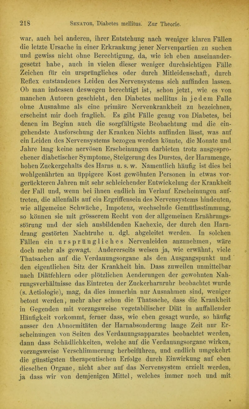 war, auch bei anderen, ihrer Entstehung nach weniger klaren Fällen die letzte Ursache in einer Erkrankung jener Nervenpartien zu suchen und gewiss nicht ohne Berechtigung, da, wie ich eben auseinander- gesetzt habe, auch in vielen dieser weniger durchsichtigen Fälle Zeichen für ein ursprüngliches oder durch Mitleidenschaft, durch Reflex entstandenes Leiden des Nervensystems sich auffinden lassen. Ob man indessen deswegen berechtigt ist, schon jetzt, wie es von manchen Autoren geschieht, den Diabetes mellitus in jedem Falle ohne Ausnahme als eine primäre Nervenkrankheit zu bezeichnen, erscheint mir doch fraglich. Es gibt Fälle genug von Diabetes, bei denen im Beginn auch die sorgfältigste Beobachtung und die ein- gehendste Ausforschung der Kranken Nichts auffinden lässt, was auf ein Leiden des Nervensystems bezogen werden könnte, die Monate und Jahre lang keine nervösen Erscheinungen darbieten trotz ausgespro- chener diabetischer Symptome, Steigerung des Durstes, der Harnmenge, hohen Zuckergehalts des Harns u. s. w. Namentlich häufig ist dies bei wohlgenährten an üppigere Kost gewöhnten Personen in etwas vor- gerückteren Jahren mit sehr schleichender Entwickelung der Krankheit der Fall und, wenn bei ihnen endlich im Verlauf Erscheinungen auf- treten, die allenfalls auf ein Ergriffensein des Nervensystems hindeuten, wie allgemeine Schwäche, Impotenz, wechselnde Gemüthsstimmung, so können sie mit grösserem Recht von der allgemeinen Ernährungs- störung und der sich ausbildenden Kachexie, der durch den Harn- drang gestörten Nachtruhe u. dgl. abgeleitet werden. In solchen Fällen ein ursprüngliches Nervenleiden anzunehmen, wäre doch mehr als gewagt. Andererseits weisen ja, wie erwähnt, viele Thatsaclien auf die Verdauungsorgane als den Ausgangspunkt und den eigentlichen Sitz der Krankheit hin. Dass zuweilen unmittelbar nach Diätfehlern oder plötzlichen Aenderungen der gewohnten Nah- rungsverhältnisse das Eintreten der Zuckerharnruhr beobachtet wurde (s. Aetiologie), mag, da dies immerhin nur Ausnahmen sind, weniger betont werden, mehr aber schon die Thatsache, dass die Krankheit in Gegenden mit vorzugsweise vegetabilischer Diät in auffallender Häufigkeit vorkommt, ferner dass, wie eben gesagt wurde, so häufig ausser den Abnormitäten der Harnabsonderung lange Zeit nur Er- scheinungen von Seiten des Verdauungsapparates beobachtet werden, dann dass Schädlichkeiten, welche auf die Verdauungsorgane wirken, vorzugsweise Verschlimmerung herbeifuhren, und endlich umgekehrt die günstigsten therapeutischen Erfolge durch Einwirkung auf eben dieselben Organe, nicht aber auf das Nervensystem erzielt werden, ja dass wir von demjenigen Mittel, welches immer noch und mit