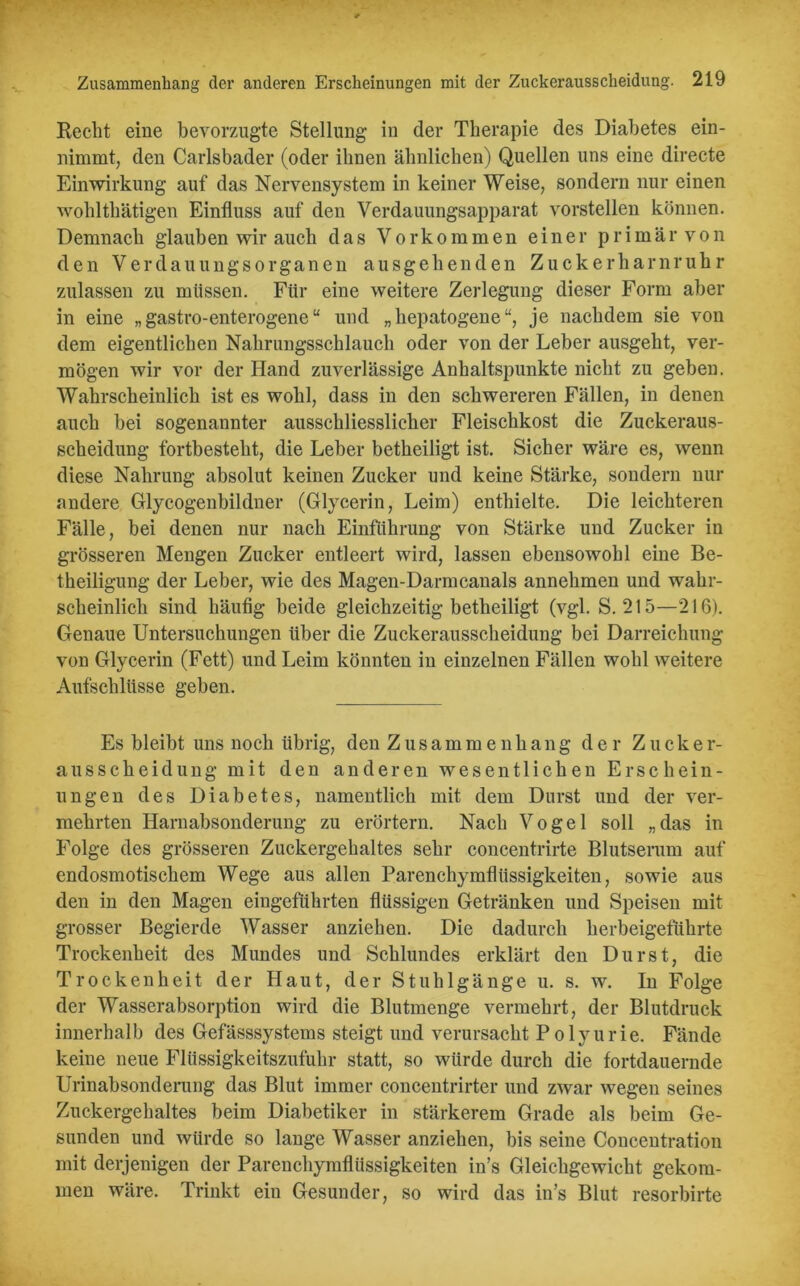 Recht eine bevorzugte Stellung- in der Therapie des Diabetes ein- nimmt, den Carlsbader (oder ihnen ähnlichen) Quellen uns eine directe Einwirkung auf das Nervensystem in keiner Weise, sondern nur einen wohlthätigen Einfluss auf den Verdauungsapparat vorstellen können. Demnach glauben wir auch das Vorkommen einer primär von den Verdauungsorganen ausgehenden Zuckerharnruhr zulassen zu müssen. Für eine weitere Zerlegung dieser Form aber in eine „ gastro-enterogene “ und „ hepatogene “, je nachdem sie von dem eigentlichen Nahrungsschlauch oder von der Leber ausgeht, ver- mögen wir vor der Hand zuverlässige Anhaltspunkte nicht zu geben. Wahrscheinlich ist es wohl, dass in den schwereren Fällen, in denen auch bei sogenannter ausschliesslicher Fleischkost die Zuckeraus- scheidung fortbesteht, die Leber betheiligt ist. Sicher wäre es, wenn diese Nahrung absolut keinen Zucker und keine Stärke, sondern nur andere Glycogenbildner (Glycerin, Leim) enthielte. Die leichteren Fälle, bei denen nur nach Einführung von Stärke und Zucker in grösseren Mengen Zucker entleert wird, lassen ebensowohl eine Be- theiligung der Leber, wie des Magen-Darmcanals annehmen und wahr- scheinlich sind häufig beide gleichzeitig betheiligt (vgl. S. 215—216). Genaue Untersuchungen über die Zuckerausscheidung bei Darreichung von Glycerin (Fett) und Leim könnten in einzelnen Fällen wohl weitere Aufschlüsse geben. Es bleibt uns noch übrig, den Zusammenhang der Zucker- ausscheidung mit den anderen wesentlichen Erschein- ungen des Diabetes, namentlich mit dem Durst und der ver- mehrten Harnabsonderung zu erörtern. Nach Vogel soll „das in Folge des grösseren Zuckergehaltes sehr concentrirte Blutserum auf endosmotischem Wege aus allen Parenchymflüssigkeiten, sowie aus den in den Magen eingeführten flüssigen Getränken und Speisen mit grosser Begierde Wasser anziehen. Die dadurch herbeigeftihrte Trockenheit des Mundes und Schlundes erklärt den Durst, die Trockenheit der Haut, der Stuhlgänge u. s. w. In Folge der Wasserabsorption wird die Blutmenge vermehrt, der Blutdruck innerhalb des Gefässsystems steigt und verursacht Polyurie. Fände keine neue Flüssigkeitszufuhr statt, so würde durch die fortdauernde Urinabsonderung das Blut immer concentrirter und zwar wegen seines Zuckergehaltes beim Diabetiker in stärkerem Grade als beim Ge- sunden und würde so lange Wasser anziehen, bis seine Concentration mit derjenigen der Parenchymflüssigkeiten in’s Gleichgewicht gekom- men wäre. Trinkt ein Gesunder, so wird das in’s Blut resorbirte