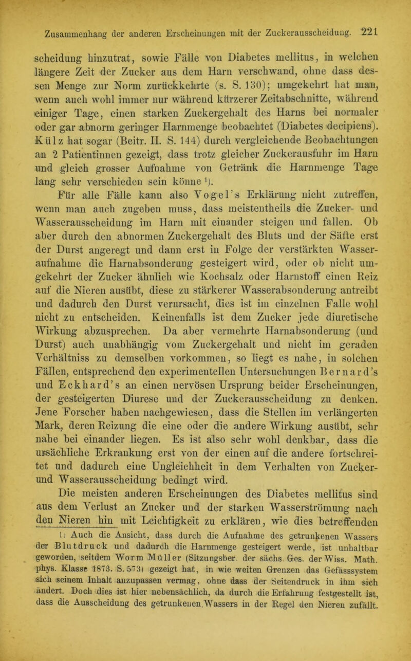 Scheidung hinzutrat, sowie Fälle von Diabetes mellitus, in welchen längere Zeit der Zucker aus dem Harn verschwand, ohne dass des- sen Menge zur Norm zurückkehrte (s. S. 130); umgekehrt hat man, wenn auch wohl immer nur während kürzerer Zeitabschnitte, während einiger Tage, einen starken Zuckergehalt des Harns bei normaler oder gar abnorm geringer Harnmenge beobachtet (Diabetes decipiens). Külz hat sogar (Beitr. II. S. 144) durch vergleichende Beobachtungen an 2 Patientinnen gezeigt, dass trotz gleicher Zuckerausfuhr im Harn und gleich grosser Aufnahme von Getränk die Harnmenge Tage lang sehr verschieden sein könne 1). Ftir alle Fälle kann also Vogel’s Erklärung nicht zutreffen, wenn man auch zugeben muss, dass meistentheils die Zucker- und Wasserausscheidung im Harn mit einander steigen und fallen. Ob aber durch den abnormen Zuckergehalt des Bluts und der Säfte erst der Durst angeregt und dann erst in Folge der verstärkten Wasser- aufnahme die Harnabsonderung gesteigert wird, oder ob nicht um- gekehrt der Zucker ähnlich wie Kochsalz oder Harnstoff einen Reiz auf die Nieren ausübt, diese zu stärkerer Wasserabsonderung antreibt und dadurch den Durst verursacht, dies ist im einzelnen Falle wohl nicht zu entscheiden. Keinenfalls ist dem Zucker jede diuretische Wirkung abzusprechen. Da aber vermehrte Harnabsonderuug (und Durst) auch unabhängig vom Zuckergehalt und nicht im geraden Verhältniss zu demselben Vorkommen, so liegt es nahe, in solchen Fällen, entsprechend den experimentellen Untersuchungen Bernard’s und Eckhard’s an einen nervösen Ursprung beider Erscheinungen, der gesteigerten Diurese und der Zuckerausscheidung zu denken. Jene Forscher haben nachgewiesen, dass die Stellen im verlängerten Mark, deren Reizung die eine oder die andere Wirkung austibt, sehr nahe bei einander liegen. Es ist also sehr wohl denkbar, dass die ursächliche Erkrankung erst von der einen auf die andere fortschrei- tet und dadurch eine Ungleichheit in dem Verhalten von Zucker- und Wasserausscheidung bedingt wird. Die meisten anderen Erscheinungen des Diabetes mellitus sind aus dem Verlust an Zucker und der starken Wasserströmung nach den Nieren hin mit Leichtigkeit zu erklären, wie dies betreffenden 1) Auch die Ansicht, dass durch die Aufnahme des getrunkenen Wassers der Blutdruck und dadurch die Harnmenge gesteigert werde, ist unhaltbar geworden, seitdem Worm Müller (Sitzungsber. der säclis Ges. der Wiss. Math, phys. Klasse 1873. S. 573) gezeigt hat, in wie weiten Grenzen das Gefässsystem sich seinem Inhalt auzupassen vermag, ohne dass der Seitendruck in ihm sich ändert. Doch dies ist hier nebensächlich, da durch die Erfahrung festgestellt ist, dass die Ausscheidung des getrunkenen.Wassers in der Regel den Nieren zufällt.