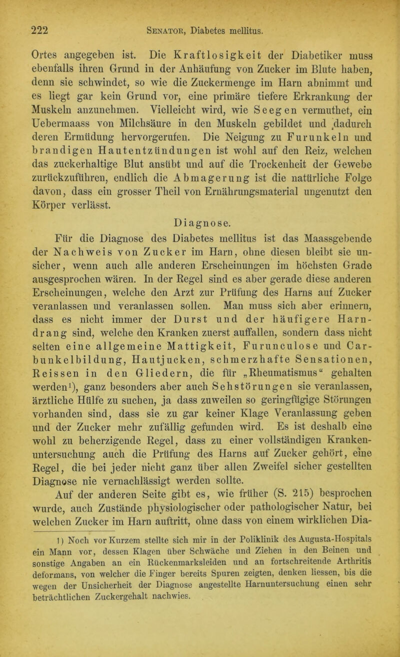 Ortes angegeben ist. Die Kraftlosigkeit der Diabetiker muss ebenfalls ihren Grund in der Anhäufung von Zucker im Blute haben, denn sie schwindet, so wie die Zuckermenge im Harn abnimmt und es liegt gar kein Grund vor, eine primäre tiefere Erkrankung der Muskeln anzunehmen. Vielleicht wird, wie Seegen vermuthet, ein Uebermaass von Milchsäure in den Muskeln gebildet und .dadurch deren Ermüdung hervorgerufen. Die Neigung zu Furunkeln und brandigen Hautentzündungen ist wohl auf den Reiz, welchen das zuckerhaltige Blut ansübt und auf die Trockenheit der Gewebe zurückzuführen, endlich die Abmagerung ist die natürliche Folge davon, dass ein grosser Theil von Ernährungsmaterial ungenutzt den Körper verlässt. Diagnose. Für die Diagnose des Diabetes mellitus ist das Maassgebende der Nachweis von Zucker im Harn, ohne diesen bleibt sie un- sicher, wenn auch alle anderen Erscheinungen im höchsten Grade ausgesprochen wären. In der Regel sind es aber gerade diese anderen Erscheinungen, welche den Arzt zur Prüfung des Harns auf Zucker veranlassen und veranlassen sollen. Man muss sich aber erinnern, dass es nicht immer der Durst und der häufigere Harn- drang sind, welche den Kranken zuerst auffallen, sondern dass nicht selten eine allgemeine Mattigkeit, Furunculose und Car- bunkelbildung, Hautjucken, schmerzhafte Sensationen, Reissen in den Gliedern, die für „Rheumatismus“ gehalten werden1), ganz besonders aber auch S eh Störungen sie veranlassen, ärztliche Hülfe zu suchen, ja dass zuweilen so geringfügige Störungen vorhanden sind, dass sie zu gar keiner Klage Veranlassung geben und der Zucker mehr zufällig gefunden wird. Es ist deshalb eine wohl zu beherzigende Regel, dass zu einer vollständigen Krauken- untersuchung auch die Prüfung des Harns auf Zucker gehört, eine Regel, die bei jeder nicht ganz über allen Zweifel sicher gestellten Diagnose nie vernachlässigt werden sollte. Auf der anderen Seite gibt es, wie früher (S. 215) besprochen wurde, auch Zustände physiologischer oder pathologischer Natur, bei welchen Zucker im Harn auftritt, ohne dass von einem wirklichen Dia- 1) Noch vor Kurzem stellte sich mir in der Poliklinik des Augusta-Hospitals ein Mann vor, dessen Klagen über Schwäche und Ziehen in den Beinen und sonstige Angaben an ein Rückenmarksleiden und an fortschreitende Arthritis deformans, von welcher die Finger bereits Spuren zeigten, denken Hessen, bis die wegen der Unsicherheit der Diagnose angestellte Harnuntersuchung einen sehr beträchtlichen Zuckergehalt nachwies.