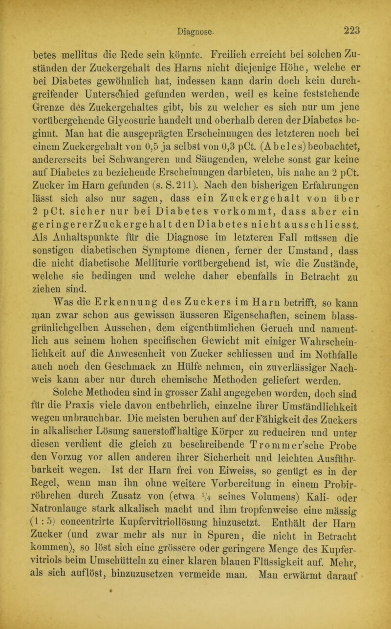 betes mellitus die Rede sein könnte. Freilich erreicht bei solchen Zu- ständen der Zuckergehalt des Harns nicht diejenige Höhe, welche er bei Diabetes gewöhnlich hat, indessen kann darin doch kein durch- greifender Unterschied gefunden werden, weil es keine feststehende Grenze des Zuckergehaltes gibt, bis zu welcher es sich nur um jene vorübergehende Glycosurie handelt und oberhalb deren der Diabetes be- ginnt. Man hat die ausgeprägten Erscheinungen des letzteren noch bei einem Zuckergehalt von 0,5 ja selbst von 0,3 pCt. (A b e 1 e s) beobachtet, andererseits bei Schwangeren und Säugenden, welche sonst gar keine auf Diabetes zu beziehende Erscheinungen darbieten, bis nahe an 2 pCt. Zucker im Harn gefunden (s. S.211). Nach den bisherigen Erfahrungen lässt sich also nur sagen, dass ein Zuckergehalt von über 2 pCt. sicher nur bei Diabetes vorkommt, dass aber ein ge ringe rerZuck ergehalt denDiabetes nicht ausschlie sst. Als Anhaltspunkte für die Diagnose im letzteren Fall müssen die sonstigen diabetischen Symptome dienen, ferner der Umstand, dass die nicht diabetische Melliturie vorübergehend ist, wie die Zustände, welche sie bedingen und welche daher ebenfalls in Betracht zu ziehen sind. Was die Erkennung des Zuckers im Harn betrifft, so kann man zwar schon aus gewissen äusseren Eigenschaften, seinem blass- grünlichgelben Aussehen, dem eigenthümlichen Geruch und nament- lich aus seinem hohen specifischen Gewicht mit einiger Wahrschein- lichkeit auf die Anwesenheit von Zucker schliessen und im Nothfalle auch noch den Geschmack zu Hülfe nehmen, ein zuverlässiger Nach- weis kann aber nur durch chemische Methoden geliefert werden. Solche Methoden sind in grosser Zahl angegeben worden, doch sind für die Praxis viele davon entbehrlich, einzelne ihrer Umständlichkeit wegen unbrauchbar. Die meisten beruhen auf der Fähigkeit des Zuckers in alkalischer Lösung sauerstoffhaltige Körper zu reduciren und unter diesen verdient die gleich zu beschreibende Trommer’sche Probe den Vorzug vor allen anderen ihrer Sicherheit und leichten Ausführ- barkeit wegen. Ist der Harn frei von Eiweiss, so genügt es in der Regel, wenn man ihn ohne weitere Vorbereitung in eiuem Probir- röhrchen durch Zusatz von (etwa lji seines Volumens) Kali- oder Natronlauge stark alkalisch macht und ihm tropfenweise eine mässig (1:5; concentrirte Kupfervitriollösung hinzusetzt. Enthält der Harn Zucker (und zwar mehr als nur in Spuren, die nicht in Betracht kommen), so löst sich eine grössere oder geringere Menge des Kupfer- vitriols beim Umschütteln zu einer klaren blauen Flüssigkeit auf. Mehr, als sich auflöst, hinzuzusetzen vermeide mau. Man erwärmt darauf