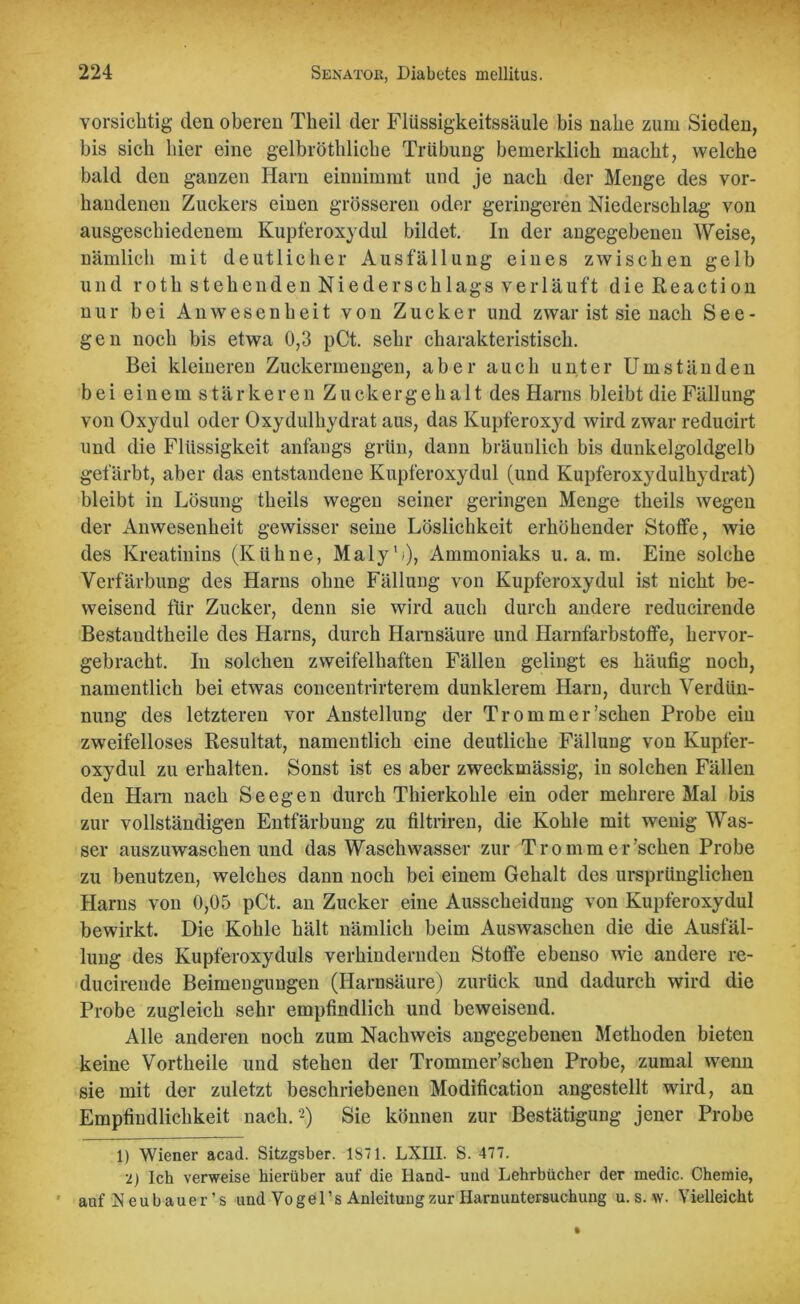 vorsichtig den oberen Theil der Flüssigkeitssäule bis nabe zum Sieden, bis sieb liier eine gelbröthliche Trübung bemerklich macht, welche bald den ganzen Harn einnimmt und je nach der Menge des vor- handenen Zuckers einen grösseren oder geringeren Niederschlag von ausgeschiedenem Kupferoxydul bildet. In der angegebenen Weise, nämlich mit deutlicher Ausfällung eines zwischen gelb und roth stehenden Niederschlags verläuft dieReaction nur bei Anwesenheit von Zucker und zwar ist sie nach See- gen noch bis etwa 0,3 pCt. sehr charakteristisch. Bei kleineren Zuckermengen, aber auch unter Umständen bei einem s tär ke r en Zuckergehalt des Harns bleibt die Fällung von Oxydul oder Oxydulhydrat aus, das Kupferoxyd wird zwar reducirt und die Flüssigkeit anfangs grün, dann bräunlich bis dunkelgoldgelb gefärbt, aber das entstandene Kupferoxydul (und Kupferoxydulhydrat) bleibt in Lösung theils wegen seiner geringen Menge theils wegen der Anwesenheit gewisser seine Löslichkeit erhöhender Stoffe, wie des Kreatinins (Kühne, Maly'j), Ammoniaks u. a. m. Eine solche Verfärbung des Harns ohne Fällung von Kupferoxydul ist nicht be- weisend für Zucker, denn sie wird auch durch andere reducirende Bestaudtheile des Harns, durch Harnsäure und Harnfarbstoffe, hervor- gebracht. In solchen zweifelhaften Fällen gelingt es häufig noch, namentlich bei etwas concentrirterem dunklerem Harn, durch Verdün- nung des letzteren vor Anstellung der Trommer’schen Probe ein zweifelloses Resultat, namentlich eine deutliche Fällung von Kupfer- oxydul zu erhalten. Sonst ist es aber zweckmässig, in solchen Fällen den Ham nach Seegen durch Thierkohle ein oder mehrere Mal bis zur vollständigen Entfärbung zu filtrireu, die Kohle mit wenig Was- ser auszuwaschen und das Waschwasser zur Trommer’schen Probe zu benutzen, welches dann noch bei einem Gehalt des ursprünglichen Harns von 0,05 pCt. an Zucker eine Ausscheidung von Kupferoxydul bewirkt. Die Kohle hält nämlich beim Auswaschen die die Ausfäl- lung des Kupferoxyduls verhindernden Stoffe ebenso wie andere re- ducirende Beimengungen (Harnsäure) zurück und dadurch wird die Probe zugleich sehr empfindlich und beweisend. Alle anderen noch zum Nachweis angegebenen Methoden bieten keine Vortheile und stehen der Trommer’schen Probe, zumal wenn sie mit der zuletzt beschriebenen Modification angestellt wird, an Empfindlichkeit nach. * 2) Sie können zur Bestätigung jener Probe D Wiener acad. Sitzgsber. 1871. LXI1I. S. 477. 2) Ich verweise hierüber auf die Hand- und Lehrbücher der medic. Chemie, auf Neubauer’s und Vogel’s Auleituugzur Harnuntersuchung u. s. w. Vielleicht