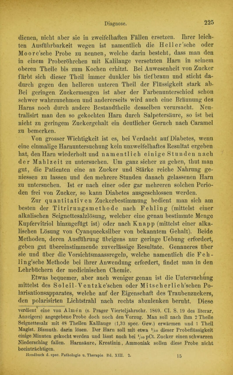 dienen, nicht aber sie in zweifelhaften Fällen ersetzen. Ihrer leich- ten Ausführbarkeit wegen ist namentlich die Hell er'sehe oder Moore’sclie Probe zu nennen, welche darin besteht, dass man den in einem Proberöhrchen mit Kalilauge versetzten Harn in seinem oberen Theile bis zum Kochen erhitzt. Bei Anwesenheit von Zucker färbt sich dieser Tlieil immer dunkler bis tiefbraun und sticht da- durch gegen den helleren unteren Theil der Flüssigkeit stark ab- Bei geringen Zuckermengen ist aber der Farbenunterschied schon schwer wahrzunehmen und andererseits wird auch eine Bräunung des Harns noch durch andere Bestandtheile desselben verursacht. Neu- tralisirt man den so gekochten Harn durch Salpetersäure, so ist bei nicht zu geringem Zuckergehalt ein deutlicher Geruch nach Caramel zu bemerken. Von grosser Wichtigkeit ist es, bei Verdacht auf Diabetes, wenn eine einmalige Harnuntersuchung kein unzweifelhaftes Resultat ergeben hat, den Harn wiederholt und namentlich einige Stunden nach der Mahlzeit zu untersuchen. Um ganz sicher zu gehen, thut man gut, die Patienten eine an Zucker und Stärke reiche Nahrung ge- messen zu lassen und den mehrere Stunden danach gelassenen Harn zu untersuchen. Ist er nach einer oder gar mehreren solchen Perio- den frei von Zucker, so kann Diabetes ausgeschlossen werden. Zur quantitativen Zuckerbestimmung bedient man sich am besten der Titrirungsmethode nach Fehling (mittelst einer alkalischen Seignettesalzlösung, welcher eine genau bestimmte Menge Kupfervitriol hinzugefügt ist) oder nach Knapp (mittelst einer alka- lischen Lösung von Cyanquecksilber von bekanntem Gehalt). Beide Methoden, deren Ausführung übrigens nur geringe Uebung erfordert, geben gut übereinstimmende zuverlässige Resultate. Genaueres über sie und über die Vorsichtsmaassregeln, welche namentlich die Feh- ling’sche Methode bei ihrer Anwendung erfordert, findet man in den Lehrbüchern der medicinischen Chemie. Etwas bequemer, aber auch weniger genau ist die Untersuchung mittelst des Sol eil- Ventzke’schen oder Mi tsch erlich’schen Po- larisationsapparates, welche auf der Eigenschaft des Traubenzuckers, den polarisirten Lichtstrahl nach rechts abzulenken beruht. Diese verdient eine von Almen (s. Prager Yierteljahrschr. 1869. CI. S. 19 des literar. Anzeigers) angegebene Probe doch noch den Vorzug. Man soll nach ihm 2 Theile Seignettesalz mit 48 Theilen Kalilauge (1,33 spec. Gew.) erwärmen und 1 Theil Magist. Bismuth. darin lösen. Der Ilarn soll mit etwa l/io dieser Probeflüssigkeit einige Minuten gekocht werden und lässt noch hei \'4o pCt. Zucker einen schwarzen Niederschlag fallen. Harnsäure, Kreatinin, Ammoniak sollen diese Probe nicht beeinträchtigen. Handbuch d. spec. Pathologie u. Therapie. Bd. XIII. 2. 15